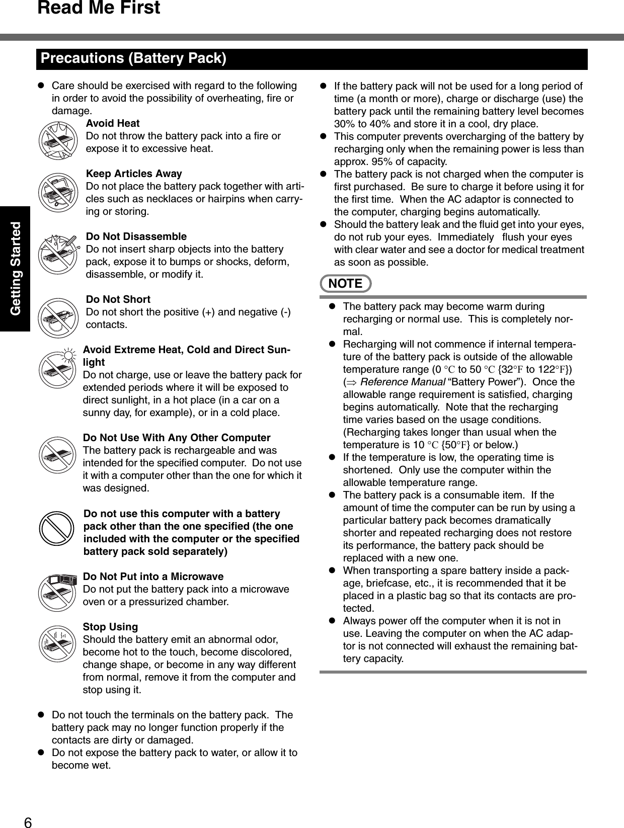 Read Me First6Getting StartedzCare should be exercised with regard to the following in order to avoid the possibility of overheating, fire or damage.Avoid HeatDo not throw the battery pack into a fire or expose it to excessive heat.Keep Articles AwayDo not place the battery pack together with arti-cles such as necklaces or hairpins when carry-ing or storing.Do Not DisassembleDo not insert sharp objects into the battery pack, expose it to bumps or shocks, deform, disassemble, or modify it.Do Not ShortDo not short the positive (+) and negative (-) contacts.Avoid Extreme Heat, Cold and Direct Sun-lightDo not charge, use or leave the battery pack for extended periods where it will be exposed to direct sunlight, in a hot place (in a car on a sunny day, for example), or in a cold place.Do Not Use With Any Other ComputerThe battery pack is rechargeable and was intended for the specified computer.  Do not use it with a computer other than the one for which it was designed.Do not use this computer with a battery pack other than the one specified (the one included with the computer or the specified battery pack sold separately)Do Not Put into a MicrowaveDo not put the battery pack into a microwave oven or a pressurized chamber.Stop UsingShould the battery emit an abnormal odor, become hot to the touch, become discolored, change shape, or become in any way different from normal, remove it from the computer and stop using it.zDo not touch the terminals on the battery pack.  The battery pack may no longer function properly if the contacts are dirty or damaged.zDo not expose the battery pack to water, or allow it to become wet.zIf the battery pack will not be used for a long period of time (a month or more), charge or discharge (use) the battery pack until the remaining battery level becomes 30% to 40% and store it in a cool, dry place.zThis computer prevents overcharging of the battery by recharging only when the remaining power is less than approx. 95% of capacity.zThe battery pack is not charged when the computer is first purchased.  Be sure to charge it before using it for the first time.  When the AC adaptor is connected to the computer, charging begins automatically.zShould the battery leak and the fluid get into your eyes, do not rub your eyes.  Immediately  flush your eyes with clear water and see a doctor for medical treatment as soon as possible.NOTEzThe battery pack may become warm during recharging or normal use.  This is completely nor-mal.zRecharging will not commence if internal tempera-ture of the battery pack is outside of the allowable temperature range (0 °C to 50 °C {32°F to 122°F}) (⇒ Reference Manual “Battery Power”).  Once the allowable range requirement is satisfied, charging begins automatically.  Note that the recharging time varies based on the usage conditions. (Recharging takes longer than usual when the temperature is 10 °C {50°F} or below.)zIf the temperature is low, the operating time is shortened.  Only use the computer within the allowable temperature range.zThe battery pack is a consumable item.  If the amount of time the computer can be run by using a particular battery pack becomes dramatically shorter and repeated recharging does not restore its performance, the battery pack should be replaced with a new one.zWhen transporting a spare battery inside a pack-age, briefcase, etc., it is recommended that it be placed in a plastic bag so that its contacts are pro-tected.zAlways power off the computer when it is not in use. Leaving the computer on when the AC adap-tor is not connected will exhaust the remaining bat-tery capacity.Precautions (Battery Pack)