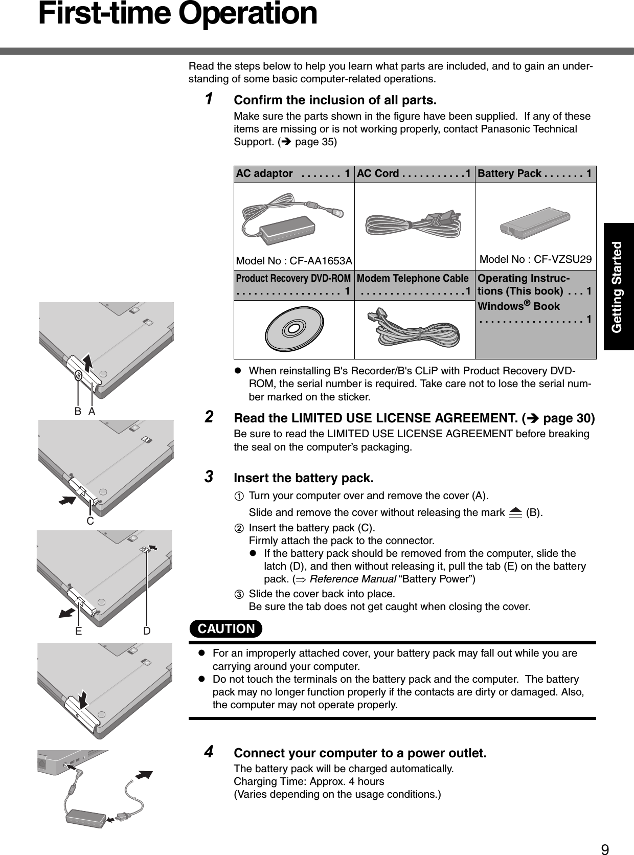 9Getting StartedFirst-time OperationRead the steps below to help you learn what parts are included, and to gain an under-standing of some basic computer-related operations.1Confirm the inclusion of all parts.Make sure the parts shown in the figure have been supplied.  If any of these items are missing or is not working properly, contact Panasonic Technical Support. (Îpage 35)zWhen reinstalling B&apos;s Recorder/B&apos;s CLiP with Product Recovery DVD-ROM, the serial number is required. Take care not to lose the serial num-ber marked on the sticker.2Read the LIMITED USE LICENSE AGREEMENT. (Îpage 30)Be sure to read the LIMITED USE LICENSE AGREEMENT before breaking the seal on the computer’s packaging.3Insert the battery pack.ATurn your computer over and remove the cover (A).Slide and remove the cover without releasing the mark   (B).BInsert the battery pack (C).Firmly attach the pack to the connector.zIf the battery pack should be removed from the computer, slide the latch (D), and then without releasing it, pull the tab (E) on the battery pack. (⇒ Reference Manual “Battery Power”)CSlide the cover back into place. Be sure the tab does not get caught when closing the cover.CAUTIONzFor an improperly attached cover, your battery pack may fall out while you are carrying around your computer.zDo not touch the terminals on the battery pack and the computer.  The battery pack may no longer function properly if the contacts are dirty or damaged. Also, the computer may not operate properly.4Connect your computer to a power outlet.The battery pack will be charged automatically.Charging Time: Approx. 4 hours(Varies depending on the usage conditions.)AC adaptor   . . . . . . .  1 AC Cord . . . . . . . . . . .1 Battery Pack . . . . . . . 1Model No : CF-AA1653A Model No : CF-VZSU29Product Recovery DVD-ROM. . . . . . . . . . . . . . . . . .  1Modem Telephone Cable . . . . . . . . . . . . . . . . . .1Operating Instruc-tions (This book)  . . . 1Windows® Book. . . . . . . . . . . . . . . . . . 1