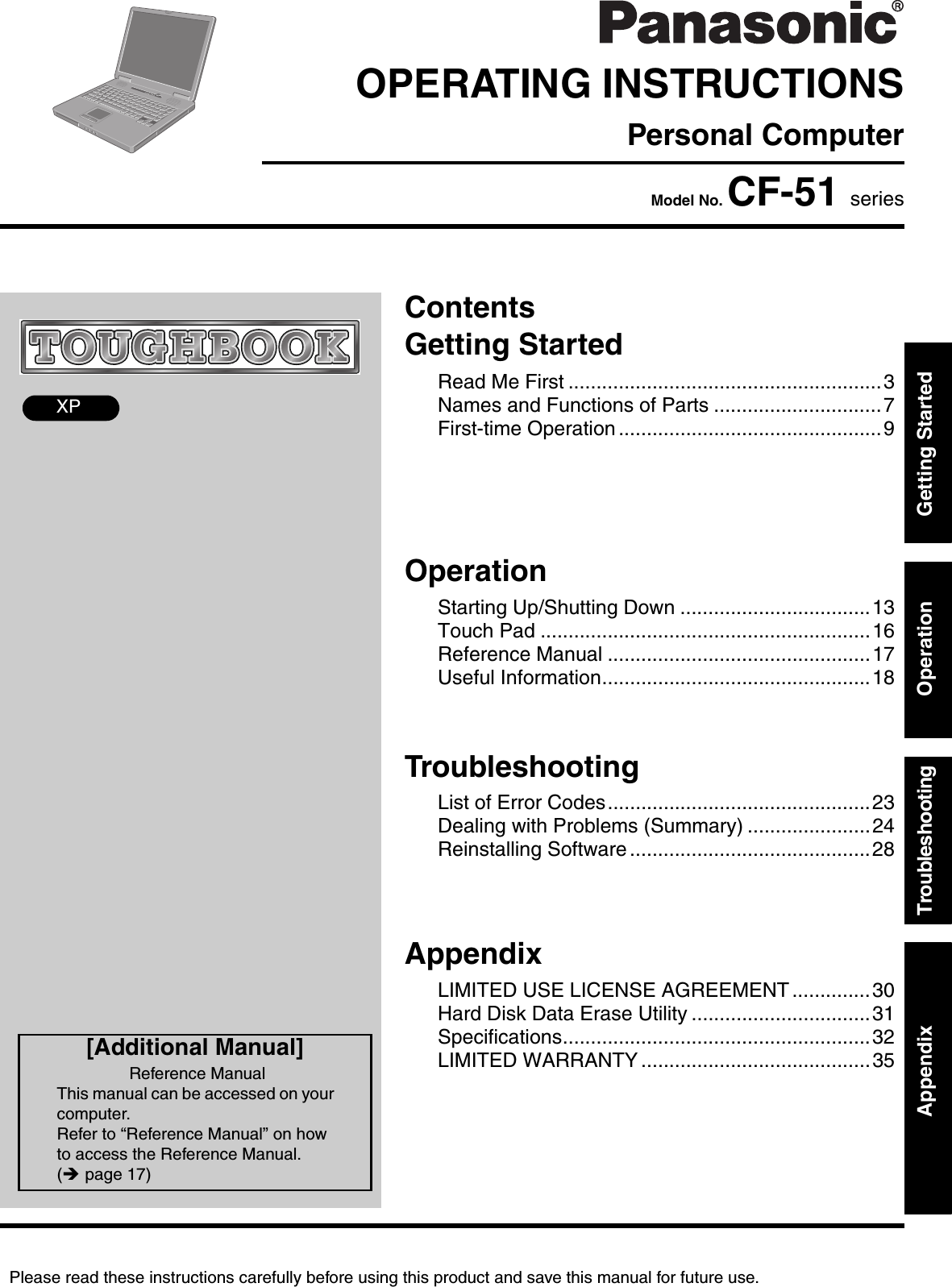 Please read these instructions carefully before using this product and save this manual for future use.ContentsGetting StartedOperationTroubleshootingGetting StartedOperationTroubleshootingAppendixAppendixXPRead Me First ........................................................3Names and Functions of Parts ..............................7First-time Operation ...............................................9Starting Up/Shutting Down ..................................13Touch Pad ...........................................................16Reference Manual ...............................................17Useful Information................................................18List of Error Codes...............................................23Dealing with Problems (Summary) ......................24Reinstalling Software ...........................................28LIMITED USE LICENSE AGREEMENT ..............30Hard Disk Data Erase Utility ................................31Specifications.......................................................32LIMITED WARRANTY .........................................35OPERATING INSTRUCTIONSPersonal ComputerModel No. CF-51 series[Additional Manual]Reference ManualThis manual can be accessed on your computer.Refer to “Reference Manual” on how to access the Reference Manual. (Îpage 17)