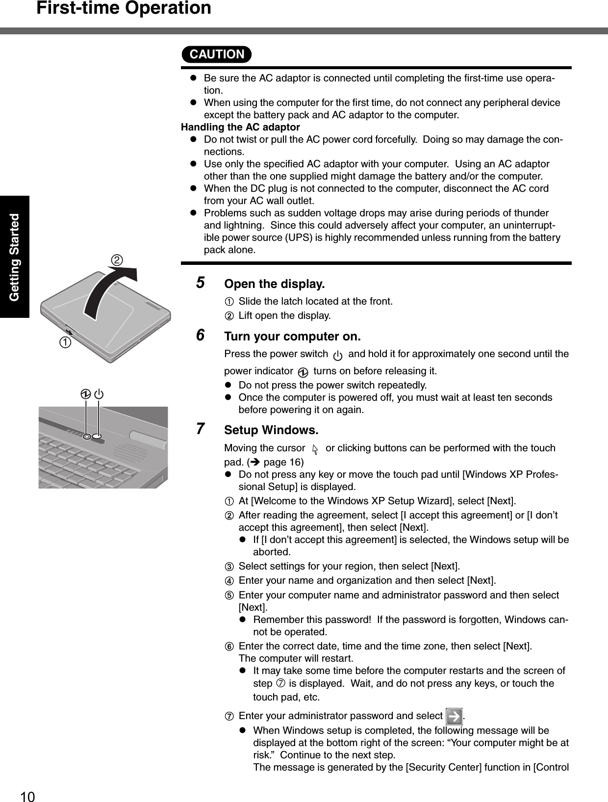 First-time Operation10Getting StartedCAUTIONzBe sure the AC adaptor is connected until completing the first-time use opera-tion. zWhen using the computer for the first time, do not connect any peripheral device except the battery pack and AC adaptor to the computer.Handling the AC adaptorzDo not twist or pull the AC power cord forcefully.  Doing so may damage the con-nections.zUse only the specified AC adaptor with your computer.  Using an AC adaptor other than the one supplied might damage the battery and/or the computer.zWhen the DC plug is not connected to the computer, disconnect the AC cord from your AC wall outlet.zProblems such as sudden voltage drops may arise during periods of thunder and lightning.  Since this could adversely affect your computer, an uninterrupt-ible power source (UPS) is highly recommended unless running from the battery pack alone.5Open the display.ASlide the latch located at the front.BLift open the display. 6Turn your computer on.Press the power switch   and hold it for approximately one second until the power indicator   turns on before releasing it.zDo not press the power switch repeatedly.zOnce the computer is powered off, you must wait at least ten seconds before powering it on again.7Setup Windows.Moving the cursor   or clicking buttons can be performed with the touch pad. (Îpage 16)zDo not press any key or move the touch pad until [Windows XP Profes-sional Setup] is displayed.AAt [Welcome to the Windows XP Setup Wizard], select [Next].BAfter reading the agreement, select [I accept this agreement] or [I don’t accept this agreement], then select [Next].zIf [I don’t accept this agreement] is selected, the Windows setup will be aborted.CSelect settings for your region, then select [Next]. DEnter your name and organization and then select [Next]. EEnter your computer name and administrator password and then select [Next]. zRemember this password!  If the password is forgotten, Windows can-not be operated.FEnter the correct date, time and the time zone, then select [Next]. The computer will restart.zIt may take some time before the computer restarts and the screen of step i is displayed.  Wait, and do not press any keys, or touch the touch pad, etc.GEnter your administrator password and select  .zWhen Windows setup is completed, the following message will be displayed at the bottom right of the screen: “Your computer might be at risk.”  Continue to the next step.The message is generated by the [Security Center] function in [Control 