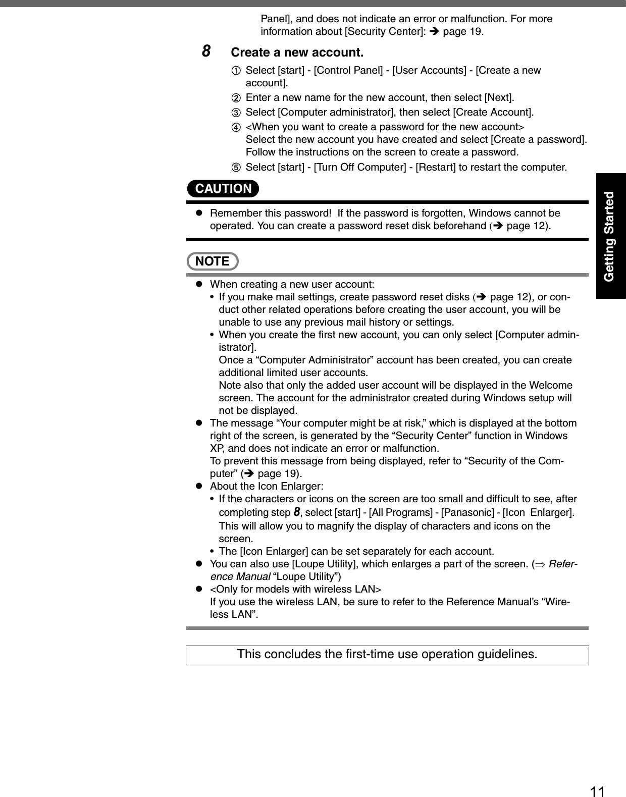 11Getting StartedPanel], and does not indicate an error or malfunction. For more information about [Security Center]: Îpage 19.8Create a new account.ASelect [start] - [Control Panel] - [User Accounts] - [Create a new account].BEnter a new name for the new account, then select [Next].CSelect [Computer administrator], then select [Create Account]. D&lt;When you want to create a password for the new account&gt;Select the new account you have created and select [Create a password].Follow the instructions on the screen to create a password.ESelect [start] - [Turn Off Computer] - [Restart] to restart the computer.CAUTIONzRemember this password!  If the password is forgotten, Windows cannot be operated. You can create a password reset disk beforehand (Îpage 12).NOTEzWhen creating a new user account:• If you make mail settings, create password reset disks (Îpage 12), or con-duct other related operations before creating the user account, you will be unable to use any previous mail history or settings.• When you create the first new account, you can only select [Computer admin-istrator].Once a “Computer Administrator” account has been created, you can create additional limited user accounts. Note also that only the added user account will be displayed in the Welcome screen. The account for the administrator created during Windows setup will not be displayed.zThe message “Your computer might be at risk,” which is displayed at the bottom right of the screen, is generated by the “Security Center” function in Windows XP, and does not indicate an error or malfunction.To prevent this message from being displayed, refer to “Security of the Com-puter” (Îpage 19). zAbout the Icon Enlarger:• If the characters or icons on the screen are too small and difficult to see, after completing step 8, select [start] - [All Programs] - [Panasonic] - [Icon Enlarger].  This will allow you to magnify the display of characters and icons on the screen.  • The [Icon Enlarger] can be set separately for each account.zYou can also use [Loupe Utility], which enlarges a part of the screen. (⇒ Refer-ence Manual “Loupe Utility”)z&lt;Only for models with wireless LAN&gt;If you use the wireless LAN, be sure to refer to the Reference Manual’s “Wire-less LAN”.This concludes the first-time use operation guidelines.