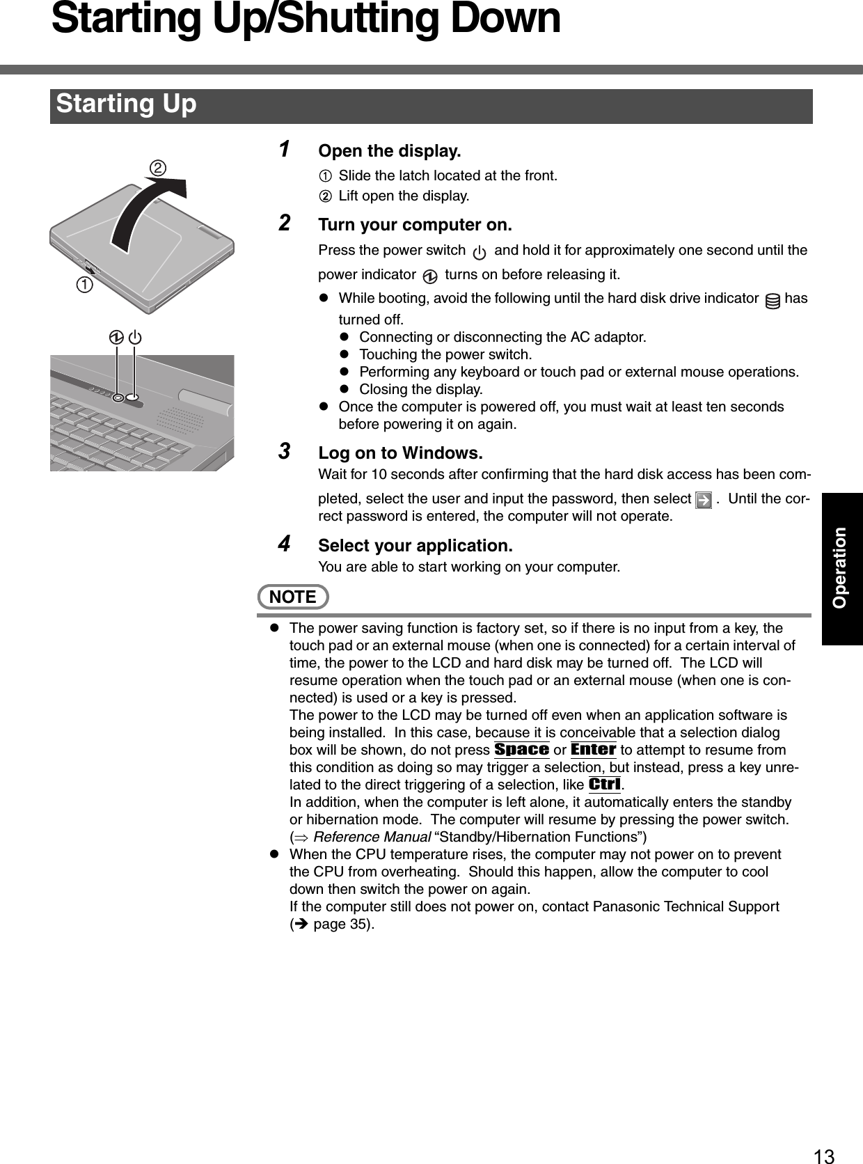 13OperationStarting Up/Shutting Down1Open the display.ASlide the latch located at the front.BLift open the display.2Turn your computer on.Press the power switch   and hold it for approximately one second until the power indicator   turns on before releasing it.zWhile booting, avoid the following until the hard disk drive indicator  has turned off.zConnecting or disconnecting the AC adaptor.zTouching the power switch.zPerforming any keyboard or touch pad or external mouse operations.zClosing the display.zOnce the computer is powered off, you must wait at least ten seconds before powering it on again.3Log on to Windows.Wait for 10 seconds after confirming that the hard disk access has been com-pleted, select the user and input the password, then select   .  Until the cor-rect password is entered, the computer will not operate.4Select your application.You are able to start working on your computer.NOTEzThe power saving function is factory set, so if there is no input from a key, the touch pad or an external mouse (when one is connected) for a certain interval of time, the power to the LCD and hard disk may be turned off.  The LCD will resume operation when the touch pad or an external mouse (when one is con-nected) is used or a key is pressed.The power to the LCD may be turned off even when an application software is being installed.  In this case, because it is conceivable that a selection dialog box will be shown, do not press Space or Enter to attempt to resume from this condition as doing so may trigger a selection, but instead, press a key unre-lated to the direct triggering of a selection, like Ctrl.In addition, when the computer is left alone, it automatically enters the standby or hibernation mode.  The computer will resume by pressing the power switch. (⇒ Reference Manual “Standby/Hibernation Functions”)zWhen the CPU temperature rises, the computer may not power on to prevent the CPU from overheating.  Should this happen, allow the computer to cool down then switch the power on again.If the computer still does not power on, contact Panasonic Technical Support (Îpage 35).Starting Up