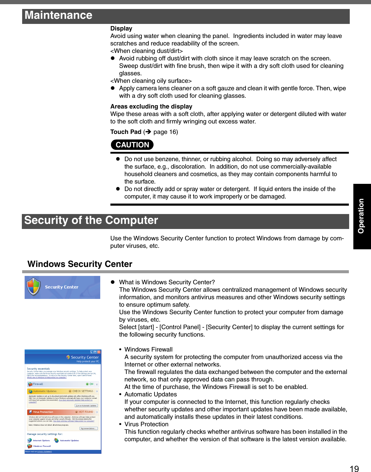 19OperationDisplayAvoid using water when cleaning the panel.  Ingredients included in water may leave scratches and reduce readability of the screen.&lt;When cleaning dust/dirt&gt;zAvoid rubbing off dust/dirt with cloth since it may leave scratch on the screen. Sweep dust/dirt with fine brush, then wipe it with a dry soft cloth used for cleaning glasses.&lt;When cleaning oily surface&gt;zApply camera lens cleaner on a soft gauze and clean it with gentle force. Then, wipe  with a dry soft cloth used for cleaning glasses. Areas excluding the displayWipe these areas with a soft cloth, after applying water or detergent diluted with water to the soft cloth and firmly wringing out excess water.Touch Pad (Îpage 16)CAUTIONzDo not use benzene, thinner, or rubbing alcohol.  Doing so may adversely affect the surface, e.g., discoloration.  In addition, do not use commercially-available household cleaners and cosmetics, as they may contain components harmful to the surface.zDo not directly add or spray water or detergent.  If liquid enters the inside of the computer, it may cause it to work improperly or be damaged.Use the Windows Security Center function to protect Windows from damage by com-puter viruses, etc.Windows Security CenterzWhat is Windows Security Center?The Windows Security Center allows centralized management of Windows security information, and monitors antivirus measures and other Windows security settings to ensure optimum safety.Use the Windows Security Center function to protect your computer from damage by viruses, etc.Select [start] - [Control Panel] - [Security Center] to display the current settings for the following security functions.• Windows FirewallA security system for protecting the computer from unauthorized access via the Internet or other external networks.The firewall regulates the data exchanged between the computer and the external network, so that only approved data can pass through.At the time of purchase, the Windows Firewall is set to be enabled.• Automatic UpdatesIf your computer is connected to the Internet, this function regularly checks whether security updates and other important updates have been made available, and automatically installs these updates in their latest conditions.• Virus ProtectionThis function regularly checks whether antivirus software has been installed in the computer, and whether the version of that software is the latest version available.MaintenanceSecurity of the Computer
