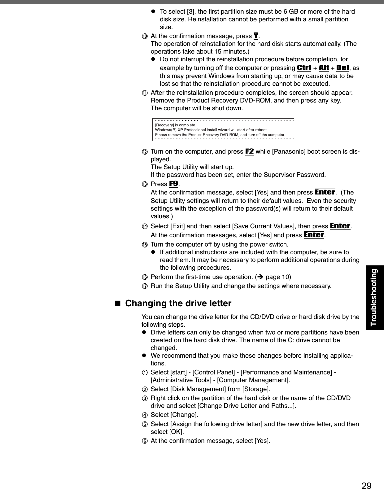 29TroubleshootingzTo select [3], the first partition size must be 6 GB or more of the hard disk size. Reinstallation cannot be performed with a small partition size.JAt the confirmation message, press Y.The operation of reinstallation for the hard disk starts automatically. (The operations take about 15 minutes.)zDo not interrupt the reinstallation procedure before completion, for example by turning off the computer or pressing Ctrl + Alt + Del, as this may prevent Windows from starting up, or may cause data to be lost so that the reinstallation procedure cannot be executed.KAfter the reinstallation procedure completes, the screen should appear.Remove the Product Recovery DVD-ROM, and then press any key.The computer will be shut down.LTurn on the computer, and press F2 while [Panasonic] boot screen is dis-played.The Setup Utility will start up.If the password has been set, enter the Supervisor Password.MPress F9.At the confirmation message, select [Yes] and then press Enter.  (The Setup Utility settings will return to their default values.  Even the security settings with the exception of the password(s) will return to their default values.)NSelect [Exit] and then select [Save Current Values], then press Enter.At the confirmation messages, select [Yes] and press Enter.OTurn the computer off by using the power switch.zIf additional instructions are included with the computer, be sure to read them. It may be necessary to perform additional operations during the following procedures.PPerform the first-time use operation. (Îpage 10)QRun the Setup Utility and change the settings where necessary. Changing the drive letterYou can change the drive letter for the CD/DVD drive or hard disk drive by the following steps.zDrive letters can only be changed when two or more partitions have been created on the hard disk drive. The name of the C: drive cannot be changed.zWe recommend that you make these changes before installing applica-tions.ASelect [start] - [Control Panel] - [Performance and Maintenance] - [Administrative Tools] - [Computer Management].BSelect [Disk Management] from [Storage].CRight click on the partition of the hard disk or the name of the CD/DVD drive and select [Change Drive Letter and Paths...].DSelect [Change].ESelect [Assign the following drive letter] and the new drive letter, and then select [OK].FAt the confirmation message, select [Yes].