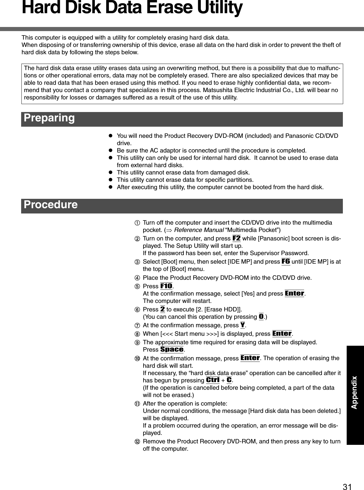 31AppendixAppendixHard Disk Data Erase UtilityThis computer is equipped with a utility for completely erasing hard disk data.When disposing of or transferring ownership of this device, erase all data on the hard disk in order to prevent the theft of hard disk data by following the steps below.zYou will need the Product Recovery DVD-ROM (included) and Panasonic CD/DVD drive. zBe sure the AC adaptor is connected until the procedure is completed.zThis utility can only be used for internal hard disk.  It cannot be used to erase data from external hard disks.zThis utility cannot erase data from damaged disk.zThis utility cannot erase data for specific partitions.zAfter executing this utility, the computer cannot be booted from the hard disk.ATurn off the computer and insert the CD/DVD drive into the multimedia pocket. (⇒ Reference Manual “Multimedia Pocket”)BTurn on the computer, and press F2 while [Panasonic] boot screen is dis-played. The Setup Utility will start up.If the password has been set, enter the Supervisor Password.CSelect [Boot] menu, then select [IDE MP] and press F6 until [IDE MP] is at the top of [Boot] menu.DPlace the Product Recovery DVD-ROM into the CD/DVD drive.EPress F10.At the confirmation message, select [Yes] and press Enter.The computer will restart.FPress 2 to execute [2. [Erase HDD]].(You can cancel this operation by pressing 0.)GAt the confirmation message, press Y.HWhen [&lt;&lt;&lt; Start menu &gt;&gt;&gt;] is displayed, press Enter.IThe approximate time required for erasing data will be displayed.Press Space.JAt the confirmation message, press Enter. The operation of erasing the hard disk will start.If necessary, the “hard disk data erase” operation can be cancelled after it has begun by pressing Ctrl + C.(If the operation is cancelled before being completed, a part of the data will not be erased.)KAfter the operation is complete:Under normal conditions, the message [Hard disk data has been deleted.] will be displayed.If a problem occurred during the operation, an error message will be dis-played.LRemove the Product Recovery DVD-ROM, and then press any key to turn off the computer.The hard disk data erase utility erases data using an overwriting method, but there is a possibility that due to malfunc-tions or other operational errors, data may not be completely erased. There are also specialized devices that may be able to read data that has been erased using this method. If you need to erase highly confidential data, we recom-mend that you contact a company that specializes in this process. Matsushita Electric Industrial Co., Ltd. will bear no responsibility for losses or damages suffered as a result of the use of this utility.PreparingProcedure