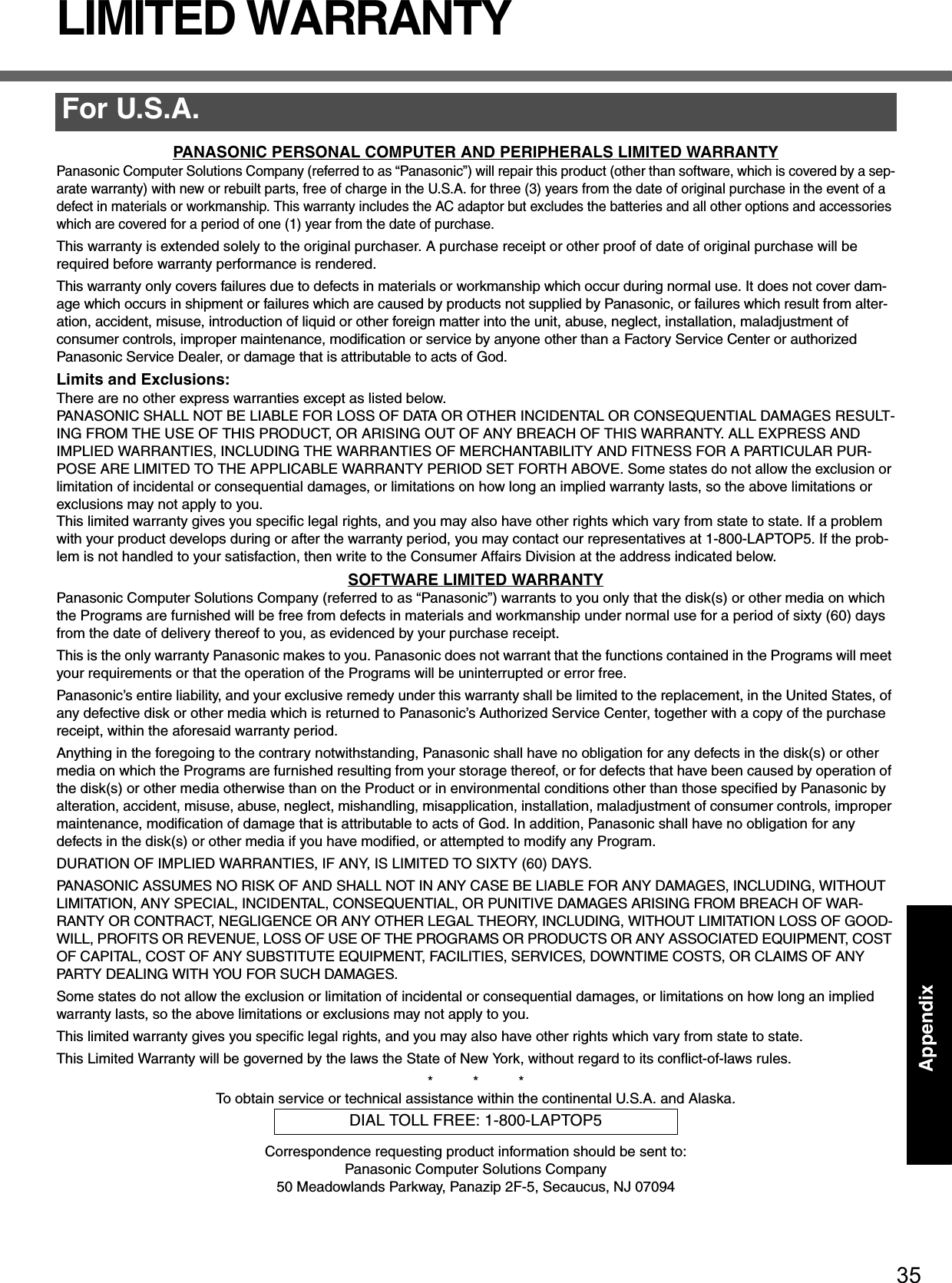 35AppendixAppendixLIMITED WARRANTYPANASONIC PERSONAL COMPUTER AND PERIPHERALS LIMITED WARRANTYPanasonic Computer Solutions Company (referred to as “Panasonic”) will repair this product (other than software, which is covered by a sep-arate warranty) with new or rebuilt parts, free of charge in the U.S.A. for three (3) years from the date of original purchase in the event of a defect in materials or workmanship. This warranty includes the AC adaptor but excludes the batteries and all other options and accessories which are covered for a period of one (1) year from the date of purchase.This warranty is extended solely to the original purchaser. A purchase receipt or other proof of date of original purchase will be required before warranty performance is rendered.This warranty only covers failures due to defects in materials or workmanship which occur during normal use. It does not cover dam-age which occurs in shipment or failures which are caused by products not supplied by Panasonic, or failures which result from alter-ation, accident, misuse, introduction of liquid or other foreign matter into the unit, abuse, neglect, installation, maladjustment of consumer controls, improper maintenance, modification or service by anyone other than a Factory Service Center or authorizedPanasonic Service Dealer, or damage that is attributable to acts of God.Limits and Exclusions:There are no other express warranties except as listed below.PANASONIC SHALL NOT BE LIABLE FOR LOSS OF DATA OR OTHER INCIDENTAL OR CONSEQUENTIAL DAMAGES RESULT-ING FROM THE USE OF THIS PRODUCT, OR ARISING OUT OF ANY BREACH OF THIS WARRANTY. ALL EXPRESS AND IMPLIED WARRANTIES, INCLUDING THE WARRANTIES OF MERCHANTABILITY AND FITNESS FOR A PARTICULAR PUR-POSE ARE LIMITED TO THE APPLICABLE WARRANTY PERIOD SET FORTH ABOVE. Some states do not allow the exclusion or limitation of incidental or consequential damages, or limitations on how long an implied warranty lasts, so the above limitations or exclusions may not apply to you.This limited warranty gives you specific legal rights, and you may also have other rights which vary from state to state. If a problem with your product develops during or after the warranty period, you may contact our representatives at 1-800-LAPTOP5. If the prob-lem is not handled to your satisfaction, then write to the Consumer Affairs Division at the address indicated below.SOFTWARE LIMITED WARRANTYPanasonic Computer Solutions Company (referred to as “Panasonic”) warrants to you only that the disk(s) or other media on which the Programs are furnished will be free from defects in materials and workmanship under normal use for a period of sixty (60) days from the date of delivery thereof to you, as evidenced by your purchase receipt.This is the only warranty Panasonic makes to you. Panasonic does not warrant that the functions contained in the Programs will meet your requirements or that the operation of the Programs will be uninterrupted or error free.Panasonic’s entire liability, and your exclusive remedy under this warranty shall be limited to the replacement, in the United States, of any defective disk or other media which is returned to Panasonic’s Authorized Service Center, together with a copy of the purchase receipt, within the aforesaid warranty period.Anything in the foregoing to the contrary notwithstanding, Panasonic shall have no obligation for any defects in the disk(s) or other media on which the Programs are furnished resulting from your storage thereof, or for defects that have been caused by operation of the disk(s) or other media otherwise than on the Product or in environmental conditions other than those specified by Panasonic by alteration, accident, misuse, abuse, neglect, mishandling, misapplication, installation, maladjustment of consumer controls, improper maintenance, modification of damage that is attributable to acts of God. In addition, Panasonic shall have no obligation for any defects in the disk(s) or other media if you have modified, or attempted to modify any Program.DURATION OF IMPLIED WARRANTIES, IF ANY, IS LIMITED TO SIXTY (60) DAYS.PANASONIC ASSUMES NO RISK OF AND SHALL NOT IN ANY CASE BE LIABLE FOR ANY DAMAGES, INCLUDING, WITHOUT LIMITATION, ANY SPECIAL, INCIDENTAL, CONSEQUENTIAL, OR PUNITIVE DAMAGES ARISING FROM BREACH OF WAR-RANTY OR CONTRACT, NEGLIGENCE OR ANY OTHER LEGAL THEORY, INCLUDING, WITHOUT LIMITATION LOSS OF GOOD-WILL, PROFITS OR REVENUE, LOSS OF USE OF THE PROGRAMS OR PRODUCTS OR ANY ASSOCIATED EQUIPMENT, COST OF CAPITAL, COST OF ANY SUBSTITUTE EQUIPMENT, FACILITIES, SERVICES, DOWNTIME COSTS, OR CLAIMS OF ANY PARTY DEALING WITH YOU FOR SUCH DAMAGES.Some states do not allow the exclusion or limitation of incidental or consequential damages, or limitations on how long an implied warranty lasts, so the above limitations or exclusions may not apply to you.This limited warranty gives you specific legal rights, and you may also have other rights which vary from state to state.This Limited Warranty will be governed by the laws the State of New York, without regard to its conflict-of-laws rules.*          *          *To obtain service or technical assistance within the continental U.S.A. and Alaska.Correspondence requesting product information should be sent to:Panasonic Computer Solutions Company50 Meadowlands Parkway, Panazip 2F-5, Secaucus, NJ 07094For U.S.A.DIAL TOLL FREE: 1-800-LAPTOP5