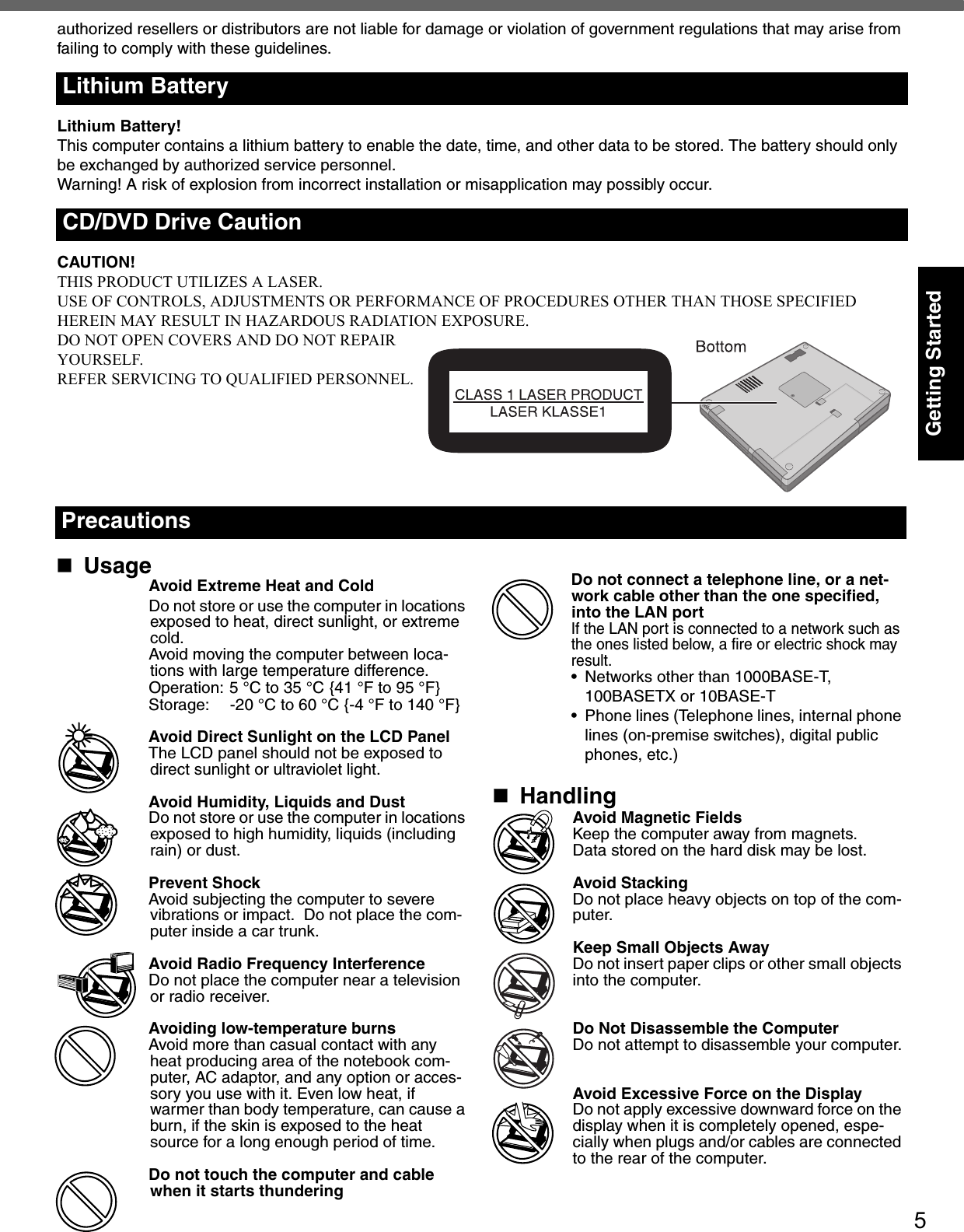 5Getting Startedauthorized resellers or distributors are not liable for damage or violation of government regulations that may arise from failing to comply with these guidelines.Lithium Battery!This computer contains a lithium battery to enable the date, time, and other data to be stored. The battery should only be exchanged by authorized service personnel.Warning! A risk of explosion from incorrect installation or misapplication may possibly occur.CAUTION!THIS PRODUCT UTILIZES A LASER.USE OF CONTROLS, ADJUSTMENTS OR PERFORMANCE OF PROCEDURES OTHER THAN THOSE SPECIFIED HEREIN MAY RESULT IN HAZARDOUS RADIATION EXPOSURE.DO NOT OPEN COVERS AND DO NOT REPAIRYOURSELF.REFER SERVICING TO QUALIFIED PERSONNEL.Lithium BatteryCD/DVD Drive CautionUsageAvoid Extreme Heat and ColdDo not store or use the computer in locations exposed to heat, direct sunlight, or extreme cold.Avoid moving the computer between loca-tions with large temperature difference.Operation: 5 °C to 35 °C {41 °F to 95 °F}Storage: -20 °C to 60 °C {-4 °F to 140 °F}Avoid Direct Sunlight on the LCD PanelThe LCD panel should not be exposed to direct sunlight or ultraviolet light.Avoid Humidity, Liquids and DustDo not store or use the computer in locations exposed to high humidity, liquids (including rain) or dust.Prevent ShockAvoid subjecting the computer to severe vibrations or impact.  Do not place the com-puter inside a car trunk.Avoid Radio Frequency InterferenceDo not place the computer near a television or radio receiver.Avoiding low-temperature burnsAvoid more than casual contact with any heat producing area of the notebook com-puter, AC adaptor, and any option or acces-sory you use with it. Even low heat, if warmer than body temperature, can cause a burn, if the skin is exposed to the heat source for a long enough period of time.Do not touch the computer and cable when it starts thunderingDo not connect a telephone line, or a net-work cable other than the one specified, into the LAN portIf the LAN port is connected to a network such asthe ones listed below, a fire or electric shock mayresult.• Networks other than 1000BASE-T, 100BASETX or 10BASE-T• Phone lines (Telephone lines, internal phone lines (on-premise switches), digital public phones, etc.)HandlingAvoid Magnetic FieldsKeep the computer away from magnets.Data stored on the hard disk may be lost.Avoid StackingDo not place heavy objects on top of the com-puter.Keep Small Objects AwayDo not insert paper clips or other small objects into the computer.Do Not Disassemble the ComputerDo not attempt to disassemble your computer.Avoid Excessive Force on the DisplayDo not apply excessive downward force on the display when it is completely opened, espe-cially when plugs and/or cables are connected to the rear of the computer.Precautions