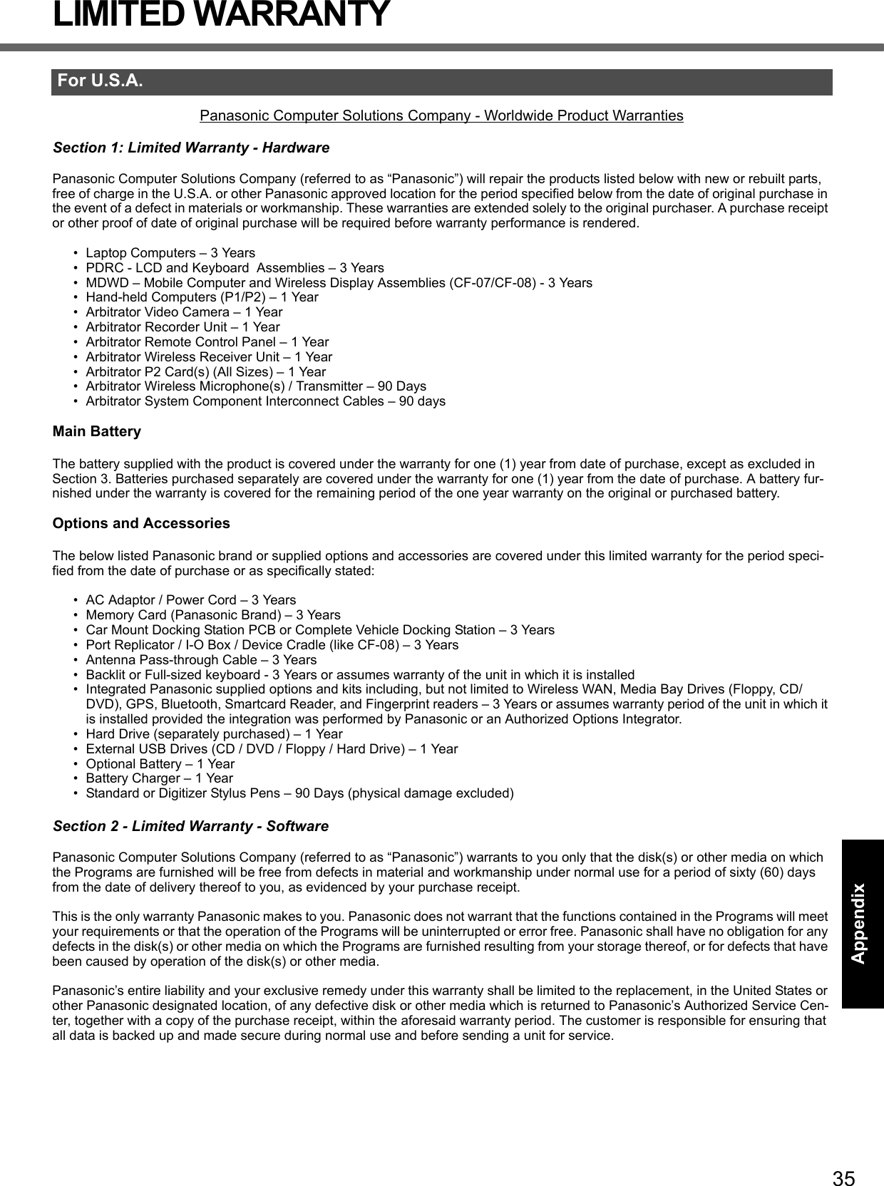 35Getting StartedUseful InformationTroubleshootingAppendixLIMITED WARRANTYPanasonic Computer Solutions Company - Worldwide Product WarrantiesSection 1: Limited Warranty - HardwarePanasonic Computer Solutions Company (referred to as “Panasonic”) will repair the products listed below with new or rebuilt parts, free of charge in the U.S.A. or other Panasonic approved location for the period specified below from the date of original purchase in the event of a defect in materials or workmanship. These warranties are extended solely to the original purchaser. A purchase receipt or other proof of date of original purchase will be required before warranty performance is rendered. • Laptop Computers – 3 Years• PDRC - LCD and Keyboard  Assemblies – 3 Years• MDWD – Mobile Computer and Wireless Display Assemblies (CF-07/CF-08) - 3 Years• Hand-held Computers (P1/P2) – 1 Year• Arbitrator Video Camera – 1 Year• Arbitrator Recorder Unit – 1 Year• Arbitrator Remote Control Panel – 1 Year• Arbitrator Wireless Receiver Unit – 1 Year• Arbitrator P2 Card(s) (All Sizes) – 1 Year• Arbitrator Wireless Microphone(s) / Transmitter – 90 Days• Arbitrator System Component Interconnect Cables – 90 daysMain BatteryThe battery supplied with the product is covered under the warranty for one (1) year from date of purchase, except as excluded in Section 3. Batteries purchased separately are covered under the warranty for one (1) year from the date of purchase. A battery fur-nished under the warranty is covered for the remaining period of the one year warranty on the original or purchased battery.Options and AccessoriesThe below listed Panasonic brand or supplied options and accessories are covered under this limited warranty for the period speci-fied from the date of purchase or as specifically stated:• AC Adaptor / Power Cord – 3 Years• Memory Card (Panasonic Brand) – 3 Years • Car Mount Docking Station PCB or Complete Vehicle Docking Station – 3 Years• Port Replicator / I-O Box / Device Cradle (like CF-08) – 3 Years• Antenna Pass-through Cable – 3 Years• Backlit or Full-sized keyboard - 3 Years or assumes warranty of the unit in which it is installed• Integrated Panasonic supplied options and kits including, but not limited to Wireless WAN, Media Bay Drives (Floppy, CD/DVD), GPS, Bluetooth, Smartcard Reader, and Fingerprint readers – 3 Years or assumes warranty period of the unit in which it is installed provided the integration was performed by Panasonic or an Authorized Options Integrator.• Hard Drive (separately purchased) – 1 Year• External USB Drives (CD / DVD / Floppy / Hard Drive) – 1 Year• Optional Battery – 1 Year• Battery Charger – 1 Year• Standard or Digitizer Stylus Pens – 90 Days (physical damage excluded)Section 2 - Limited Warranty - SoftwarePanasonic Computer Solutions Company (referred to as “Panasonic”) warrants to you only that the disk(s) or other media on which the Programs are furnished will be free from defects in material and workmanship under normal use for a period of sixty (60) days from the date of delivery thereof to you, as evidenced by your purchase receipt.This is the only warranty Panasonic makes to you. Panasonic does not warrant that the functions contained in the Programs will meet your requirements or that the operation of the Programs will be uninterrupted or error free. Panasonic shall have no obligation for any defects in the disk(s) or other media on which the Programs are furnished resulting from your storage thereof, or for defects that have been caused by operation of the disk(s) or other media.Panasonic’s entire liability and your exclusive remedy under this warranty shall be limited to the replacement, in the United States or other Panasonic designated location, of any defective disk or other media which is returned to Panasonic’s Authorized Service Cen-ter, together with a copy of the purchase receipt, within the aforesaid warranty period. The customer is responsible for ensuring that all data is backed up and made secure during normal use and before sending a unit for service. For U.S.A.