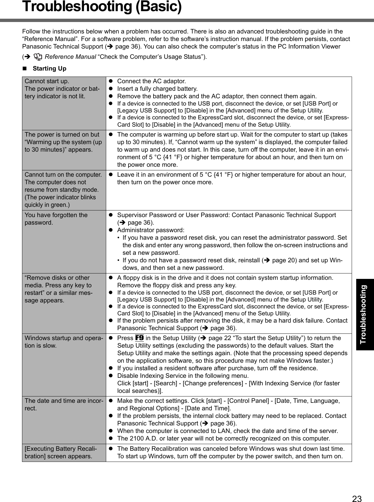 23Getting StartedUseful InformationTroubleshootingTroubleshooting (Basic)Follow the instructions below when a problem has occurred. There is also an advanced troubleshooting guide in the “Reference Manual”. For a software problem, refer to the software’s instruction manual. If the problem persists, contact Panasonic Technical Support (page 36). You can also check the computer’s status in the PC Information Viewer ( Reference Manual “Check the Computer’s Usage Status”).Starting UpCannot start up.The power indicator or bat-tery indicator is not lit.Connect the AC adaptor.Insert a fully charged battery.Remove the battery pack and the AC adaptor, then connect them again. If a device is connected to the USB port, disconnect the device, or set [USB Port] or [Legacy USB Support] to [Disable] in the [Advanced] menu of the Setup Utility.If a device is connected to the ExpressCard slot, disconnect the device, or set [Express-Card Slot] to [Disable] in the [Advanced] menu of the Setup Utility.The power is turned on but “Warming up the system (up to 30 minutes)” appears.The computer is warming up before start up. Wait for the computer to start up (takes up to 30 minutes). If, “Cannot warm up the system” is displayed, the computer failed to warm up and does not start. In this case, turn off the computer, leave it in an envi-ronment of 5 °C {41 °F} or higher temperature for about an hour, and then turn on the power once more.Cannot turn on the computer.The computer does not resume from standby mode.(The power indicator blinks quickly in green.)Leave it in an environment of 5 °C {41 °F} or higher temperature for about an hour, then turn on the power once more.You have forgotten the password.Supervisor Password or User Password: Contact Panasonic Technical Support (page 36).Administrator password: • If you have a password reset disk, you can reset the administrator password. Set the disk and enter any wrong password, then follow the on-screen instructions and set a new password.• If you do not have a password reset disk, reinstall (page 20) and set up Win-dows, and then set a new password.“Remove disks or other media. Press any key to restart” or a similar mes-sage appears.A floppy disk is in the drive and it does not contain system startup information. Remove the floppy disk and press any key.If a device is connected to the USB port, disconnect the device, or set [USB Port] or [Legacy USB Support] to [Disable] in the [Advanced] menu of the Setup Utility.If a device is connected to the ExpressCard slot, disconnect the device, or set [Express-Card Slot] to [Disable] in the [Advanced] menu of the Setup Utility.If the problem persists after removing the disk, it may be a hard disk failure. Contact Panasonic Technical Support (page 36).Windows startup and opera-tion is slow.Press F9 in the Setup Utility (page 22 “To start the Setup Utility”) to return the Setup Utility settings (excluding the passwords) to the default values. Start the Setup Utility and make the settings again. (Note that the processing speed depends on the application software, so this procedure may not make Windows faster.)If you installed a resident software after purchase, turn off the residence.Disable Indexing Service in the following menu.Click [start] - [Search] - [Change preferences] - [With Indexing Service (for faster local searches)].The date and time are incor-rect.Make the correct settings. Click [start] - [Control Panel] - [Date, Time, Language, and Regional Options] - [Date and Time].If the problem persists, the internal clock battery may need to be replaced. Contact Panasonic Technical Support (page 36).When the computer is connected to LAN, check the date and time of the server.The 2100 A.D. or later year will not be correctly recognized on this computer.[Executing Battery Recali-bration] screen appears.The Battery Recalibration was canceled before Windows was shut down last time. To start up Windows, turn off the computer by the power switch, and then turn on.