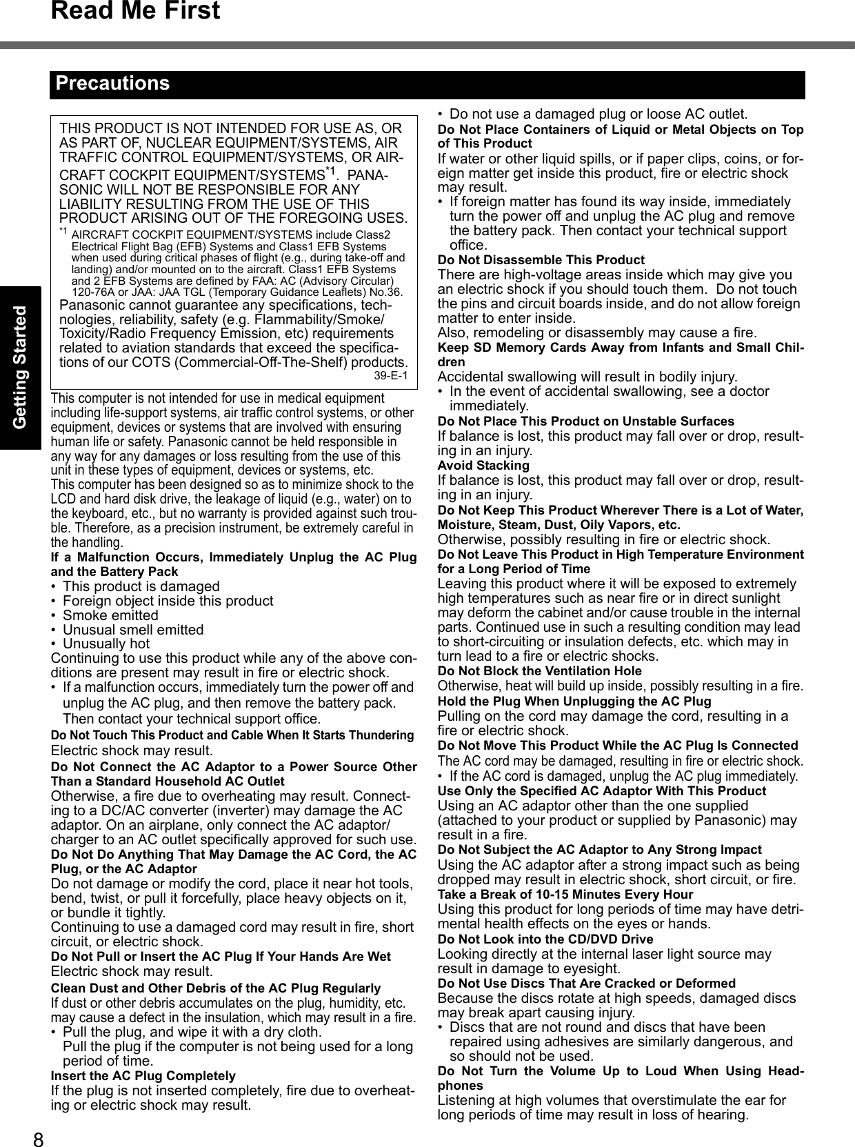 8Read Me FirstGetting StartedUseful InformationTroubleshootingAppendixThis computer is not intended for use in medical equipment including life-support systems, air traffic control systems, or other equipment, devices or systems that are involved with ensuring human life or safety. Panasonic cannot be held responsible in any way for any damages or loss resulting from the use of this unit in these types of equipment, devices or systems, etc.This computer has been designed so as to minimize shock to the LCD and hard disk drive, the leakage of liquid (e.g., water) on to the keyboard, etc., but no warranty is provided against such trou-ble. Therefore, as a precision instrument, be extremely careful in the handling.If a Malfunction Occurs, Immediately Unplug the AC Plugand the Battery Pack• This product is damaged• Foreign object inside this product• Smoke emitted• Unusual smell emitted• Unusually hotContinuing to use this product while any of the above con-ditions are present may result in fire or electric shock.• If a malfunction occurs, immediately turn the power off and unplug the AC plug, and then remove the battery pack. Then contact your technical support office.Do Not Touch This Product and Cable When It Starts ThunderingElectric shock may result.Do Not Connect the AC Adaptor to a Power Source OtherThan a Standard Household AC OutletOtherwise, a fire due to overheating may result. Connect-ing to a DC/AC converter (inverter) may damage the AC adaptor. On an airplane, only connect the AC adaptor/charger to an AC outlet specifically approved for such use.Do Not Do Anything That May Damage the AC Cord, the ACPlug, or the AC AdaptorDo not damage or modify the cord, place it near hot tools, bend, twist, or pull it forcefully, place heavy objects on it, or bundle it tightly.Continuing to use a damaged cord may result in fire, short circuit, or electric shock.Do Not Pull or Insert the AC Plug If Your Hands Are WetElectric shock may result.Clean Dust and Other Debris of the AC Plug RegularlyIf dust or other debris accumulates on the plug, humidity, etc. may cause a defect in the insulation, which may result in a fire.• Pull the plug, and wipe it with a dry cloth.Pull the plug if the computer is not being used for a long period of time.Insert the AC Plug CompletelyIf the plug is not inserted completely, fire due to overheat-ing or electric shock may result.• Do not use a damaged plug or loose AC outlet.Do Not Place Containers of Liquid or Metal Objects on Topof This ProductIf water or other liquid spills, or if paper clips, coins, or for-eign matter get inside this product, fire or electric shock may result.• If foreign matter has found its way inside, immediately turn the power off and unplug the AC plug and remove the battery pack. Then contact your technical support office.Do Not Disassemble This ProductThere are high-voltage areas inside which may give you an electric shock if you should touch them.  Do not touch the pins and circuit boards inside, and do not allow foreign matter to enter inside.Also, remodeling or disassembly may cause a fire.Keep SD Memory Cards Away from Infants and Small Chil-drenAccidental swallowing will result in bodily injury.• In the event of accidental swallowing, see a doctor immediately.Do Not Place This Product on Unstable SurfacesIf balance is lost, this product may fall over or drop, result-ing in an injury.Avoid StackingIf balance is lost, this product may fall over or drop, result-ing in an injury.Do Not Keep This Product Wherever There is a Lot of Water,Moisture, Steam, Dust, Oily Vapors, etc.Otherwise, possibly resulting in fire or electric shock.Do Not Leave This Product in High Temperature Environmentfor a Long Period of TimeLeaving this product where it will be exposed to extremely high temperatures such as near fire or in direct sunlight may deform the cabinet and/or cause trouble in the internal parts. Continued use in such a resulting condition may lead to short-circuiting or insulation defects, etc. which may in turn lead to a fire or electric shocks.Do Not Block the Ventilation HoleOtherwise, heat will build up inside, possibly resulting in a fire.Hold the Plug When Unplugging the AC PlugPulling on the cord may damage the cord, resulting in a fire or electric shock.Do Not Move This Product While the AC Plug Is ConnectedThe AC cord may be damaged, resulting in fire or electric shock.• If the AC cord is damaged, unplug the AC plug immediately.Use Only the Specified AC Adaptor With This ProductUsing an AC adaptor other than the one supplied (attached to your product or supplied by Panasonic) may result in a fire.Do Not Subject the AC Adaptor to Any Strong ImpactUsing the AC adaptor after a strong impact such as being dropped may result in electric shock, short circuit, or fire.Take a Break of 10-15 Minutes Every HourUsing this product for long periods of time may have detri-mental health effects on the eyes or hands.Do Not Look into the CD/DVD DriveLooking directly at the internal laser light source may result in damage to eyesight.Do Not Use Discs That Are Cracked or DeformedBecause the discs rotate at high speeds, damaged discs may break apart causing injury.• Discs that are not round and discs that have been repaired using adhesives are similarly dangerous, and so should not be used.Do Not Turn the Volume Up to Loud When Using Head-phonesListening at high volumes that overstimulate the ear for long periods of time may result in loss of hearing.PrecautionsTHIS PRODUCT IS NOT INTENDED FOR USE AS, OR AS PART OF, NUCLEAR EQUIPMENT/SYSTEMS, AIR TRAFFIC CONTROL EQUIPMENT/SYSTEMS, OR AIR-CRAFT COCKPIT EQUIPMENT/SYSTEMS*1.  PANA-SONIC WILL NOT BE RESPONSIBLE FOR ANY LIABILITY RESULTING FROM THE USE OF THIS PRODUCT ARISING OUT OF THE FOREGOING USES.*1 AIRCRAFT COCKPIT EQUIPMENT/SYSTEMS include Class2 Electrical Flight Bag (EFB) Systems and Class1 EFB Systems when used during critical phases of flight (e.g., during take-off and landing) and/or mounted on to the aircraft. Class1 EFB Systems and 2 EFB Systems are defined by FAA: AC (Advisory Circular) 120-76A or JAA: JAA TGL (Temporary Guidance Leaflets) No.36.Panasonic cannot guarantee any specifications, tech-nologies, reliability, safety (e.g. Flammability/Smoke/Toxicity/Radio Frequency Emission, etc) requirements related to aviation standards that exceed the specifica-tions of our COTS (Commercial-Off-The-Shelf) products.39-E-1