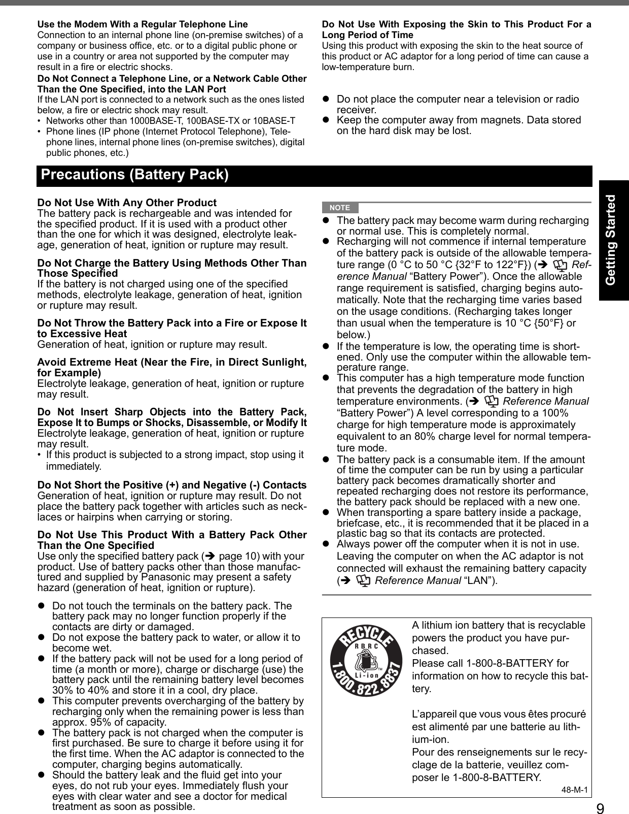 9Getting StartedUseful InformationTroubleshootingAppendixUse the Modem With a Regular Telephone LineConnection to an internal phone line (on-premise switches) of a company or business office, etc. or to a digital public phone or use in a country or area not supported by the computer may result in a fire or electric shocks.Do Not Connect a Telephone Line, or a Network Cable OtherThan the One Specified, into the LAN PortIf the LAN port is connected to a network such as the ones listed below, a fire or electric shock may result.• Networks other than 1000BASE-T, 100BASE-TX or 10BASE-T• Phone lines (IP phone (Internet Protocol Telephone), Tele-phone lines, internal phone lines (on-premise switches), digital public phones, etc.)Do Not Use With Exposing the Skin to This Product For aLong Period of TimeUsing this product with exposing the skin to the heat source of this product or AC adaptor for a long period of time can cause a low-temperature burn.zDo not place the computer near a television or radio receiver.zKeep the computer away from magnets. Data stored on the hard disk may be lost.Do Not Use With Any Other ProductThe battery pack is rechargeable and was intended for the specified product. If it is used with a product other than the one for which it was designed, electrolyte leak-age, generation of heat, ignition or rupture may result.Do Not Charge the Battery Using Methods Other ThanThose SpecifiedIf the battery is not charged using one of the specified methods, electrolyte leakage, generation of heat, ignition or rupture may result.Do Not Throw the Battery Pack into a Fire or Expose Itto Excessive HeatGeneration of heat, ignition or rupture may result.Avoid Extreme Heat (Near the Fire, in Direct Sunlight,for Example)Electrolyte leakage, generation of heat, ignition or rupture may result.Do Not Insert Sharp Objects into the Battery Pack,Expose It to Bumps or Shocks, Disassemble, or Modify ItElectrolyte leakage, generation of heat, ignition or rupture may result.• If this product is subjected to a strong impact, stop using it immediately.Do Not Short the Positive (+) and Negative (-) ContactsGeneration of heat, ignition or rupture may result. Do not place the battery pack together with articles such as neck-laces or hairpins when carrying or storing.Do Not Use This Product With a Battery Pack OtherThan the One SpecifiedUse only the specified battery pack (Îpage 10) with your product. Use of battery packs other than those manufac-tured and supplied by Panasonic may present a safety hazard (generation of heat, ignition or rupture).zDo not touch the terminals on the battery pack. The battery pack may no longer function properly if the contacts are dirty or damaged.zDo not expose the battery pack to water, or allow it to become wet.zIf the battery pack will not be used for a long period of time (a month or more), charge or discharge (use) the battery pack until the remaining battery level becomes 30% to 40% and store it in a cool, dry place.zThis computer prevents overcharging of the battery by recharging only when the remaining power is less than approx. 95% of capacity.zThe battery pack is not charged when the computer is first purchased. Be sure to charge it before using it for the first time. When the AC adaptor is connected to the computer, charging begins automatically.zShould the battery leak and the fluid get into your eyes, do not rub your eyes. Immediately flush your eyes with clear water and see a doctor for medical treatment as soon as possible.NOTEzThe battery pack may become warm during recharging or normal use. This is completely normal.zRecharging will not commence if internal temperature of the battery pack is outside of the allowable tempera-ture range (0 °C to 50 °C {32°F to 122°F}) (Î  Ref-erence Manual “Battery Power”). Once the allowable range requirement is satisfied, charging begins auto-matically. Note that the recharging time varies based on the usage conditions. (Recharging takes longer than usual when the temperature is 10 °C {50°F} or below.)zIf the temperature is low, the operating time is short-ened. Only use the computer within the allowable tem-perature range.zThis computer has a high temperature mode function that prevents the degradation of the battery in high temperature environments. (Î  Reference Manual “Battery Power”) A level corresponding to a 100% charge for high temperature mode is approximately equivalent to an 80% charge level for normal tempera-ture mode.zThe battery pack is a consumable item. If the amount of time the computer can be run by using a particular battery pack becomes dramatically shorter and repeated recharging does not restore its performance, the battery pack should be replaced with a new one.zWhen transporting a spare battery inside a package, briefcase, etc., it is recommended that it be placed in a plastic bag so that its contacts are protected.zAlways power off the computer when it is not in use. Leaving the computer on when the AC adaptor is not connected will exhaust the remaining battery capacity (Î  Reference Manual “LAN”).Precautions (Battery Pack)A lithium ion battery that is recyclable powers the product you have pur-chased.Please call 1-800-8-BATTERY for information on how to recycle this bat-tery.L’appareil que vous vous êtes procuré est alimenté par une batterie au lith-ium-ion.Pour des renseignements sur le recy-clage de la batterie, veuillez com-poser le 1-800-8-BATTERY.48-M-1