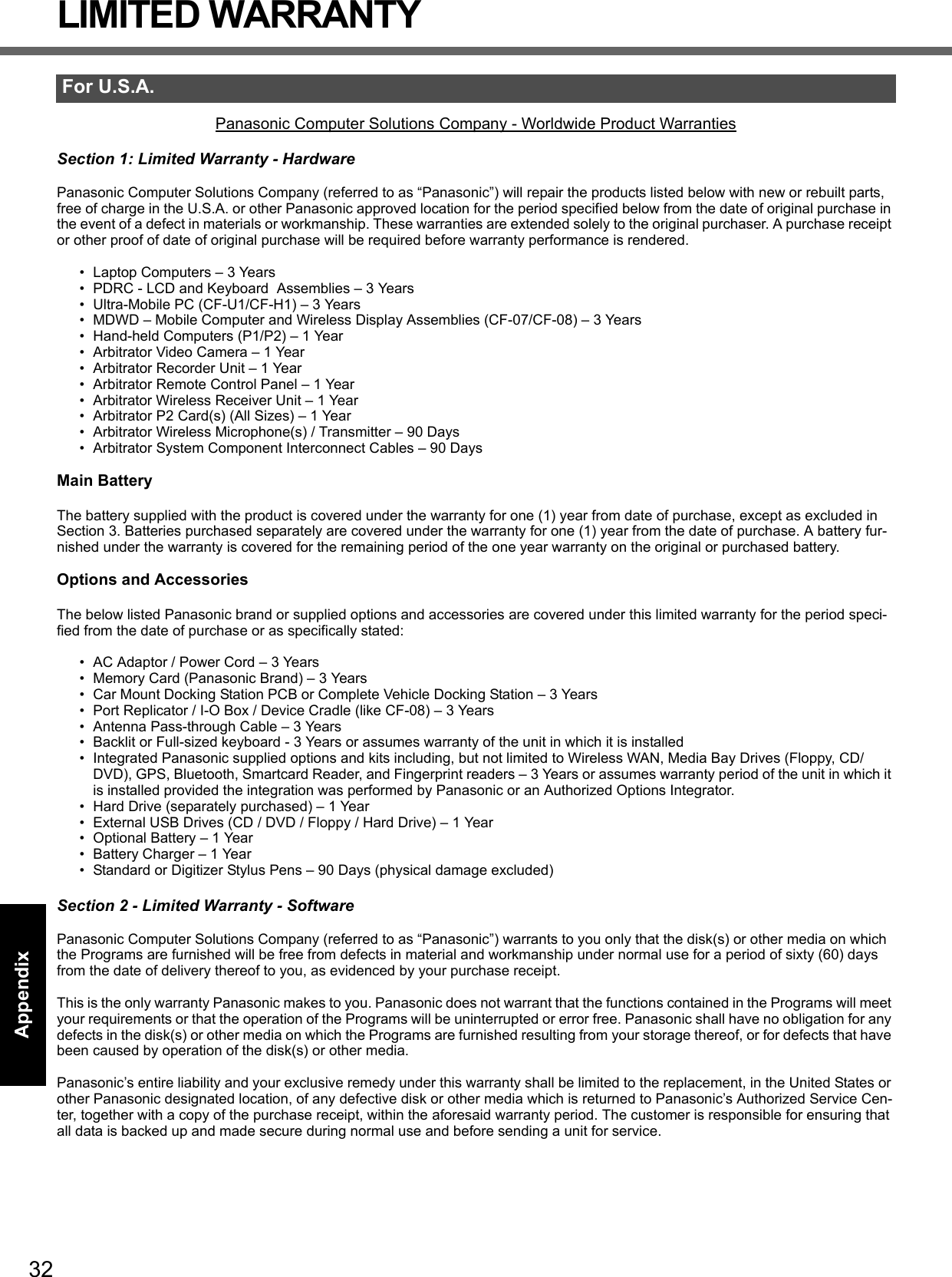 32Getting StartedUseful InformationTroubleshootingAppendixLIMITED WARRANTYPanasonic Computer Solutions Company - Worldwide Product WarrantiesSection 1: Limited Warranty - HardwarePanasonic Computer Solutions Company (referred to as “Panasonic”) will repair the products listed below with new or rebuilt parts, free of charge in the U.S.A. or other Panasonic approved location for the period specified below from the date of original purchase in the event of a defect in materials or workmanship. These warranties are extended solely to the original purchaser. A purchase receipt or other proof of date of original purchase will be required before warranty performance is rendered. • Laptop Computers – 3 Years• PDRC - LCD and Keyboard  Assemblies – 3 Years• Ultra-Mobile PC (CF-U1/CF-H1) – 3 Years• MDWD – Mobile Computer and Wireless Display Assemblies (CF-07/CF-08) – 3 Years• Hand-held Computers (P1/P2) – 1 Year• Arbitrator Video Camera – 1 Year• Arbitrator Recorder Unit – 1 Year• Arbitrator Remote Control Panel – 1 Year• Arbitrator Wireless Receiver Unit – 1 Year• Arbitrator P2 Card(s) (All Sizes) – 1 Year• Arbitrator Wireless Microphone(s) / Transmitter – 90 Days• Arbitrator System Component Interconnect Cables – 90 DaysMain BatteryThe battery supplied with the product is covered under the warranty for one (1) year from date of purchase, except as excluded in Section 3. Batteries purchased separately are covered under the warranty for one (1) year from the date of purchase. A battery fur-nished under the warranty is covered for the remaining period of the one year warranty on the original or purchased battery.Options and AccessoriesThe below listed Panasonic brand or supplied options and accessories are covered under this limited warranty for the period speci-fied from the date of purchase or as specifically stated:• AC Adaptor / Power Cord – 3 Years• Memory Card (Panasonic Brand) – 3 Years • Car Mount Docking Station PCB or Complete Vehicle Docking Station – 3 Years• Port Replicator / I-O Box / Device Cradle (like CF-08) – 3 Years• Antenna Pass-through Cable – 3 Years• Backlit or Full-sized keyboard - 3 Years or assumes warranty of the unit in which it is installed• Integrated Panasonic supplied options and kits including, but not limited to Wireless WAN, Media Bay Drives (Floppy, CD/DVD), GPS, Bluetooth, Smartcard Reader, and Fingerprint readers – 3 Years or assumes warranty period of the unit in which it is installed provided the integration was performed by Panasonic or an Authorized Options Integrator.• Hard Drive (separately purchased) – 1 Year• External USB Drives (CD / DVD / Floppy / Hard Drive) – 1 Year• Optional Battery – 1 Year• Battery Charger – 1 Year• Standard or Digitizer Stylus Pens – 90 Days (physical damage excluded)Section 2 - Limited Warranty - SoftwarePanasonic Computer Solutions Company (referred to as “Panasonic”) warrants to you only that the disk(s) or other media on which the Programs are furnished will be free from defects in material and workmanship under normal use for a period of sixty (60) days from the date of delivery thereof to you, as evidenced by your purchase receipt.This is the only warranty Panasonic makes to you. Panasonic does not warrant that the functions contained in the Programs will meet your requirements or that the operation of the Programs will be uninterrupted or error free. Panasonic shall have no obligation for any defects in the disk(s) or other media on which the Programs are furnished resulting from your storage thereof, or for defects that have been caused by operation of the disk(s) or other media.Panasonic’s entire liability and your exclusive remedy under this warranty shall be limited to the replacement, in the United States or other Panasonic designated location, of any defective disk or other media which is returned to Panasonic’s Authorized Service Cen-ter, together with a copy of the purchase receipt, within the aforesaid warranty period. The customer is responsible for ensuring that all data is backed up and made secure during normal use and before sending a unit for service. For U.S.A.DFQW5355ZAT_52mk3_XP7_OI_EN.book  32 ページ  ２００９年１２月２９日　火曜日　午後１時４７分