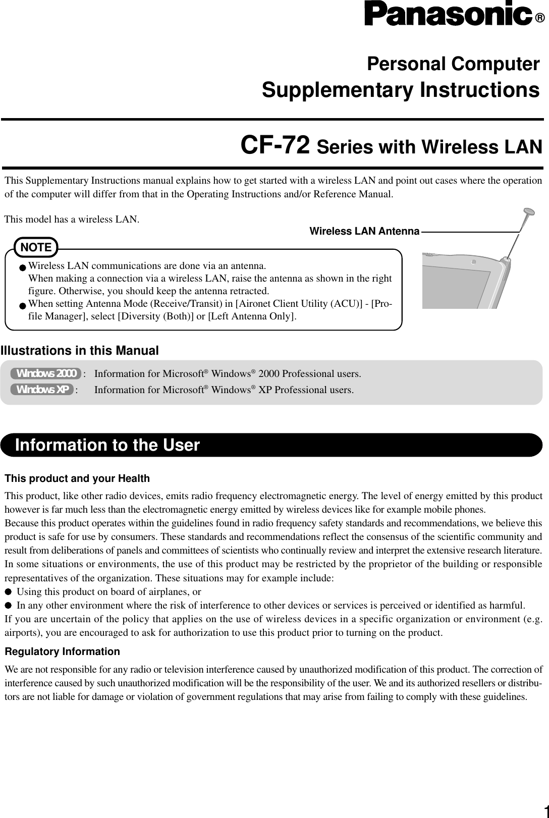 Personal ComputerSupplementary Instructions®This Supplementary Instructions manual explains how to get started with a wireless LAN and point out cases where the operationof the computer will differ from that in the Operating Instructions and/or Reference Manual.CF-72 Series with Wireless LAN1Information to the UserThis product and your HealthThis product, like other radio devices, emits radio frequency electromagnetic energy. The level of energy emitted by this producthowever is far much less than the electromagnetic energy emitted by wireless devices like for example mobile phones.Because this product operates within the guidelines found in radio frequency safety standards and recommendations, we believe thisproduct is safe for use by consumers. These standards and recommendations reflect the consensus of the scientific community andresult from deliberations of panels and committees of scientists who continually review and interpret the extensive research literature.In some situations or environments, the use of this product may be restricted by the proprietor of the building or responsiblerepresentatives of the organization. These situations may for example include:Using this product on board of airplanes, orIn any other environment where the risk of interference to other devices or services is perceived or identified as harmful.If you are uncertain of the policy that applies on the use of wireless devices in a specific organization or environment (e.g.airports), you are encouraged to ask for authorization to use this product prior to turning on the product.Regulatory InformationWe are not responsible for any radio or television interference caused by unauthorized modification of this product. The correction ofinterference caused by such unauthorized modification will be the responsibility of the user. We and its authorized resellers or distribu-tors are not liable for damage or violation of government regulations that may arise from failing to comply with these guidelines.Illustrations in this Manual Windows 2000   : Information for Microsoft® Windows® 2000 Professional users. Windows XP   : Information for Microsoft® Windows® XP Professional users.NOTEWireless LAN communications are done via an antenna.When making a connection via a wireless LAN, raise the antenna as shown in the rightfigure. Otherwise, you should keep the antenna retracted.When setting Antenna Mode (Receive/Transit) in [Aironet Client Utility (ACU)] - [Pro-file Manager], select [Diversity (Both)] or [Left Antenna Only].This model has a wireless LAN. Wireless LAN Antenna