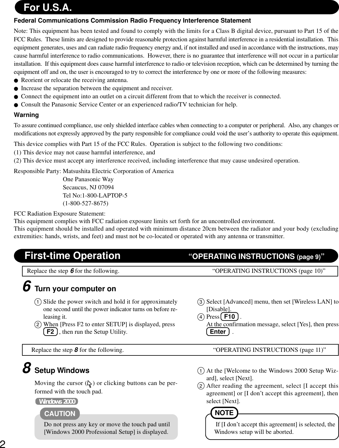 2First-time Operation “OPERATING INSTRUCTIONS (page 9)”Replace the step 6 for the following. “OPERATING INSTRUCTIONS (page 10)”6Turn your computer onFederal Communications Commission Radio Frequency Interference StatementNote: This equipment has been tested and found to comply with the limits for a Class B digital device, pursuant to Part 15 of theFCC Rules.  These limits are designed to provide reasonable protection against harmful interference in a residential installation.  Thisequipment generates, uses and can radiate radio frequency energy and, if not installed and used in accordance with the instructions, maycause harmful interference to radio communications.  However, there is no guarantee that interference will not occur in a particularinstallation.  If this equipment does cause harmful interference to radio or television reception, which can be determined by turning theequipment off and on, the user is encouraged to try to correct the interference by one or more of the following measures:Reorient or relocate the receiving antenna.Increase the separation between the equipment and receiver.Connect the equipment into an outlet on a circuit different from that to which the receiver is connected.Consult the Panasonic Service Center or an experienced radio/TV technician for help.WarningTo assure continued compliance, use only shielded interface cables when connecting to a computer or peripheral.  Also, any changes ormodifications not expressly approved by the party responsible for compliance could void the user’s authority to operate this equipment.This device complies with Part 15 of the FCC Rules.  Operation is subject to the following two conditions:(1) This device may not cause harmful interference, and(2) This device must accept any interference received, including interference that may cause undesired operation.Responsible Party: Matsushita Electric Corporation of AmericaOne Panasonic WaySecaucus, NJ 07094Tel No:1-800-LAPTOP-5(1-800-527-8675)FCC Radiation Exposure Statement:This equipment complies with FCC radiation exposure limits set forth for an uncontrolled environment.This equipment should be installed and operated with minimum distance 20cm between the radiator and your body (excludingextremities: hands, wrists, and feet) and must not be co-located or operated with any antenna or transmitter.For U.S.A.Replace the step 8 for the following. “OPERATING INSTRUCTIONS (page 11)”3Select [Advanced] menu, then set [Wireless LAN] to[Disable].4Press   F10  .At the confirmation message, select [Yes], then press  Enter    .8Setup WindowsMoving the cursor ( ) or clicking buttons can be per-formed with the touch pad.1At the [Welcome to the Windows 2000 Setup Wiz-ard], select [Next].2After reading the agreement, select [I accept thisagreement] or [I don’t accept this agreement], thenselect [Next].Windows 2000Do not press any key or move the touch pad until[Windows 2000 Professional Setup] is displayed.CAUTION NOTE If [I don’t accept this agreement] is selected, theWindows setup will be aborted.1Slide the power switch and hold it for approximatelyone second until the power indicator turns on before re-leasing it.2When [Press F2 to enter SETUP] is displayed, press  F2  , then run the Setup Utility.