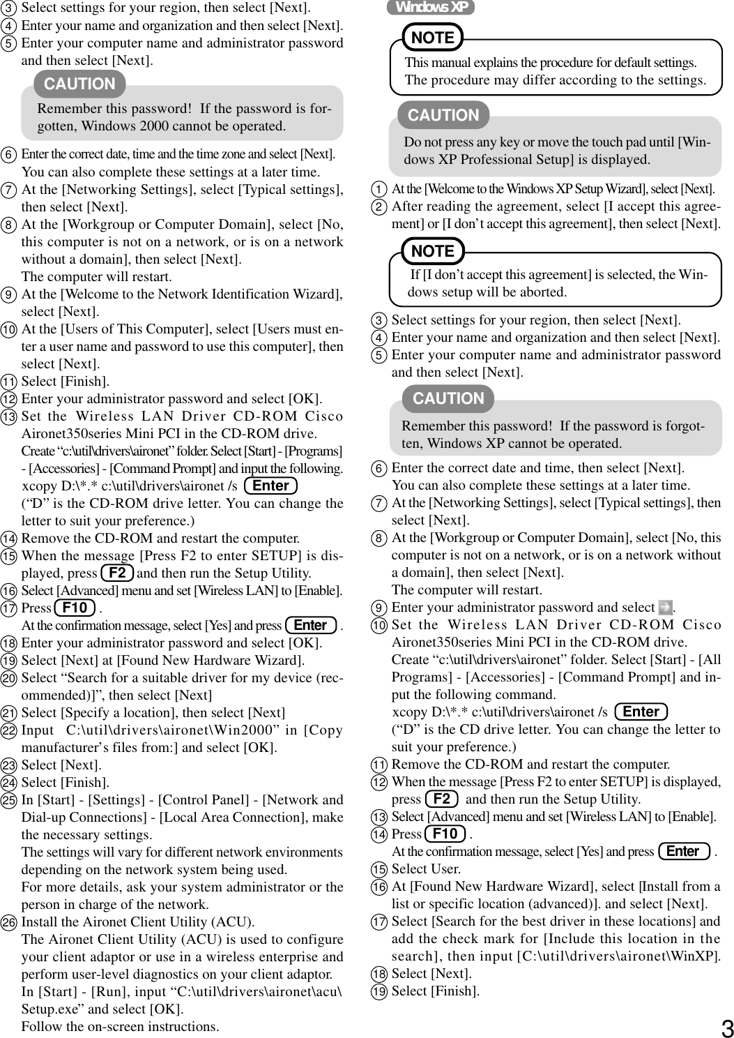 33Select settings for your region, then select [Next].4Enter your name and organization and then select [Next].5Enter your computer name and administrator passwordand then select [Next].6Enter the correct date, time and the time zone and select [Next].You can also complete these settings at a later time.7At the [Networking Settings], select [Typical settings],then select [Next].8At the [Workgroup or Computer Domain], select [No,this computer is not on a network, or is on a networkwithout a domain], then select [Next].The computer will restart.9At the [Welcome to the Network Identification Wizard],select [Next].10 At the [Users of This Computer], select [Users must en-ter a user name and password to use this computer], thenselect [Next].11 Select [Finish].12 Enter your administrator password and select [OK].13 Set the  Wireless LAN Driver CD-ROM CiscoAironet350series Mini PCI in the CD-ROM drive.Create “c:\util\drivers\aironet” folder. Select [Start] - [Programs]- [Accessories] - [Command Prompt] and input the following.       xcopy D:\*.* c:\util\drivers\aironet /s    Enter(“D” is the CD-ROM drive letter. You can change theletter to suit your preference.)14 Remove the CD-ROM and restart the computer.15 When the message [Press F2 to enter SETUP] is dis-played, press   F2 and then run the Setup Utility.16 Select [Advanced] menu and set [Wireless LAN] to [Enable].17 Press   F10  .At the confirmation message, select [Yes] and press    Enter     .18 Enter your administrator password and select [OK].19 Select [Next] at [Found New Hardware Wizard].20 Select “Search for a suitable driver for my device (rec-ommended)]”, then select [Next]21 Select [Specify a location], then select [Next]22 Input  C:\util\drivers\aironet\Win2000” in [Copymanufacturer’s files from:] and select [OK].23 Select [Next].24 Select [Finish].25 In [Start] - [Settings] - [Control Panel] - [Network andDial-up Connections] - [Local Area Connection], makethe necessary settings.The settings will vary for different network environmentsdepending on the network system being used.For more details, ask your system administrator or theperson in charge of the network.26 Install the Aironet Client Utility (ACU).The Aironet Client Utility (ACU) is used to configureyour client adaptor or use in a wireless enterprise andperform user-level diagnostics on your client adaptor.In [Start] - [Run], input “C:\util\drivers\aironet\acu\Setup.exe” and select [OK].Follow the on-screen instructions.CAUTION1At the [Welcome to the Windows XP Setup Wizard], select [Next].2After reading the agreement, select [I accept this agree-ment] or [I don’t accept this agreement], then select [Next].3Select settings for your region, then select [Next].4Enter your name and organization and then select [Next].5Enter your computer name and administrator passwordand then select [Next].6Enter the correct date and time, then select [Next].You can also complete these settings at a later time.7At the [Networking Settings], select [Typical settings], thenselect [Next].8At the [Workgroup or Computer Domain], select [No, thiscomputer is not on a network, or is on a network withouta domain], then select [Next].The computer will restart.9Enter your administrator password and select  .10 Set the Wireless LAN Driver CD-ROM CiscoAironet350series Mini PCI in the CD-ROM drive.Create “c:\util\drivers\aironet” folder. Select [Start] - [AllPrograms] - [Accessories] - [Command Prompt] and in-put the following command.       xcopy D:\*.* c:\util\drivers\aironet /s    Enter(“D” is the CD drive letter. You can change the letter tosuit your preference.)11 Remove the CD-ROM and restart the computer.12 When the message [Press F2 to enter SETUP] is displayed,press   F2 and then run the Setup Utility.13 Select [Advanced] menu and set [Wireless LAN] to [Enable].14 Press   F10  .At the confirmation message, select [Yes] and press    Enter     .15 Select User.16 At [Found New Hardware Wizard], select [Install from alist or specific location (advanced)]. and select [Next].17 Select [Search for the best driver in these locations] andadd the check mark for [Include this location in thesearch], then input [C:\util\drivers\aironet\WinXP].18 Select [Next].19 Select [Finish].Windows XPNOTE If [I don’t accept this agreement] is selected, the Win-dows setup will be aborted.Do not press any key or move the touch pad until [Win-dows XP Professional Setup] is displayed.CAUTIONCAUTIONRemember this password!  If the password is forgot-ten, Windows XP cannot be operated.NOTEThis manual explains the procedure for default settings.The procedure may differ according to the settings.Remember this password!  If the password is for-gotten, Windows 2000 cannot be operated.