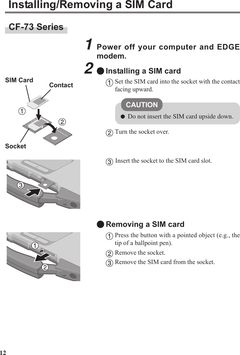 12CF-73 SeriesInstalling/Removing a SIM Card1Power off your computer and EDGEmodem.2Installing a SIM cardSet the SIM card into the socket with the contactfacing upward.Turn the socket over.Insert the socket to the SIM card slot.Removing a SIM cardPress the button with a pointed object (e.g., thetip of a ballpoint pen).Remove the socket.Remove the SIM card from the socket.CAUTIONDo not insert the SIM card upside down.SIM CardSocketContact