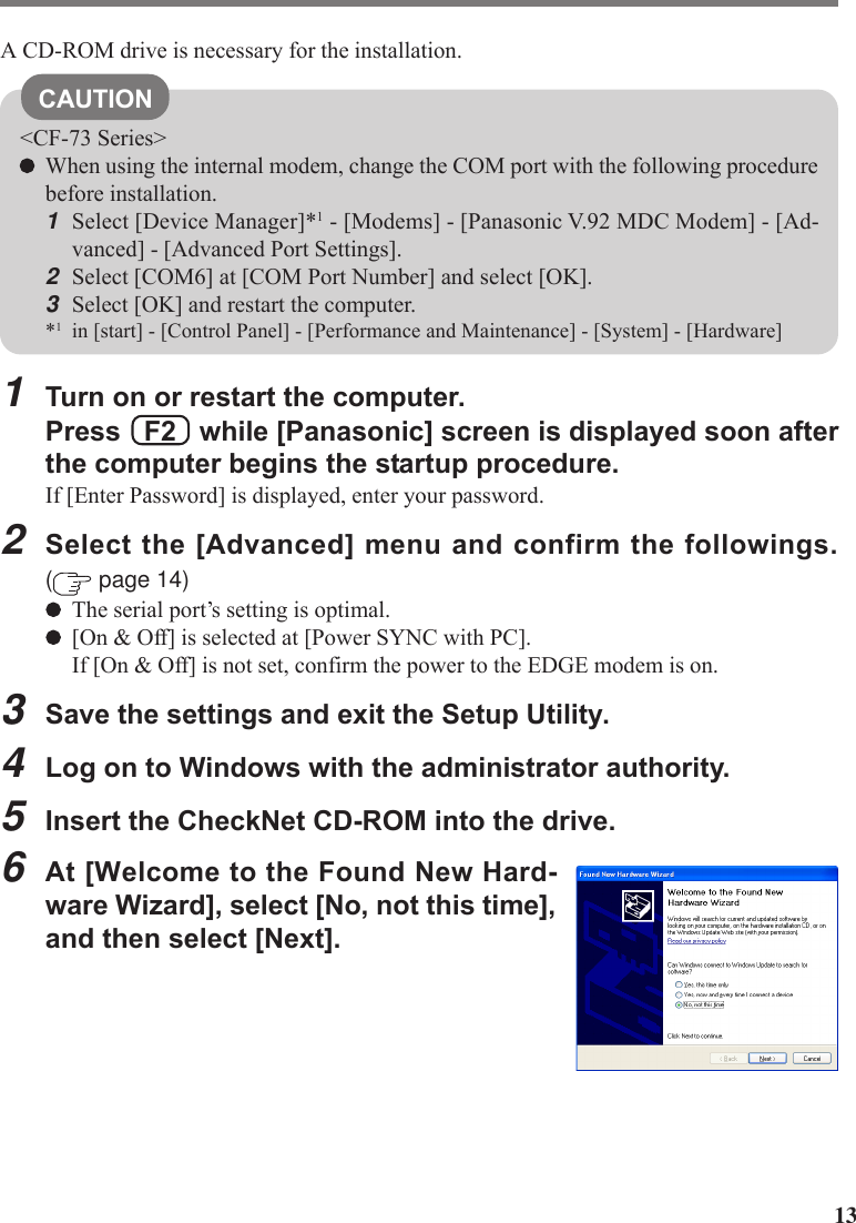 13A CD-ROM drive is necessary for the installation.CAUTION&lt;CF-73 Series&gt;When using the internal modem, change the COM port with the following procedurebefore installation.1Select [Device Manager]*1 - [Modems] - [Panasonic V.92 MDC Modem] - [Ad-vanced] - [Advanced Port Settings].2Select [COM6] at [COM Port Number] and select [OK].3Select [OK] and restart the computer.*1in [start] - [Control Panel] - [Performance and Maintenance] - [System] - [Hardware]1Turn on or restart the computer.Press   F2   while [Panasonic] screen is displayed soon afterthe computer begins the startup procedure.If [Enter Password] is displayed, enter your password.2Select the [Advanced] menu and confirm the followings.( page 14)The serial port’s setting is optimal.[On &amp; Off] is selected at [Power SYNC with PC].If [On &amp; Off] is not set, confirm the power to the EDGE modem is on.3Save the settings and exit the Setup Utility.4Log on to Windows with the administrator authority.5Insert the CheckNet CD-ROM into the drive.6At [Welcome to the Found New Hard-ware Wizard], select [No, not this time],and then select [Next].