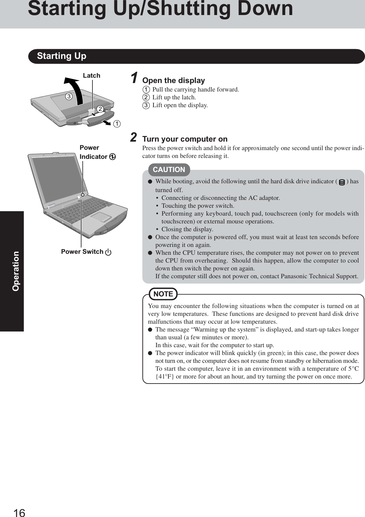 16OperationStarting Up/Shutting DownStarting UpPower Switch PowerIndicator 2Turn your computer onPress the power switch and hold it for approximately one second until the power indi-cator turns on before releasing it.CAUTIONWhile booting, avoid the following until the hard disk drive indicator ( ) hasturned off.• Connecting or disconnecting the AC adaptor.• Touching the power switch.• Performing any keyboard, touch pad, touchscreen (only for models withtouchscreen) or external mouse operations.• Closing the display.Once the computer is powered off, you must wait at least ten seconds beforepowering it on again.When the CPU temperature rises, the computer may not power on to preventthe CPU from overheating.  Should this happen, allow the computer to cooldown then switch the power on again.If the computer still does not power on, contact Panasonic Technical Support.321Latch 1Open the display1Pull the carrying handle forward.2Lift up the latch.3Lift open the display.You may encounter the following situations when the computer is turned on atvery low temperatures.  These functions are designed to prevent hard disk drivemalfunctions that may occur at low temperatures.The message “Warming up the system” is displayed, and start-up takes longerthan usual (a few minutes or more).In this case, wait for the computer to start up.The power indicator will blink quickly (in green); in this case, the power doesnot turn on, or the computer does not resume from standby or hibernation mode.To start the computer, leave it in an environment with a temperature of 5°C{41°F} or more for about an hour, and try turning the power on once more.NOTE