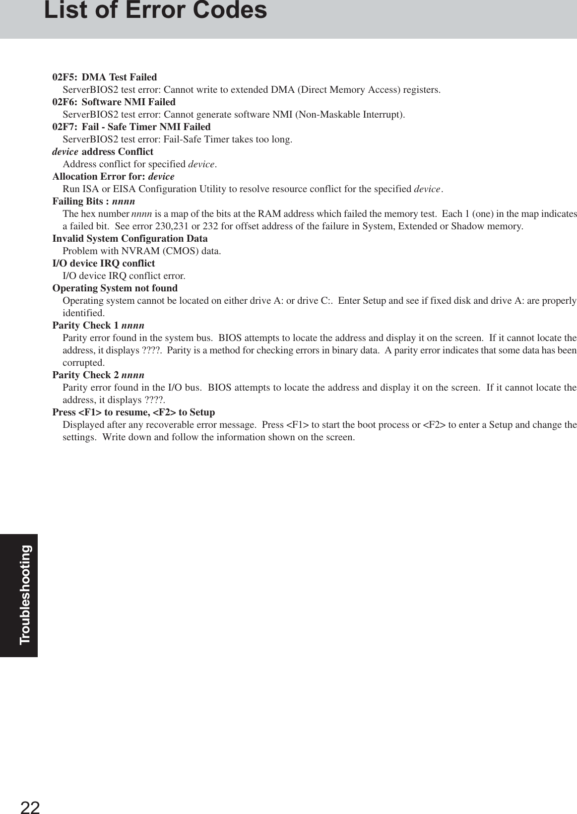 22TroubleshootingList of Error Codes02F5: DMA Test FailedServerBIOS2 test error: Cannot write to extended DMA (Direct Memory Access) registers.02F6: Software NMI FailedServerBIOS2 test error: Cannot generate software NMI (Non-Maskable Interrupt).02F7: Fail - Safe Timer NMI FailedServerBIOS2 test error: Fail-Safe Timer takes too long.device address ConflictAddress conflict for specified device.Allocation Error for: deviceRun ISA or EISA Configuration Utility to resolve resource conflict for the specified device.Failing Bits : nnnnThe hex number nnnn is a map of the bits at the RAM address which failed the memory test.  Each 1 (one) in the map indicatesa failed bit.  See error 230,231 or 232 for offset address of the failure in System, Extended or Shadow memory.Invalid System Configuration DataProblem with NVRAM (CMOS) data.I/O device IRQ conflictI/O device IRQ conflict error.Operating System not foundOperating system cannot be located on either drive A: or drive C:.  Enter Setup and see if fixed disk and drive A: are properlyidentified.Parity Check 1 nnnnParity error found in the system bus.  BIOS attempts to locate the address and display it on the screen.  If it cannot locate theaddress, it displays ????.  Parity is a method for checking errors in binary data.  A parity error indicates that some data has beencorrupted.Parity Check 2 nnnnParity error found in the I/O bus.  BIOS attempts to locate the address and display it on the screen.  If it cannot locate theaddress, it displays ????.Press &lt;F1&gt; to resume, &lt;F2&gt; to SetupDisplayed after any recoverable error message.  Press &lt;F1&gt; to start the boot process or &lt;F2&gt; to enter a Setup and change thesettings.  Write down and follow the information shown on the screen.