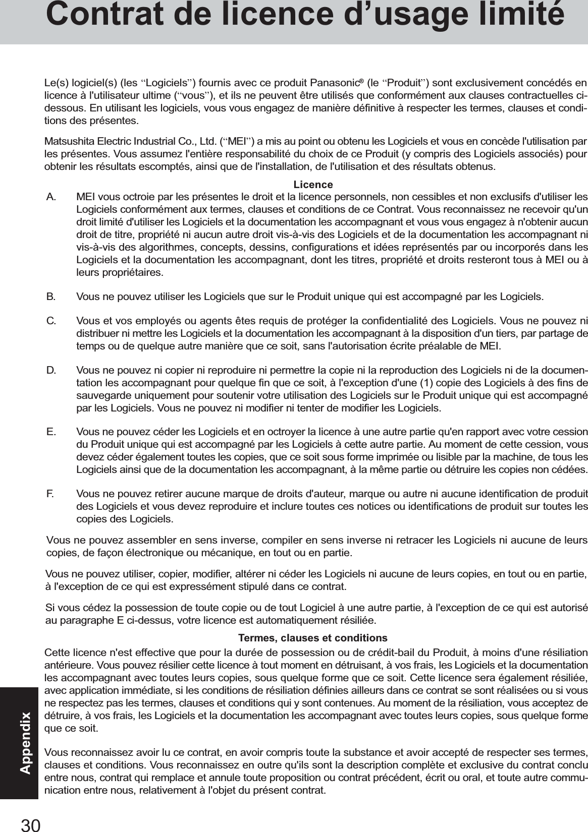 30AppendixA. MEI vous octroie par les présentes le droit et la licence personnels, non cessibles et non exclusifs d&apos;utiliser lesLogiciels conformément aux termes, clauses et conditions de ce Contrat. Vous reconnaissez ne recevoir qu&apos;undroit limité d&apos;utiliser les Logiciels et la documentation les accompagnant et vous vous engagez à n&apos;obtenir aucundroit de titre, propriété ni aucun autre droit vis-à-vis des Logiciels et de la documentation les accompagnant nivis-à-vis des algorithmes, concepts, dessins, configurations et idées représentés par ou incorporés dans lesLogiciels et la documentation les accompagnant, dont les titres, propriété et droits resteront tous à MEI ou àleurs propriétaires.B. Vous ne pouvez utiliser les Logiciels que sur le Produit unique qui est accompagné par les Logiciels.C. Vous et vos employés ou agents êtes requis de protéger la confidentialité des Logiciels. Vous ne pouvez nidistribuer ni mettre les Logiciels et la documentation les accompagnant à la disposition d&apos;un tiers, par partage detemps ou de quelque autre manière que ce soit, sans l&apos;autorisation écrite préalable de MEI.D. Vous ne pouvez ni copier ni reproduire ni permettre la copie ni la reproduction des Logiciels ni de la documen-tation les accompagnant pour quelque fin que ce soit, à l&apos;exception d&apos;une (1) copie des Logiciels à des fins desauvegarde uniquement pour soutenir votre utilisation des Logiciels sur le Produit unique qui est accompagnépar les Logiciels. Vous ne pouvez ni modifier ni tenter de modifier les Logiciels.E. Vous ne pouvez céder les Logiciels et en octroyer la licence à une autre partie qu&apos;en rapport avec votre cessiondu Produit unique qui est accompagné par les Logiciels à cette autre partie. Au moment de cette cession, vousdevez céder également toutes les copies, que ce soit sous forme imprimée ou lisible par la machine, de tous lesLogiciels ainsi que de la documentation les accompagnant, à la même partie ou détruire les copies non cédées.F. Vous ne pouvez retirer aucune marque de droits d&apos;auteur, marque ou autre ni aucune identification de produitdes Logiciels et vous devez reproduire et inclure toutes ces notices ou identifications de produit sur toutes lescopies des Logiciels.Vous ne pouvez assembler en sens inverse, compiler en sens inverse ni retracer les Logiciels ni aucune de leurscopies, de façon électronique ou mécanique, en tout ou en partie.Vous ne pouvez utiliser, copier, modifier, altérer ni céder les Logiciels ni aucune de leurs copies, en tout ou en partie,à l&apos;exception de ce qui est expressément stipulé dans ce contrat.Si vous cédez la possession de toute copie ou de tout Logiciel à une autre partie, à l&apos;exception de ce qui est autoriséau paragraphe E ci-dessus, votre licence est automatiquement résiliée.LicenceTermes, clauses et conditionsCette licence n&apos;est effective que pour la durée de possession ou de crédit-bail du Produit, à moins d&apos;une résiliationantérieure. Vous pouvez résilier cette licence à tout moment en détruisant, à vos frais, les Logiciels et la documentationles accompagnant avec toutes leurs copies, sous quelque forme que ce soit. Cette licence sera également résiliée,avec application immédiate, si les conditions de résiliation définies ailleurs dans ce contrat se sont réalisées ou si vousne respectez pas les termes, clauses et conditions qui y sont contenues. Au moment de la résiliation, vous acceptez dedétruire, à vos frais, les Logiciels et la documentation les accompagnant avec toutes leurs copies, sous quelque formeque ce soit.Vous reconnaissez avoir lu ce contrat, en avoir compris toute la substance et avoir accepté de respecter ses termes,clauses et conditions. Vous reconnaissez en outre qu&apos;ils sont la description complète et exclusive du contrat concluentre nous, contrat qui remplace et annule toute proposition ou contrat précédent, écrit ou oral, et toute autre commu-nication entre nous, relativement à l&apos;objet du présent contrat.Le(s) logiciel(s) (les “Logiciels”) fournis avec ce produit Panasonic® (le “Produit”) sont exclusivement concédés enlicence à l&apos;utilisateur ultime (“vous”), et ils ne peuvent être utilisés que conformément aux clauses contractuelles ci-dessous. En utilisant les logiciels, vous vous engagez de manière définitive à respecter les termes, clauses et condi-tions des présentes.Matsushita Electric Industrial Co., Ltd. (“MEI”) a mis au point ou obtenu les Logiciels et vous en concède l&apos;utilisation parles présentes. Vous assumez l&apos;entière responsabilité du choix de ce Produit (y compris des Logiciels associés) pourobtenir les résultats escomptés, ainsi que de l&apos;installation, de l&apos;utilisation et des résultats obtenus.Contrat de licence d’usage limité