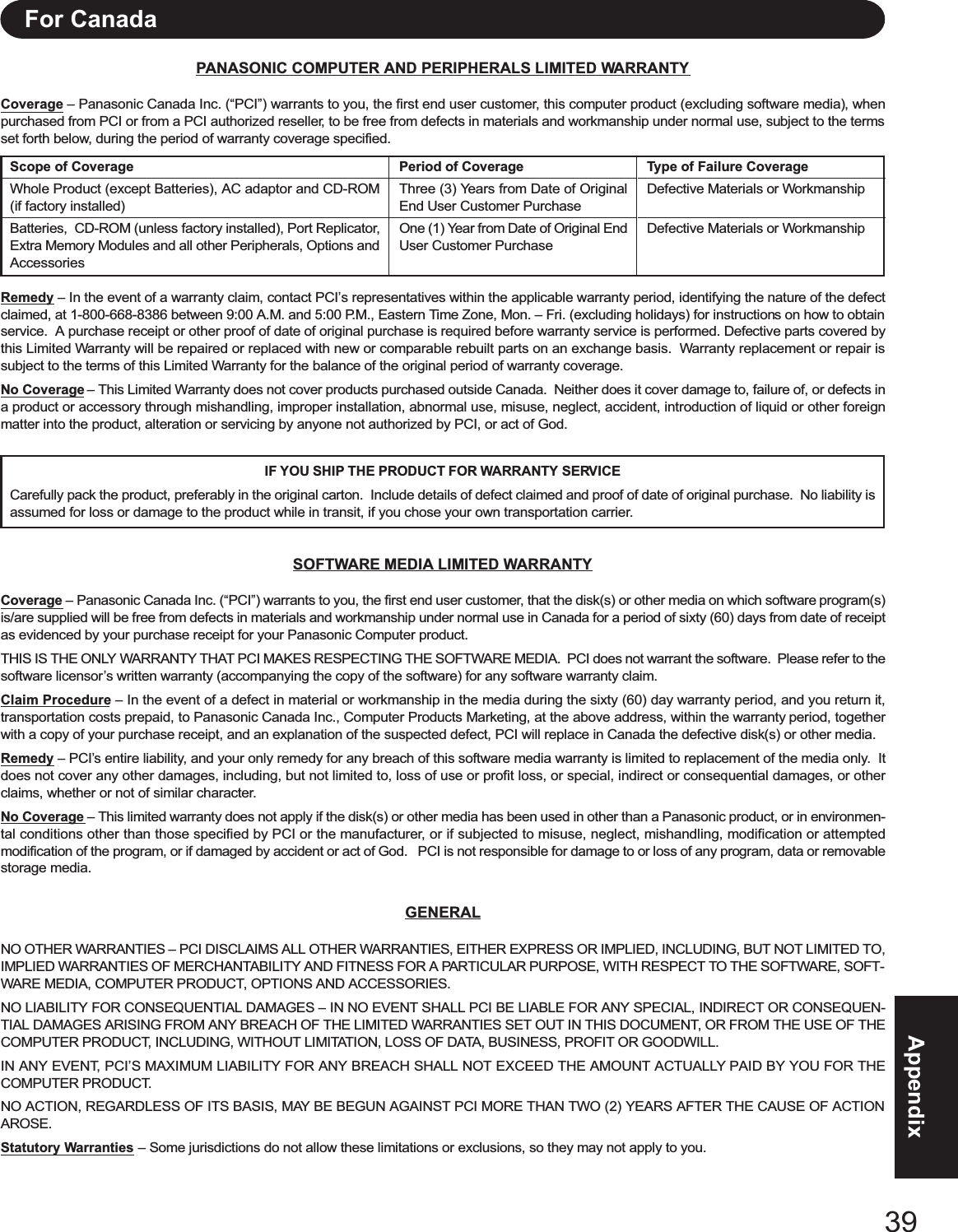39AppendixPANASONIC COMPUTER AND PERIPHERALS LIMITED WARRANTYCoverage – Panasonic Canada Inc. (“PCI”) warrants to you, the first end user customer, this computer product (excluding software media), whenpurchased from PCI or from a PCI authorized reseller, to be free from defects in materials and workmanship under normal use, subject to the termsset forth below, during the period of warranty coverage specified.Remedy – In the event of a warranty claim, contact PCI’s representatives within the applicable warranty period, identifying the nature of the defectclaimed, at 1-800-668-8386 between 9:00 A.M. and 5:00 P.M., Eastern Time Zone, Mon. – Fri. (excluding holidays) for instructions on how to obtainservice.  A purchase receipt or other proof of date of original purchase is required before warranty service is performed. Defective parts covered bythis Limited Warranty will be repaired or replaced with new or comparable rebuilt parts on an exchange basis.  Warranty replacement or repair issubject to the terms of this Limited Warranty for the balance of the original period of warranty coverage.No Coverage – This Limited Warranty does not cover products purchased outside Canada.  Neither does it cover damage to, failure of, or defects ina product or accessory through mishandling, improper installation, abnormal use, misuse, neglect, accident, introduction of liquid or other foreignmatter into the product, alteration or servicing by anyone not authorized by PCI, or act of God.IF YOU SHIP THE PRODUCT FOR WARRANTY SERVICECarefully pack the product, preferably in the original carton.  Include details of defect claimed and proof of date of original purchase.  No liability isassumed for loss or damage to the product while in transit, if you chose your own transportation carrier.SOFTWARE MEDIA LIMITED WARRANTYCoverage – Panasonic Canada Inc. (“PCI”) warrants to you, the first end user customer, that the disk(s) or other media on which software program(s)is/are supplied will be free from defects in materials and workmanship under normal use in Canada for a period of sixty (60) days from date of receiptas evidenced by your purchase receipt for your Panasonic Computer product.THIS IS THE ONLY WARRANTY THAT PCI MAKES RESPECTING THE SOFTWARE MEDIA.  PCI does not warrant the software.  Please refer to thesoftware licensor’s written warranty (accompanying the copy of the software) for any software warranty claim.Claim Procedure – In the event of a defect in material or workmanship in the media during the sixty (60) day warranty period, and you return it,transportation costs prepaid, to Panasonic Canada Inc., Computer Products Marketing, at the above address, within the warranty period, togetherwith a copy of your purchase receipt, and an explanation of the suspected defect, PCI will replace in Canada the defective disk(s) or other media.Remedy – PCI’s entire liability, and your only remedy for any breach of this software media warranty is limited to replacement of the media only.  Itdoes not cover any other damages, including, but not limited to, loss of use or profit loss, or special, indirect or consequential damages, or otherclaims, whether or not of similar character.No Coverage – This limited warranty does not apply if the disk(s) or other media has been used in other than a Panasonic product, or in environmen-tal conditions other than those specified by PCI or the manufacturer, or if subjected to misuse, neglect, mishandling, modification or attemptedmodification of the program, or if damaged by accident or act of God.   PCI is not responsible for damage to or loss of any program, data or removablestorage media.GENERALNO OTHER WARRANTIES – PCI DISCLAIMS ALL OTHER WARRANTIES, EITHER EXPRESS OR IMPLIED, INCLUDING, BUT NOT LIMITED TO,IMPLIED WARRANTIES OF MERCHANTABILITY AND FITNESS FOR A PARTICULAR PURPOSE, WITH RESPECT TO THE SOFTWARE, SOFT-WARE MEDIA, COMPUTER PRODUCT, OPTIONS AND ACCESSORIES.NO LIABILITY FOR CONSEQUENTIAL DAMAGES – IN NO EVENT SHALL PCI BE LIABLE FOR ANY SPECIAL, INDIRECT OR CONSEQUEN-TIAL DAMAGES ARISING FROM ANY BREACH OF THE LIMITED WARRANTIES SET OUT IN THIS DOCUMENT, OR FROM THE USE OF THECOMPUTER PRODUCT, INCLUDING, WITHOUT LIMITATION, LOSS OF DATA, BUSINESS, PROFIT OR GOODWILL.IN ANY EVENT, PCI’S MAXIMUM LIABILITY FOR ANY BREACH SHALL NOT EXCEED THE AMOUNT ACTUALLY PAID BY YOU FOR THECOMPUTER PRODUCT.NO ACTION, REGARDLESS OF ITS BASIS, MAY BE BEGUN AGAINST PCI MORE THAN TWO (2) YEARS AFTER THE CAUSE OF ACTIONAROSE.Statutory Warranties – Some jurisdictions do not allow these limitations or exclusions, so they may not apply to you.Scope of CoverageWhole Product (except Batteries), AC adaptor and CD-ROM(if factory installed)Batteries,  CD-ROM (unless factory installed), Port Replicator,Extra Memory Modules and all other Peripherals, Options andAccessoriesPeriod of CoverageThree (3) Years from Date of OriginalEnd User Customer PurchaseOne (1) Year from Date of Original EndUser Customer PurchaseType of Failure CoverageDefective Materials or WorkmanshipDefective Materials or WorkmanshipFor Canada