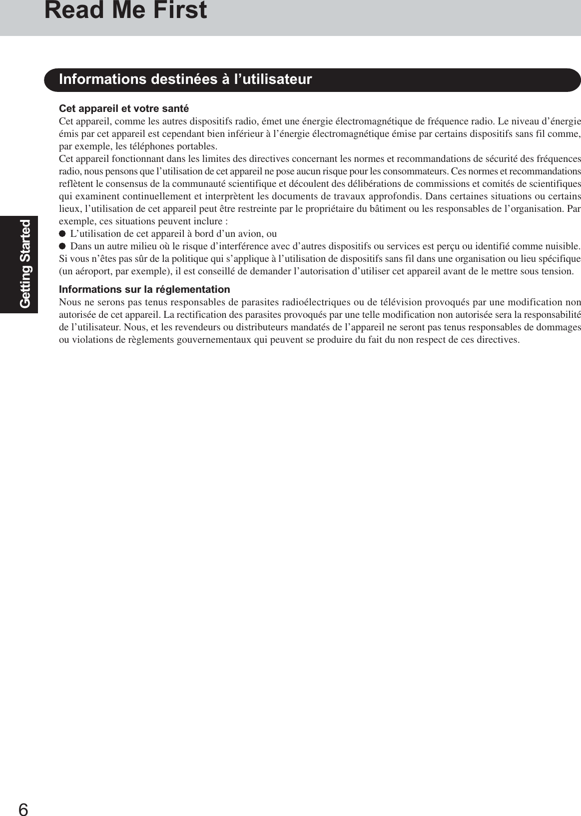 6Getting StartedInformations destinées à l’utilisateurCet appareil et votre santéCet appareil, comme les autres dispositifs radio, émet une énergie électromagnétique de fréquence radio. Le niveau d’énergieémis par cet appareil est cependant bien inférieur à l’énergie électromagnétique émise par certains dispositifs sans fil comme,par exemple, les téléphones portables.Cet appareil fonctionnant dans les limites des directives concernant les normes et recommandations de sécurité des fréquencesradio, nous pensons que l’utilisation de cet appareil ne pose aucun risque pour les consommateurs. Ces normes et recommandationsreflètent le consensus de la communauté scientifique et découlent des délibérations de commissions et comités de scientifiquesqui examinent continuellement et interprètent les documents de travaux approfondis. Dans certaines situations ou certainslieux, l’utilisation de cet appareil peut être restreinte par le propriétaire du bâtiment ou les responsables de l’organisation. Parexemple, ces situations peuvent inclure :L’utilisation de cet appareil à bord d’un avion, ouDans un autre milieu où le risque d’interférence avec d’autres dispositifs ou services est perçu ou identifié comme nuisible.Si vous n’êtes pas sûr de la politique qui s’applique à l’utilisation de dispositifs sans fil dans une organisation ou lieu spécifique(un aéroport, par exemple), il est conseillé de demander l’autorisation d’utiliser cet appareil avant de le mettre sous tension.Informations sur la réglementationNous ne serons pas tenus responsables de parasites radioélectriques ou de télévision provoqués par une modification nonautorisée de cet appareil. La rectification des parasites provoqués par une telle modification non autorisée sera la responsabilitéde l’utilisateur. Nous, et les revendeurs ou distributeurs mandatés de l’appareil ne seront pas tenus responsables de dommagesou violations de règlements gouvernementaux qui peuvent se produire du fait du non respect de ces directives.Read Me First