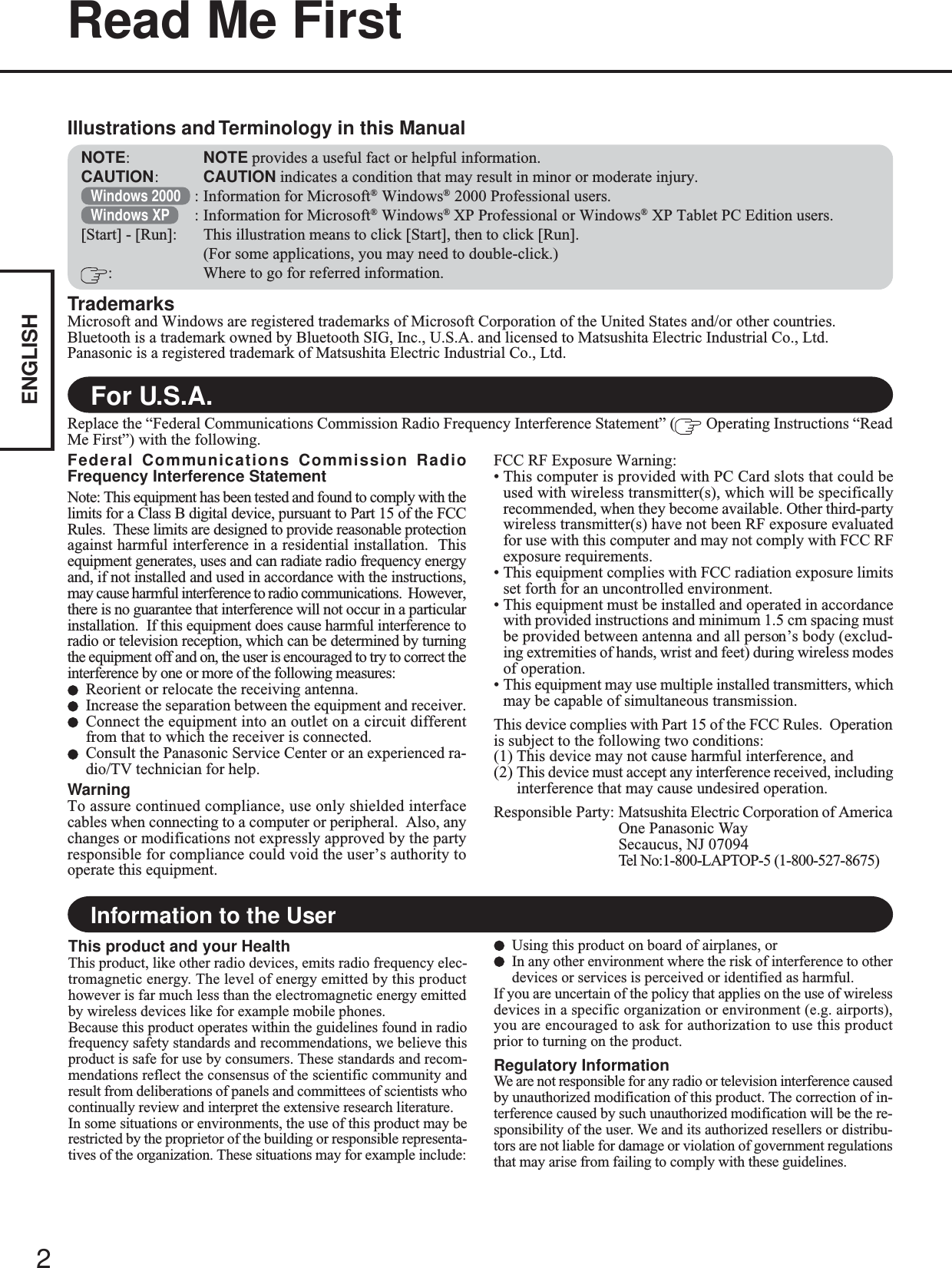 2ENGLISHRead Me FirstFor U.S.A.TrademarksMicrosoft and Windows are registered trademarks of Microsoft Corporation of the United States and/or other countries.Bluetooth is a trademark owned by Bluetooth SIG, Inc., U.S.A. and licensed to Matsushita Electric Industrial Co., Ltd.Panasonic is a registered trademark of Matsushita Electric Industrial Co., Ltd.NOTE:NOTE provides a useful fact or helpful information.CAUTION:CAUTION indicates a condition that may result in minor or moderate injury.Windows 2000 : Information for Microsoft® Windows® 2000 Professional users.Windows XP : Information for Microsoft® Windows® XP Professional or Windows® XP Tablet PC Edition users.[Start] - [Run]: This illustration means to click [Start], then to click [Run].(For some applications, you may need to double-click.): Where to go for referred information.Illustrations and Terminology in this ManualFederal Communications Commission RadioFrequency Interference StatementNote: This equipment has been tested and found to comply with thelimits for a Class B digital device, pursuant to Part 15 of the FCCRules.  These limits are designed to provide reasonable protectionagainst harmful interference in a residential installation.  Thisequipment generates, uses and can radiate radio frequency energyand, if not installed and used in accordance with the instructions,may cause harmful interference to radio communications.  However,there is no guarantee that interference will not occur in a particularinstallation.  If this equipment does cause harmful interference toradio or television reception, which can be determined by turningthe equipment off and on, the user is encouraged to try to correct theinterference by one or more of the following measures:Reorient or relocate the receiving antenna.Increase the separation between the equipment and receiver.Connect the equipment into an outlet on a circuit differentfrom that to which the receiver is connected.Consult the Panasonic Service Center or an experienced ra-dio/TV technician for help.WarningTo assure continued compliance, use only shielded interfacecables when connecting to a computer or peripheral.  Also, anychanges or modifications not expressly approved by the partyresponsible for compliance could void the user’s authority tooperate this equipment.FCC RF Exposure Warning:• This computer is provided with PC Card slots that could beused with wireless transmitter(s), which will be specificallyrecommended, when they become available. Other third-partywireless transmitter(s) have not been RF exposure evaluatedfor use with this computer and may not comply with FCC RFexposure requirements.• This equipment complies with FCC radiation exposure limitsset forth for an uncontrolled environment.• This equipment must be installed and operated in accordancewith provided instructions and minimum 1.5 cm spacing mustbe provided between antenna and all person’s body (exclud-ing extremities of hands, wrist and feet) during wireless modesof operation.• This equipment may use multiple installed transmitters, whichmay be capable of simultaneous transmission.This device complies with Part 15 of the FCC Rules.  Operationis subject to the following two conditions:(1) This device may not cause harmful interference, and(2) This device must accept any interference received, includinginterference that may cause undesired operation.Responsible Party: Matsushita Electric Corporation of AmericaOne Panasonic WaySecaucus, NJ 07094Tel No:1-800-LAPTOP-5 (1-800-527-8675)Replace the “Federal Communications Commission Radio Frequency Interference Statement” (  Operating Instructions “ReadMe First”) with the following.Information to the UserThis product and your HealthThis product, like other radio devices, emits radio frequency elec-tromagnetic energy. The level of energy emitted by this producthowever is far much less than the electromagnetic energy emittedby wireless devices like for example mobile phones.Because this product operates within the guidelines found in radiofrequency safety standards and recommendations, we believe thisproduct is safe for use by consumers. These standards and recom-mendations reflect the consensus of the scientific community andresult from deliberations of panels and committees of scientists whocontinually review and interpret the extensive research literature.In some situations or environments, the use of this product may berestricted by the proprietor of the building or responsible representa-tives of the organization. These situations may for example include:Using this product on board of airplanes, orIn any other environment where the risk of interference to otherdevices or services is perceived or identified as harmful.If you are uncertain of the policy that applies on the use of wirelessdevices in a specific organization or environment (e.g. airports),you are encouraged to ask for authorization to use this productprior to turning on the product.Regulatory InformationWe are not responsible for any radio or television interference causedby unauthorized modification of this product. The correction of in-terference caused by such unauthorized modification will be the re-sponsibility of the user. We and its authorized resellers or distribu-tors are not liable for damage or violation of government regulationsthat may arise from failing to comply with these guidelines.