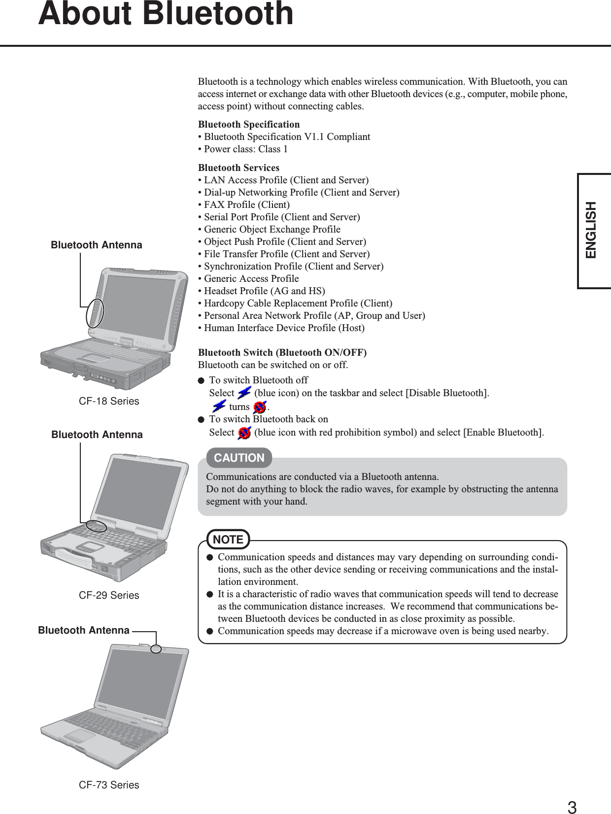 3ENGLISHBluetooth is a technology which enables wireless communication. With Bluetooth, you canaccess internet or exchange data with other Bluetooth devices (e.g., computer, mobile phone,access point) without connecting cables.Bluetooth Specification• Bluetooth Specification V1.1 Compliant• Power class: Class 1Bluetooth Services• LAN Access Profile (Client and Server)• Dial-up Networking Profile (Client and Server)• FAX Profile (Client)• Serial Port Profile (Client and Server)• Generic Object Exchange Profile• Object Push Profile (Client and Server)• File Transfer Profile (Client and Server)• Synchronization Profile (Client and Server)• Generic Access Profile• Headset Profile (AG and HS)• Hardcopy Cable Replacement Profile (Client)• Personal Area Network Profile (AP, Group and User)• Human Interface Device Profile (Host)Bluetooth Switch (Bluetooth ON/OFF)Bluetooth can be switched on or off.To switch Bluetooth offSelect   (blue icon) on the taskbar and select [Disable Bluetooth].   turns  .To switch Bluetooth back onSelect   (blue icon with red prohibition symbol) and select [Enable Bluetooth].About BluetoothCommunications are conducted via a Bluetooth antenna.Do not do anything to block the radio waves, for example by obstructing the antennasegment with your hand.Communication speeds and distances may vary depending on surrounding condi-tions, such as the other device sending or receiving communications and the instal-lation environment.It is a characteristic of radio waves that communication speeds will tend to decreaseas the communication distance increases.  We recommend that communications be-tween Bluetooth devices be conducted in as close proximity as possible.Communication speeds may decrease if a microwave oven is being used nearby.NOTECAUTIONBluetooth AntennaCF-18 SeriesBluetooth AntennaCF-29 SeriesBluetooth AntennaCF-73 Series