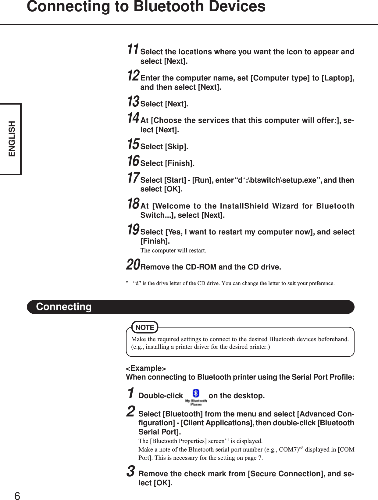 6ENGLISHConnecting to Bluetooth Devices&lt;Example&gt;When connecting to Bluetooth printer using the Serial Port Profile:1Double-click   on the desktop.2Select [Bluetooth] from the menu and select [Advanced Con-figuration] - [Client Applications], then double-click [BluetoothSerial Port].The [Bluetooth Properties] screen*1 is displayed.Make a note of the Bluetooth serial port number (e.g., COM7)*2 displayed in [COMPort]. This is necessary for the setting on page 7.3Remove the check mark from [Secure Connection], and se-lect [OK].ConnectingMake the required settings to connect to the desired Bluetooth devices beforehand.(e.g., installing a printer driver for the desired printer.)NOTE11Select the locations where you want the icon to appear andselect [Next].12Enter the computer name, set [Computer type] to [Laptop],and then select [Next].13Select [Next].14At [Choose the services that this computer will offer:], se-lect [Next].15Select [Skip].16Select [Finish].17Select [Start] - [Run], enter “d*:\btswitch\setup.exe”, and thenselect [OK].18At [Welcome to the InstallShield Wizard for BluetoothSwitch...], select [Next].19Select [Yes, I want to restart my computer now], and select[Finish].The computer will restart.20Remove the CD-ROM and the CD drive.*“d” is the drive letter of the CD drive. You can change the letter to suit your preference.