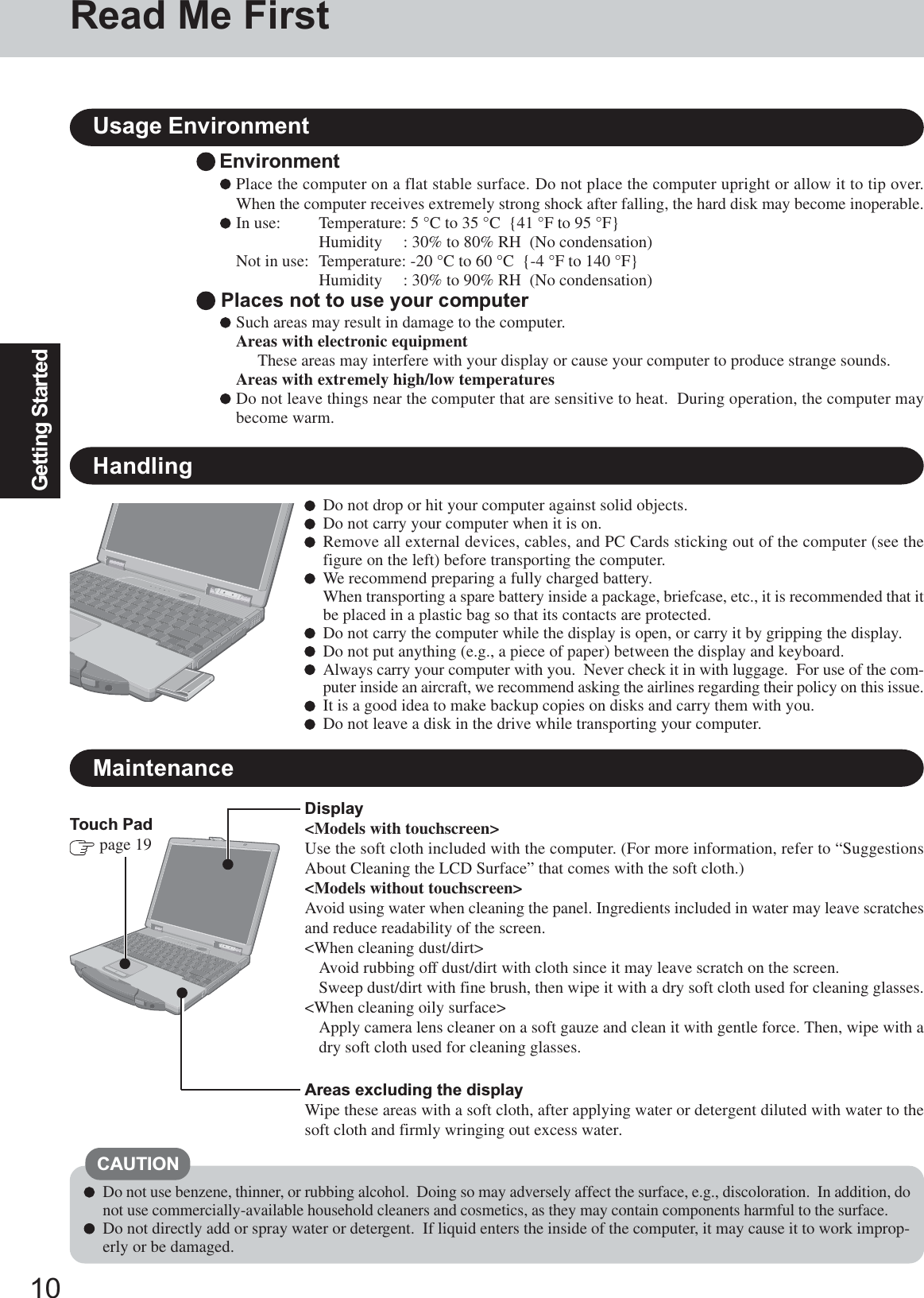 10Getting StartedHandlingTouch Pad page 19Display&lt;Models with touchscreen&gt;Use the soft cloth included with the computer. (For more information, refer to “SuggestionsAbout Cleaning the LCD Surface” that comes with the soft cloth.)&lt;Models without touchscreen&gt;Avoid using water when cleaning the panel. Ingredients included in water may leave scratchesand reduce readability of the screen.&lt;When cleaning dust/dirt&gt;Avoid rubbing off dust/dirt with cloth since it may leave scratch on the screen.Sweep dust/dirt with fine brush, then wipe it with a dry soft cloth used for cleaning glasses.&lt;When cleaning oily surface&gt;Apply camera lens cleaner on a soft gauze and clean it with gentle force. Then, wipe with adry soft cloth used for cleaning glasses.Do not use benzene, thinner, or rubbing alcohol.  Doing so may adversely affect the surface, e.g., discoloration.  In addition, donot use commercially-available household cleaners and cosmetics, as they may contain components harmful to the surface.Do not directly add or spray water or detergent.  If liquid enters the inside of the computer, it may cause it to work improp-erly or be damaged.CAUTIONMaintenanceDo not drop or hit your computer against solid objects.Do not carry your computer when it is on.Remove all external devices, cables, and PC Cards sticking out of the computer (see thefigure on the left) before transporting the computer.We recommend preparing a fully charged battery.When transporting a spare battery inside a package, briefcase, etc., it is recommended that itbe placed in a plastic bag so that its contacts are protected.Do not carry the computer while the display is open, or carry it by gripping the display.Do not put anything (e.g., a piece of paper) between the display and keyboard.Always carry your computer with you.  Never check it in with luggage.  For use of the com-puter inside an aircraft, we recommend asking the airlines regarding their policy on this issue.It is a good idea to make backup copies on disks and carry them with you.Do not leave a disk in the drive while transporting your computer.Areas excluding the displayWipe these areas with a soft cloth, after applying water or detergent diluted with water to thesoft cloth and firmly wringing out excess water.EnvironmentPlace the computer on a flat stable surface. Do not place the computer upright or allow it to tip over.When the computer receives extremely strong shock after falling, the hard disk may become inoperable.In use: Temperature: 5 °C to 35 °C  {41 °F to 95 °F}Humidity     : 30% to 80% RH  (No condensation)Not in use: Temperature: -20 °C to 60 °C  {-4 °F to 140 °F}Humidity     : 30% to 90% RH  (No condensation) Places not to use your computerSuch areas may result in damage to the computer.Areas with electronic equipmentThese areas may interfere with your display or cause your computer to produce strange sounds.Areas with extremely high/low temperaturesDo not leave things near the computer that are sensitive to heat.  During operation, the computer maybecome warm.Usage EnvironmentRead Me First