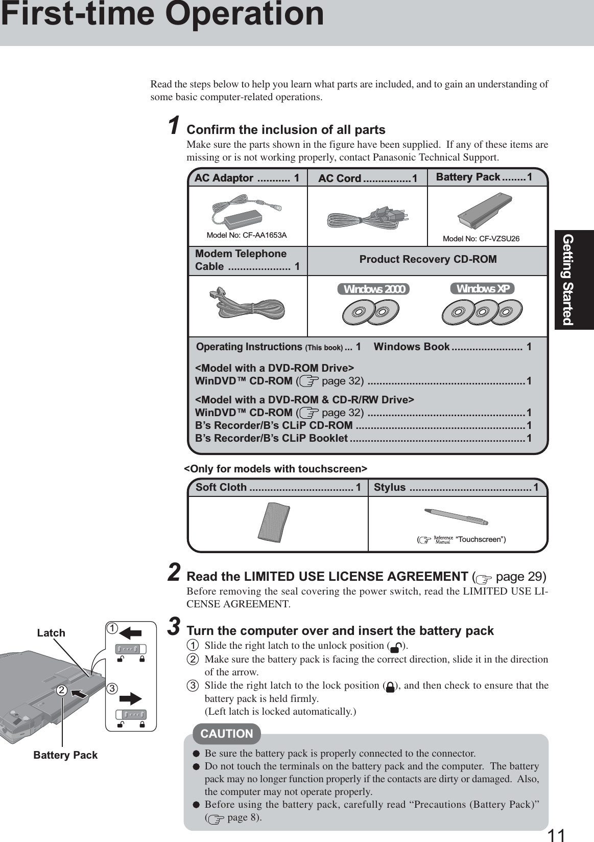 11Getting Started&lt;Model with a DVD-ROM Drive&gt;WinDVD™ CD-ROM ( page 32) .....................................................1&lt;Model with a DVD-ROM &amp; CD-R/RW Drive&gt;WinDVD™ CD-ROM ( page 32) .....................................................1B’s Recorder/B’s CLiP CD-ROM .........................................................1B’s Recorder/B’s CLiP Booklet ...........................................................1Read the steps below to help you learn what parts are included, and to gain an understanding ofsome basic computer-related operations.1Confirm the inclusion of all partsMake sure the parts shown in the figure have been supplied.  If any of these items aremissing or is not working properly, contact Panasonic Technical Support.Be sure the battery pack is properly connected to the connector.Do not touch the terminals on the battery pack and the computer.  The batterypack may no longer function properly if the contacts are dirty or damaged.  Also,the computer may not operate properly.Before using the battery pack, carefully read “Precautions (Battery Pack)”( page 8).2Read the LIMITED USE LICENSE AGREEMENT ( page 29)Before removing the seal covering the power switch, read the LIMITED USE LI-CENSE AGREEMENT.3Turn the computer over and insert the battery pack1Slide the right latch to the unlock position ( ).2Make sure the battery pack is facing the correct direction, slide it in the directionof the arrow.3Slide the right latch to the lock position ( ), and then check to ensure that thebattery pack is held firmly.(Left latch is locked automatically.)Model No: CF-AA1653AAC Adaptor ........... 1Model No: CF-VZSU26AC Cord ................1 Battery Pack........1Modem TelephoneCable ..................... 1 Product Recovery CD-ROMAC Adaptor ........... 1 AC Cord ................1 Battery Pack........1Windows XPWindows 2000Battery PackLatchOperating Instructions (This book)...1 Windows Book ........................ 1312First-time OperationCAUTIONSoft Cloth ................................... 1(    “Touchscreen”)Stylus .........................................1&lt;Only for models with touchscreen&gt;