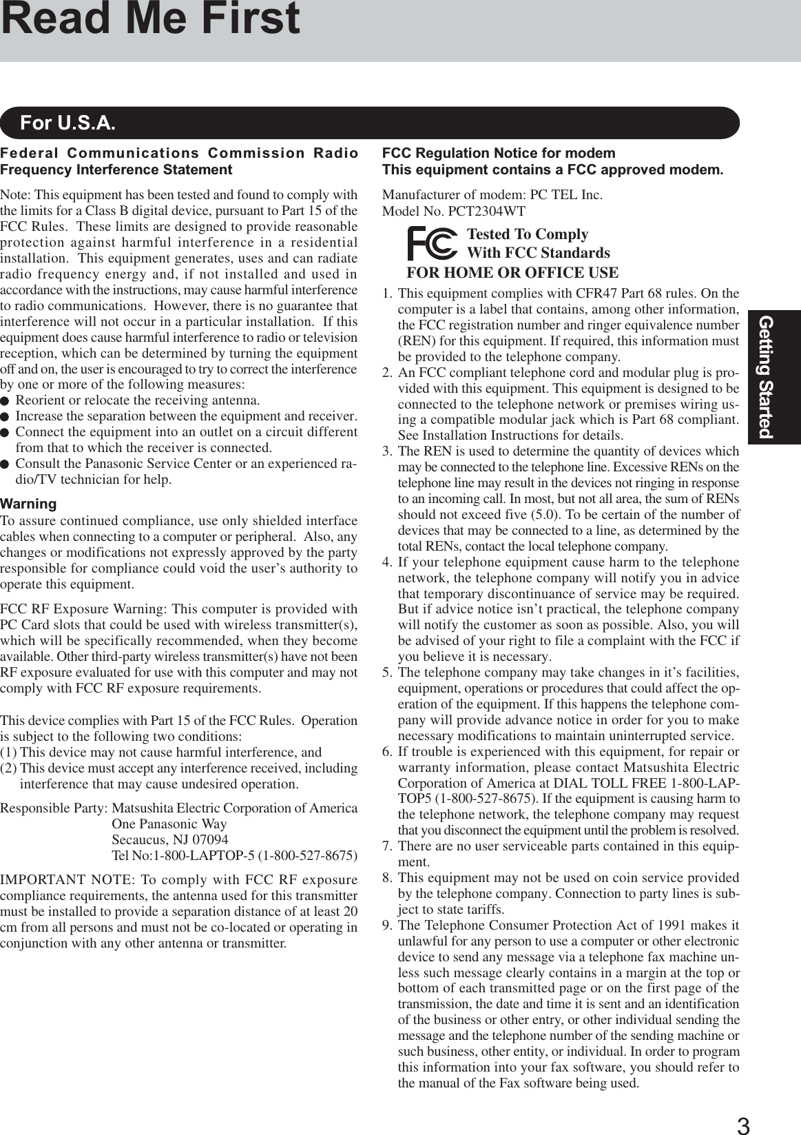 3Getting StartedRead Me FirstFederal Communications Commission RadioFrequency Interference StatementNote: This equipment has been tested and found to comply withthe limits for a Class B digital device, pursuant to Part 15 of theFCC Rules.  These limits are designed to provide reasonableprotection against harmful interference in a residentialinstallation.  This equipment generates, uses and can radiateradio frequency energy and, if not installed and used inaccordance with the instructions, may cause harmful interferenceto radio communications.  However, there is no guarantee thatinterference will not occur in a particular installation.  If thisequipment does cause harmful interference to radio or televisionreception, which can be determined by turning the equipmentoff and on, the user is encouraged to try to correct the interferenceby one or more of the following measures:Reorient or relocate the receiving antenna.Increase the separation between the equipment and receiver.Connect the equipment into an outlet on a circuit differentfrom that to which the receiver is connected.Consult the Panasonic Service Center or an experienced ra-dio/TV technician for help.WarningTo assure continued compliance, use only shielded interfacecables when connecting to a computer or peripheral.  Also, anychanges or modifications not expressly approved by the partyresponsible for compliance could void the user’s authority tooperate this equipment.FCC RF Exposure Warning: This computer is provided withPC Card slots that could be used with wireless transmitter(s),which will be specifically recommended, when they becomeavailable. Other third-party wireless transmitter(s) have not beenRF exposure evaluated for use with this computer and may notcomply with FCC RF exposure requirements.This device complies with Part 15 of the FCC Rules.  Operationis subject to the following two conditions:(1) This device may not cause harmful interference, and(2) This device must accept any interference received, includinginterference that may cause undesired operation.Responsible Party: Matsushita Electric Corporation of AmericaOne Panasonic WaySecaucus, NJ 07094Tel No:1-800-LAPTOP-5 (1-800-527-8675)IMPORTANT NOTE: To comply with FCC RF exposurecompliance requirements, the antenna used for this transmittermust be installed to provide a separation distance of at least 20cm from all persons and must not be co-located or operating inconjunction with any other antenna or transmitter.For U.S.A.FCC Regulation Notice for modemThis equipment contains a FCC approved modem.Manufacturer of modem: PC TEL Inc.Model No. PCT2304WTFOR HOME OR OFFICE USETested To ComplyWith FCC Standards1. This equipment complies with CFR47 Part 68 rules. On thecomputer is a label that contains, among other information,the FCC registration number and ringer equivalence number(REN) for this equipment. If required, this information mustbe provided to the telephone company.2. An FCC compliant telephone cord and modular plug is pro-vided with this equipment. This equipment is designed to beconnected to the telephone network or premises wiring us-ing a compatible modular jack which is Part 68 compliant.See Installation Instructions for details.3. The REN is used to determine the quantity of devices whichmay be connected to the telephone line. Excessive RENs on thetelephone line may result in the devices not ringing in responseto an incoming call. In most, but not all area, the sum of RENsshould not exceed five (5.0). To be certain of the number ofdevices that may be connected to a line, as determined by thetotal RENs, contact the local telephone company.4. If your telephone equipment cause harm to the telephonenetwork, the telephone company will notify you in advicethat temporary discontinuance of service may be required.But if advice notice isn’t practical, the telephone companywill notify the customer as soon as possible. Also, you willbe advised of your right to file a complaint with the FCC ifyou believe it is necessary.5. The telephone company may take changes in it’s facilities,equipment, operations or procedures that could affect the op-eration of the equipment. If this happens the telephone com-pany will provide advance notice in order for you to makenecessary modifications to maintain uninterrupted service.6. If trouble is experienced with this equipment, for repair orwarranty information, please contact Matsushita ElectricCorporation of America at DIAL TOLL FREE 1-800-LAP-TOP5 (1-800-527-8675). If the equipment is causing harm tothe telephone network, the telephone company may requestthat you disconnect the equipment until the problem is resolved.7. There are no user serviceable parts contained in this equip-ment.8. This equipment may not be used on coin service providedby the telephone company. Connection to party lines is sub-ject to state tariffs.9. The Telephone Consumer Protection Act of 1991 makes itunlawful for any person to use a computer or other electronicdevice to send any message via a telephone fax machine un-less such message clearly contains in a margin at the top orbottom of each transmitted page or on the first page of thetransmission, the date and time it is sent and an identificationof the business or other entry, or other individual sending themessage and the telephone number of the sending machine orsuch business, other entity, or individual. In order to programthis information into your fax software, you should refer tothe manual of the Fax software being used.