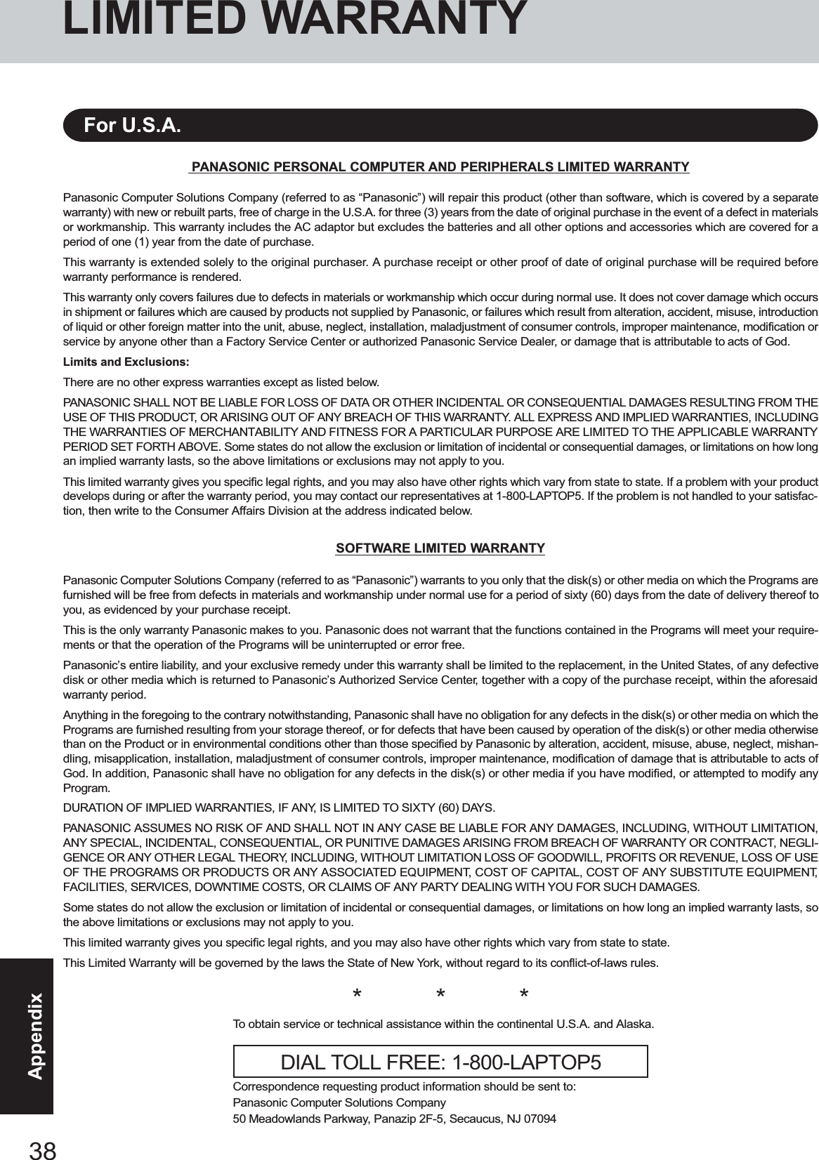 38AppendixLIMITED WARRANTYPANASONIC PERSONAL COMPUTER AND PERIPHERALS LIMITED WARRANTYPanasonic Computer Solutions Company (referred to as “Panasonic”) will repair this product (other than software, which is covered by a separatewarranty) with new or rebuilt parts, free of charge in the U.S.A. for three (3) years from the date of original purchase in the event of a defect in materialsor workmanship. This warranty includes the AC adaptor but excludes the batteries and all other options and accessories which are covered for aperiod of one (1) year from the date of purchase.This warranty is extended solely to the original purchaser. A purchase receipt or other proof of date of original purchase will be required beforewarranty performance is rendered.This warranty only covers failures due to defects in materials or workmanship which occur during normal use. It does not cover damage which occursin shipment or failures which are caused by products not supplied by Panasonic, or failures which result from alteration, accident, misuse, introductionof liquid or other foreign matter into the unit, abuse, neglect, installation, maladjustment of consumer controls, improper maintenance, modification orservice by anyone other than a Factory Service Center or authorized Panasonic Service Dealer, or damage that is attributable to acts of God.Limits and Exclusions:There are no other express warranties except as listed below.PANASONIC SHALL NOT BE LIABLE FOR LOSS OF DATA OR OTHER INCIDENTAL OR CONSEQUENTIAL DAMAGES RESULTING FROM THEUSE OF THIS PRODUCT, OR ARISING OUT OF ANY BREACH OF THIS WARRANTY. ALL EXPRESS AND IMPLIED WARRANTIES, INCLUDINGTHE WARRANTIES OF MERCHANTABILITY AND FITNESS FOR A PARTICULAR PURPOSE ARE LIMITED TO THE APPLICABLE WARRANTYPERIOD SET FORTH ABOVE. Some states do not allow the exclusion or limitation of incidental or consequential damages, or limitations on how longan implied warranty lasts, so the above limitations or exclusions may not apply to you.This limited warranty gives you specific legal rights, and you may also have other rights which vary from state to state. If a problem with your productdevelops during or after the warranty period, you may contact our representatives at 1-800-LAPTOP5. If the problem is not handled to your satisfac-tion, then write to the Consumer Affairs Division at the address indicated below.SOFTWARE LIMITED WARRANTYPanasonic Computer Solutions Company (referred to as “Panasonic”) warrants to you only that the disk(s) or other media on which the Programs arefurnished will be free from defects in materials and workmanship under normal use for a period of sixty (60) days from the date of delivery thereof toyou, as evidenced by your purchase receipt.This is the only warranty Panasonic makes to you. Panasonic does not warrant that the functions contained in the Programs will meet your require-ments or that the operation of the Programs will be uninterrupted or error free.Panasonic’s entire liability, and your exclusive remedy under this warranty shall be limited to the replacement, in the United States, of any defectivedisk or other media which is returned to Panasonic’s Authorized Service Center, together with a copy of the purchase receipt, within the aforesaidwarranty period.Anything in the foregoing to the contrary notwithstanding, Panasonic shall have no obligation for any defects in the disk(s) or other media on which thePrograms are furnished resulting from your storage thereof, or for defects that have been caused by operation of the disk(s) or other media otherwisethan on the Product or in environmental conditions other than those specified by Panasonic by alteration, accident, misuse, abuse, neglect, mishan-dling, misapplication, installation, maladjustment of consumer controls, improper maintenance, modification of damage that is attributable to acts ofGod. In addition, Panasonic shall have no obligation for any defects in the disk(s) or other media if you have modified, or attempted to modify anyProgram.DURATION OF IMPLIED WARRANTIES, IF ANY, IS LIMITED TO SIXTY (60) DAYS.PANASONIC ASSUMES NO RISK OF AND SHALL NOT IN ANY CASE BE LIABLE FOR ANY DAMAGES, INCLUDING, WITHOUT LIMITATION,ANY SPECIAL, INCIDENTAL, CONSEQUENTIAL, OR PUNITIVE DAMAGES ARISING FROM BREACH OF WARRANTY OR CONTRACT, NEGLI-GENCE OR ANY OTHER LEGAL THEORY, INCLUDING, WITHOUT LIMITATION LOSS OF GOODWILL, PROFITS OR REVENUE, LOSS OF USEOF THE PROGRAMS OR PRODUCTS OR ANY ASSOCIATED EQUIPMENT, COST OF CAPITAL, COST OF ANY SUBSTITUTE EQUIPMENT,FACILITIES, SERVICES, DOWNTIME COSTS, OR CLAIMS OF ANY PARTY DEALING WITH YOU FOR SUCH DAMAGES.Some states do not allow the exclusion or limitation of incidental or consequential damages, or limitations on how long an implied warranty lasts, sothe above limitations or exclusions may not apply to you.This limited warranty gives you specific legal rights, and you may also have other rights which vary from state to state.This Limited Warranty will be governed by the laws the State of New York, without regard to its conflict-of-laws rules.*          *          *To obtain service or technical assistance within the continental U.S.A. and Alaska.DIAL TOLL FREE: 1-800-LAPTOP5Correspondence requesting product information should be sent to:Panasonic Computer Solutions Company50 Meadowlands Parkway, Panazip 2F-5, Secaucus, NJ 07094For U.S.A.