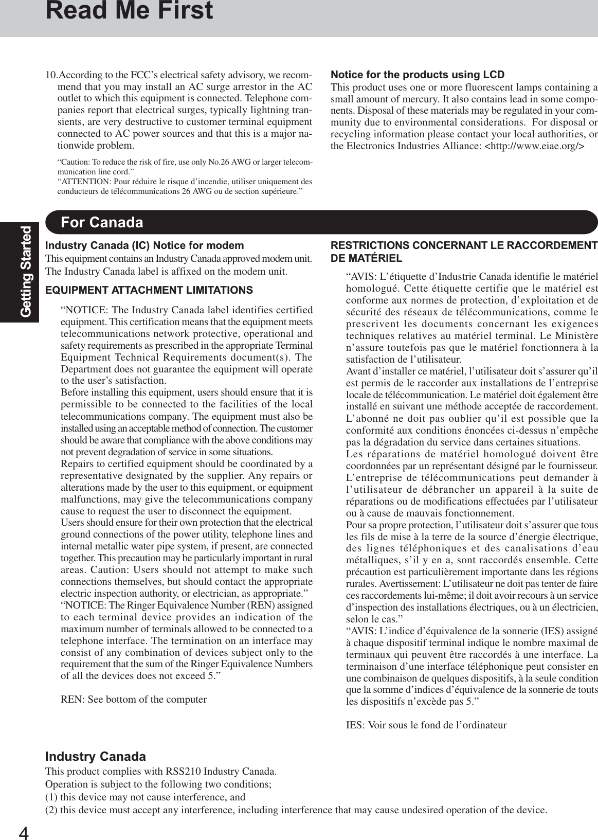 4Getting StartedRead Me FirstFor CanadaIndustry Canada (IC) Notice for modemThis equipment contains an Industry Canada approved modem unit.The Industry Canada label is affixed on the modem unit.EQUIPMENT ATTACHMENT LIMITATIONS“NOTICE: The Industry Canada label identifies certifiedequipment. This certification means that the equipment meetstelecommunications network protective, operational andsafety requirements as prescribed in the appropriate TerminalEquipment Technical Requirements document(s). TheDepartment does not guarantee the equipment will operateto the user’s satisfaction.Before installing this equipment, users should ensure that it ispermissible to be connected to the facilities of the localtelecommunications company. The equipment must also beinstalled using an acceptable method of connection. The customershould be aware that compliance with the above conditions maynot prevent degradation of service in some situations.Repairs to certified equipment should be coordinated by arepresentative designated by the supplier. Any repairs oralterations made by the user to this equipment, or equipmentmalfunctions, may give the telecommunications companycause to request the user to disconnect the equipment.Users should ensure for their own protection that the electricalground connections of the power utility, telephone lines andinternal metallic water pipe system, if present, are connectedtogether. This precaution may be particularly important in ruralareas. Caution: Users should not attempt to make suchconnections themselves, but should contact the appropriateelectric inspection authority, or electrician, as appropriate.”“NOTICE: The Ringer Equivalence Number (REN) assignedto each terminal device provides an indication of themaximum number of terminals allowed to be connected to atelephone interface. The termination on an interface mayconsist of any combination of devices subject only to therequirement that the sum of the Ringer Equivalence Numbersof all the devices does not exceed 5.”REN: See bottom of the computerRESTRICTIONS CONCERNANT LE RACCORDEMENTDE MATÉRIEL“AVIS: L’étiquette d’Industrie Canada identifie le matérielhomologué. Cette étiquette certifie que le matériel estconforme aux normes de protection, d’exploitation et desécurité des réseaux de télécommunications, comme leprescrivent les documents concernant les exigencestechniques relatives au matériel terminal. Le Ministèren’assure toutefois pas que le matériel fonctionnera à lasatisfaction de l’utilisateur.Avant d’installer ce matériel, l’utilisateur doit s’assurer qu’ilest permis de le raccorder aux installations de l’entrepriselocale de télécommunication. Le matériel doit également êtreinstallé en suivant une méthode acceptée de raccordement.L’abonné ne doit pas oublier qu’il est possible que laconformité aux conditions énoncées ci-dessus n’empêchepas la dégradation du service dans certaines situations.Les réparations de matériel homologué doivent êtrecoordonnées par un représentant désigné par le fournisseur.L’entreprise de télécommunications peut demander àl’utilisateur de débrancher un appareil à la suite deréparations ou de modifications effectuées par l’utilisateurou à cause de mauvais fonctionnement.Pour sa propre protection, l’utilisateur doit s’assurer que tousles fils de mise à la terre de la source d’énergie électrique,des lignes téléphoniques et des canalisations d’eaumétalliques, s’il y en a, sont raccordés ensemble. Cetteprécaution est particulièrement importante dans les régionsrurales. Avertissement: L’utilisateur ne doit pas tenter de faireces raccordements lui-même; il doit avoir recours à un serviced’inspection des installations électriques, ou à un électricien,selon le cas.”“AVIS: L’indice d’équivalence de la sonnerie (IES) assignéà chaque dispositif terminal indique le nombre maximal determinaux qui peuvent être raccordés à une interface. Laterminaison d’une interface téléphonique peut consister enune combinaison de quelques dispositifs, à la seule conditionque la somme d’indices d’équivalence de la sonnerie de toutsles dispositifs n’excède pas 5.”IES: Voir sous le fond de l’ordinateur10.According to the FCC’s electrical safety advisory, we recom-mend that you may install an AC surge arrestor in the ACoutlet to which this equipment is connected. Telephone com-panies report that electrical surges, typically lightning tran-sients, are very destructive to customer terminal equipmentconnected to AC power sources and that this is a major na-tionwide problem.“Caution: To reduce the risk of fire, use only No.26 AWG or larger telecom-munication line cord.”“ATTENTION: Pour réduire le risque d’incendie, utiliser uniquement desconducteurs de télécommunications 26 AWG ou de section supérieure.”Notice for the products using LCDThis product uses one or more fluorescent lamps containing asmall amount of mercury. It also contains lead in some compo-nents. Disposal of these materials may be regulated in your com-munity due to environmental considerations.  For disposal orrecycling information please contact your local authorities, orthe Electronics Industries Alliance: &lt;http://www.eiae.org/&gt;Industry CanadaThis product complies with RSS210 Industry Canada.Operation is subject to the following two conditions;(1) this device may not cause interference, and(2) this device must accept any interference, including interference that may cause undesired operation of the device.