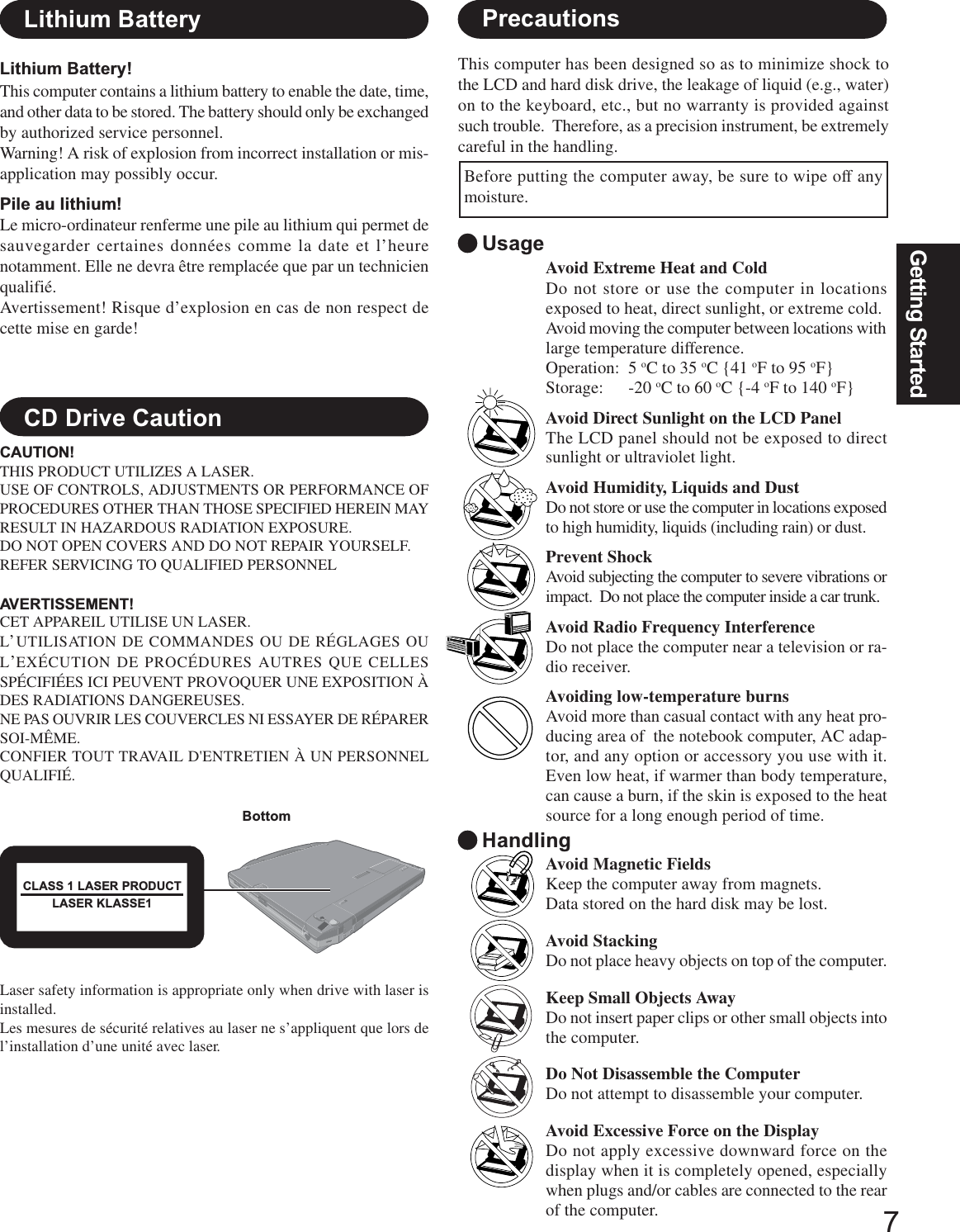 7Getting StartedPrecautionsLithium BatteryAvoid Extreme Heat and ColdDo not store or use the computer in locationsexposed to heat, direct sunlight, or extreme cold.Avoid moving the computer between locations withlarge temperature difference.Operation: 5 oC to 35 oC {41 oF to 95 oF}Storage: -20 oC to 60 oC {-4 oF to 140 oF}Avoid Direct Sunlight on the LCD PanelThe LCD panel should not be exposed to directsunlight or ultraviolet light.Avoid Humidity, Liquids and DustDo not store or use the computer in locations exposedto high humidity, liquids (including rain) or dust.Prevent ShockAvoid subjecting the computer to severe vibrations orimpact.  Do not place the computer inside a car trunk.Avoid Radio Frequency InterferenceDo not place the computer near a television or ra-dio receiver.Avoiding low-temperature burnsAvoid more than casual contact with any heat pro-ducing area of  the notebook computer, AC adap-tor, and any option or accessory you use with it.Even low heat, if warmer than body temperature,can cause a burn, if the skin is exposed to the heatsource for a long enough period of time.UsageHandlingAvoid Magnetic FieldsKeep the computer away from magnets.Data stored on the hard disk may be lost.Avoid StackingDo not place heavy objects on top of the computer.Keep Small Objects AwayDo not insert paper clips or other small objects intothe computer.Do Not Disassemble the ComputerDo not attempt to disassemble your computer.Avoid Excessive Force on the DisplayDo not apply excessive downward force on thedisplay when it is completely opened, especiallywhen plugs and/or cables are connected to the rearof the computer.Lithium Battery!This computer contains a lithium battery to enable the date, time,and other data to be stored. The battery should only be exchangedby authorized service personnel.Warning! A risk of explosion from incorrect installation or mis-application may possibly occur.Pile au lithium!Le micro-ordinateur renferme une pile au lithium qui permet desauvegarder certaines données comme la date et l’heurenotamment. Elle ne devra être remplacée que par un technicienqualifié.Avertissement! Risque d’explosion en cas de non respect decette mise en garde!CD Drive CautionCAUTION!THIS PRODUCT UTILIZES A LASER.USE OF CONTROLS, ADJUSTMENTS OR PERFORMANCE OFPROCEDURES OTHER THAN THOSE SPECIFIED HEREIN MAYRESULT IN HAZARDOUS RADIATION EXPOSURE.DO NOT OPEN COVERS AND DO NOT REPAIR YOURSELF.REFER SERVICING TO QUALIFIED PERSONNELAVERTISSEMENT!CET APPAREIL UTILISE UN LASER.L’UTILISATION DE COMMANDES OU DE RÉGLAGES OUL’EXÉCUTION DE PROCÉDURES AUTRES QUE CELLESSPÉCIFIÉES ICI PEUVENT PROVOQUER UNE EXPOSITION ÀDES RADIATIONS DANGEREUSES.NE PAS OUVRIR LES COUVERCLES NI ESSAYER DE RÉPARERSOI-MÊME.CONFIER TOUT TRAVAIL D&apos;ENTRETIEN À UN PERSONNELQUALIFIÉ.BottomCLASS 1 LASER PRODUCTLASER KLASSE1This computer has been designed so as to minimize shock tothe LCD and hard disk drive, the leakage of liquid (e.g., water)on to the keyboard, etc., but no warranty is provided againstsuch trouble.  Therefore, as a precision instrument, be extremelycareful in the handling.Before putting the computer away, be sure to wipe off anymoisture.Laser safety information is appropriate only when drive with laser isinstalled.Les mesures de sécurité relatives au laser ne s’appliquent que lors del’installation d’une unité avec laser.