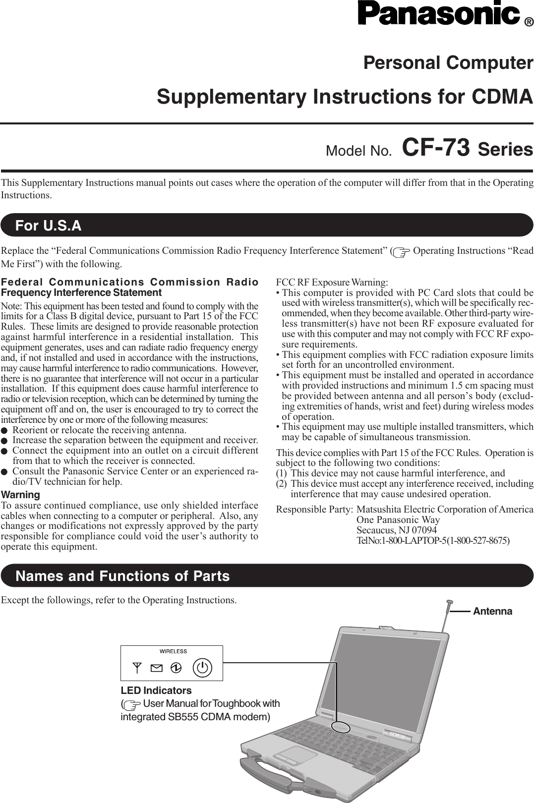 Personal ComputerSupplementary Instructions for CDMAThis Supplementary Instructions manual points out cases where the operation of the computer will differ from that in the OperatingInstructions.®Model No. CF-73 SeriesReplace the “Federal Communications Commission Radio Frequency Interference Statement” (  Operating Instructions “ReadMe First”) with the following.For U.S.ANames and Functions of PartsFederal Communications Commission RadioFrequency Interference StatementNote: This equipment has been tested and found to comply with thelimits for a Class B digital device, pursuant to Part 15 of the FCCRules.  These limits are designed to provide reasonable protectionagainst harmful interference in a residential installation.  Thisequipment generates, uses and can radiate radio frequency energyand, if not installed and used in accordance with the instructions,may cause harmful interference to radio communications.  However,there is no guarantee that interference will not occur in a particularinstallation.  If this equipment does cause harmful interference toradio or television reception, which can be determined by turning theequipment off and on, the user is encouraged to try to correct theinterference by one or more of the following measures:Reorient or relocate the receiving antenna.Increase the separation between the equipment and receiver.Connect the equipment into an outlet on a circuit differentfrom that to which the receiver is connected.Consult the Panasonic Service Center or an experienced ra-dio/TV technician for help.WarningTo assure continued compliance, use only shielded interfacecables when connecting to a computer or peripheral.  Also, anychanges or modifications not expressly approved by the partyresponsible for compliance could void the user’s authority tooperate this equipment.FCC RF Exposure Warning:• This computer is provided with PC Card slots that could beused with wireless transmitter(s), which will be specifically rec-ommended, when they become available. Other third-party wire-less transmitter(s) have not been RF exposure evaluated foruse with this computer and may not comply with FCC RF expo-sure requirements.• This equipment complies with FCC radiation exposure limitsset forth for an uncontrolled environment.• This equipment must be installed and operated in accordancewith provided instructions and minimum 1.5 cm spacing mustbe provided between antenna and all person’s body (exclud-ing extremities of hands, wrist and feet) during wireless modesof operation.• This equipment may use multiple installed transmitters, whichmay be capable of simultaneous transmission.This device complies with Part 15 of the FCC Rules.  Operation issubject to the following two conditions:(1) This device may not cause harmful interference, and(2) This device must accept any interference received, includinginterference that may cause undesired operation.Responsible Party: Matsushita Electric Corporation of AmericaOne Panasonic WaySecaucus, NJ 07094Tel No:1-800-LAPTOP-5 (1-800-527-8675)Except the followings, refer to the Operating Instructions.AntennaLED Indicators( User Manual for Toughbook withintegrated SB555 CDMA modem)