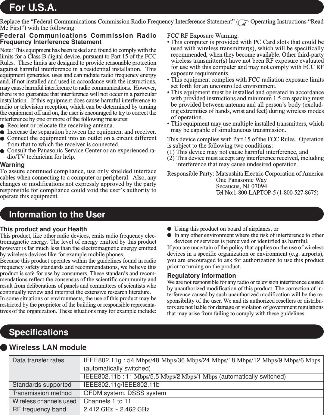 For U.S.A.Federal Communications Commission RadioFrequency Interference StatementNote: This equipment has been tested and found to comply with thelimits for a Class B digital device, pursuant to Part 15 of the FCCRules.  These limits are designed to provide reasonable protectionagainst harmful interference in a residential installation.  Thisequipment generates, uses and can radiate radio frequency energyand, if not installed and used in accordance with the instructions,may cause harmful interference to radio communications.  However,there is no guarantee that interference will not occur in a particularinstallation.  If this equipment does cause harmful interference toradio or television reception, which can be determined by turningthe equipment off and on, the user is encouraged to try to correct theinterference by one or more of the following measures:Reorient or relocate the receiving antenna.Increase the separation between the equipment and receiver.Connect the equipment into an outlet on a circuit differentfrom that to which the receiver is connected.Consult the Panasonic Service Center or an experienced ra-dio/TV technician for help.WarningTo assure continued compliance, use only shielded interfacecables when connecting to a computer or peripheral.  Also, anychanges or modifications not expressly approved by the partyresponsible for compliance could void the user’s authority tooperate this equipment.FCC RF Exposure Warning:• This computer is provided with PC Card slots that could beused with wireless transmitter(s), which will be specificallyrecommended, when they become available. Other third-partywireless transmitter(s) have not been RF exposure evaluatedfor use with this computer and may not comply with FCC RFexposure requirements.• This equipment complies with FCC radiation exposure limitsset forth for an uncontrolled environment.• This equipment must be installed and operated in accordancewith provided instructions and minimum 1.5 cm spacing mustbe provided between antenna and all person’s body (exclud-ing extremities of hands, wrist and feet) during wireless modesof operation.• This equipment may use multiple installed transmitters, whichmay be capable of simultaneous transmission.This device complies with Part 15 of the FCC Rules.  Operationis subject to the following two conditions:(1) This device may not cause harmful interference, and(2) This device must accept any interference received, includinginterference that may cause undesired operation.Responsible Party: Matsushita Electric Corporation of AmericaOne Panasonic WaySecaucus, NJ 07094Tel No:1-800-LAPTOP-5 (1-800-527-8675)Replace the “Federal Communications Commission Radio Frequency Interference Statement” (  Operating Instructions “ReadMe First”) with the following.Information to the UserThis product and your HealthThis product, like other radio devices, emits radio frequency elec-tromagnetic energy. The level of energy emitted by this producthowever is far much less than the electromagnetic energy emittedby wireless devices like for example mobile phones.Because this product operates within the guidelines found in radiofrequency safety standards and recommendations, we believe thisproduct is safe for use by consumers. These standards and recom-mendations reflect the consensus of the scientific community andresult from deliberations of panels and committees of scientists whocontinually review and interpret the extensive research literature.In some situations or environments, the use of this product may berestricted by the proprietor of the building or responsible representa-tives of the organization. These situations may for example include:Using this product on board of airplanes, orIn any other environment where the risk of interference to otherdevices or services is perceived or identified as harmful.If you are uncertain of the policy that applies on the use of wirelessdevices in a specific organization or environment (e.g. airports),you are encouraged to ask for authorization to use this productprior to turning on the product.Regulatory InformationWe are not responsible for any radio or television interference causedby unauthorized modification of this product. The correction of in-terference caused by such unauthorized modification will be the re-sponsibility of the user. We and its authorized resellers or distribu-tors are not liable for damage or violation of government regulationsthat may arise from failing to comply with these guidelines.SpecificationsWireless LAN moduleData transfer ratesStandards supportedTransmission methodWireless channels usedRF frequency bandIEEE802.11g : 54 Mbps/48 Mbps/36 Mbps/24 Mbps/18 Mbps/12 Mbps/9 Mbps/6 Mbps(automatically switched)IEEE802.11b : 11 Mbps/5.5 Mbps/2 Mbps/1 Mbps (automatically switched)IEEE802.11g/IEEE802.11bOFDM system, DSSS systemChannels 1 to 112.412 GHz ~ 2.462 GHz