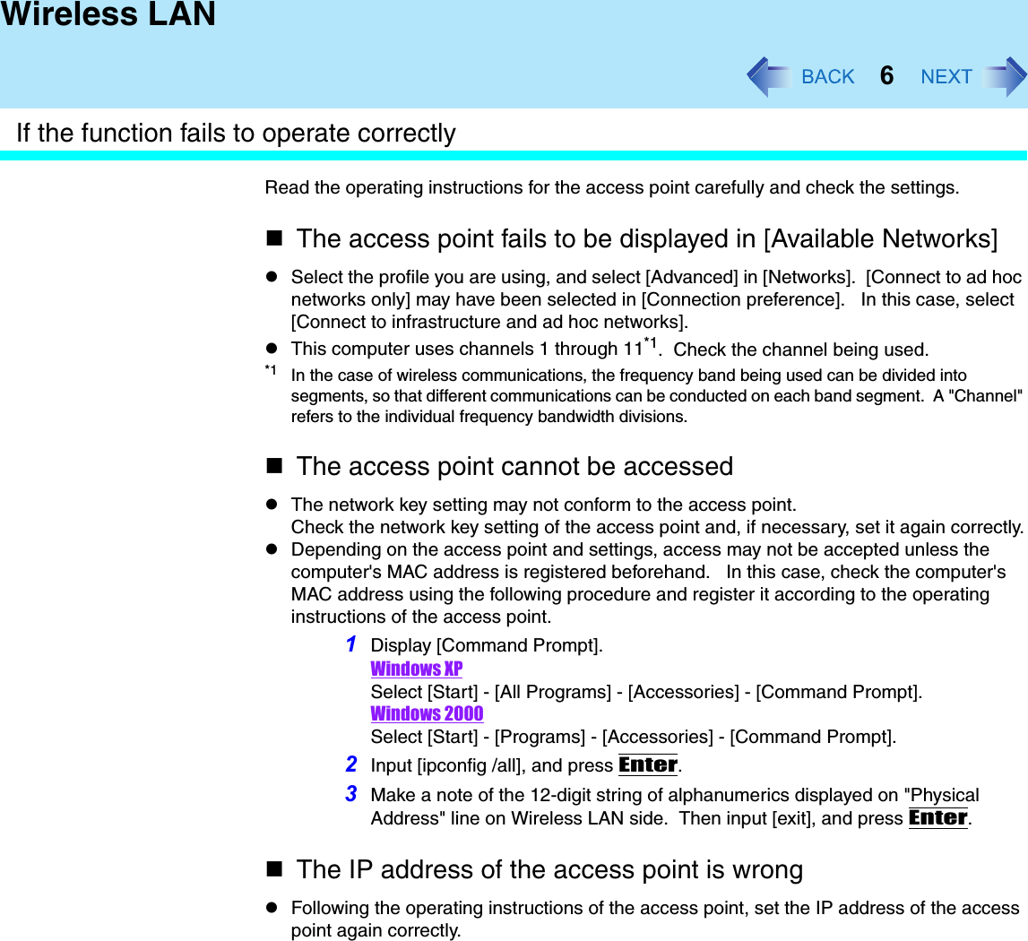 6Wireless LANIf the function fails to operate correctlyRead the operating instructions for the access point carefully and check the settings.The access point fails to be displayed in [Available Networks]zSelect the profile you are using, and select [Advanced] in [Networks].  [Connect to ad hoc networks only] may have been selected in [Connection preference].   In this case, select [Connect to infrastructure and ad hoc networks].zThis computer uses channels 1 through 11*1.  Check the channel being used.*1 In the case of wireless communications, the frequency band being used can be divided into segments, so that different communications can be conducted on each band segment.  A &quot;Channel&quot; refers to the individual frequency bandwidth divisions.The access point cannot be accessedzThe network key setting may not conform to the access point.Check the network key setting of the access point and, if necessary, set it again correctly.zDepending on the access point and settings, access may not be accepted unless the computer&apos;s MAC address is registered beforehand.   In this case, check the computer&apos;s MAC address using the following procedure and register it according to the operating instructions of the access point.1Display [Command Prompt].Windows XPSelect [Start] - [All Programs] - [Accessories] - [Command Prompt].Windows 2000Select [Start] - [Programs] - [Accessories] - [Command Prompt].2Input [ipconfig /all], and press Enter.3Make a note of the 12-digit string of alphanumerics displayed on &quot;Physical Address&quot; line on Wireless LAN side.  Then input [exit], and press Enter.The IP address of the access point is wrongzFollowing the operating instructions of the access point, set the IP address of the access point again correctly.