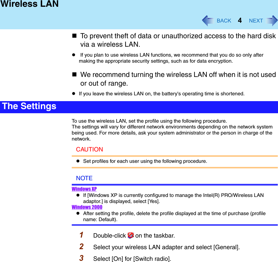 4Wireless LANTo prevent theft of data or unauthorized access to the hard disk via a wireless LAN.z If you plan to use wireless LAN functions, we recommend that you do so only after making the appropriate security settings, such as for data encryption.We recommend turning the wireless LAN off when it is not used or out of range.zIf you leave the wireless LAN on, the battery&apos;s operating time is shortened.To use the wireless LAN, set the profile using the following procedure.The settings will vary for different network environments depending on the network system being used. For more details, ask your system administrator or the person in charge of the network.CAUTIONzSet profiles for each user using the following procedure.NOTEWindows XPzIf [Windows XP is currently configured to manage the Intel(R) PRO/Wireless LAN adaptor.] is displayed, select [Yes].Windows 2000zAfter setting the profile, delete the profile displayed at the time of purchase (profile name: Default).1Double-click   on the taskbar.2Select your wireless LAN adapter and select [General].3Select [On] for [Switch radio].The Settings