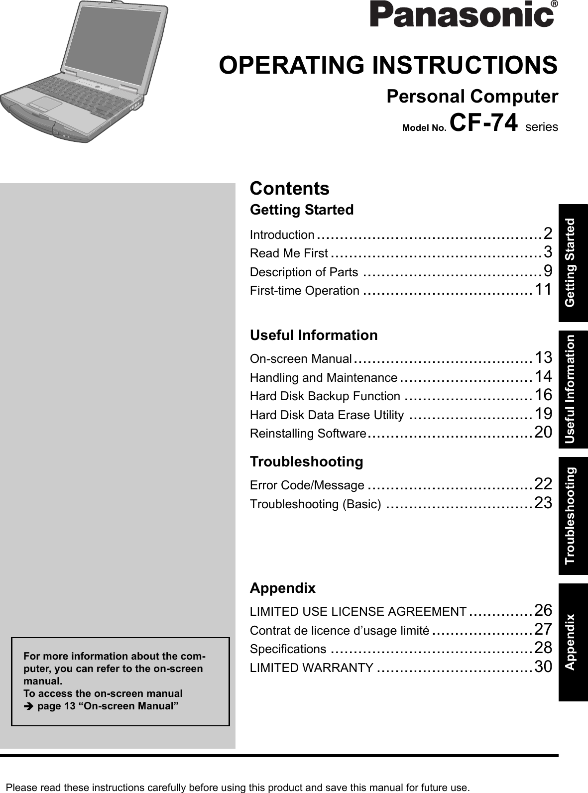 Please read these instructions carefully before using this product and save this manual for future use.ContentsGetting StartedUseful InformationTroubleshootingGetting StartedUseful InformationTroubleshootingAppendixAppendixOPERATING INSTRUCTIONSPersonal ComputerModel No. CF-74 seriesIntroduction.................................................2Read Me First ..............................................3Description of Parts .......................................9First-time Operation .....................................11On-screen Manual.......................................13Handling and Maintenance.............................14Hard Disk Backup Function ............................16Hard Disk Data Erase Utility ...........................19Reinstalling Software....................................20Error Code/Message ....................................22Troubleshooting (Basic) ................................23LIMITED USE LICENSE AGREEMENT..............26Contrat de licence d’usage limité ......................27Specifications ............................................28LIMITED WARRANTY ..................................30For more information about the com-puter, you can refer to the on-screen manual.To access the on-screen manual Îpage 13 “On-screen Manual”