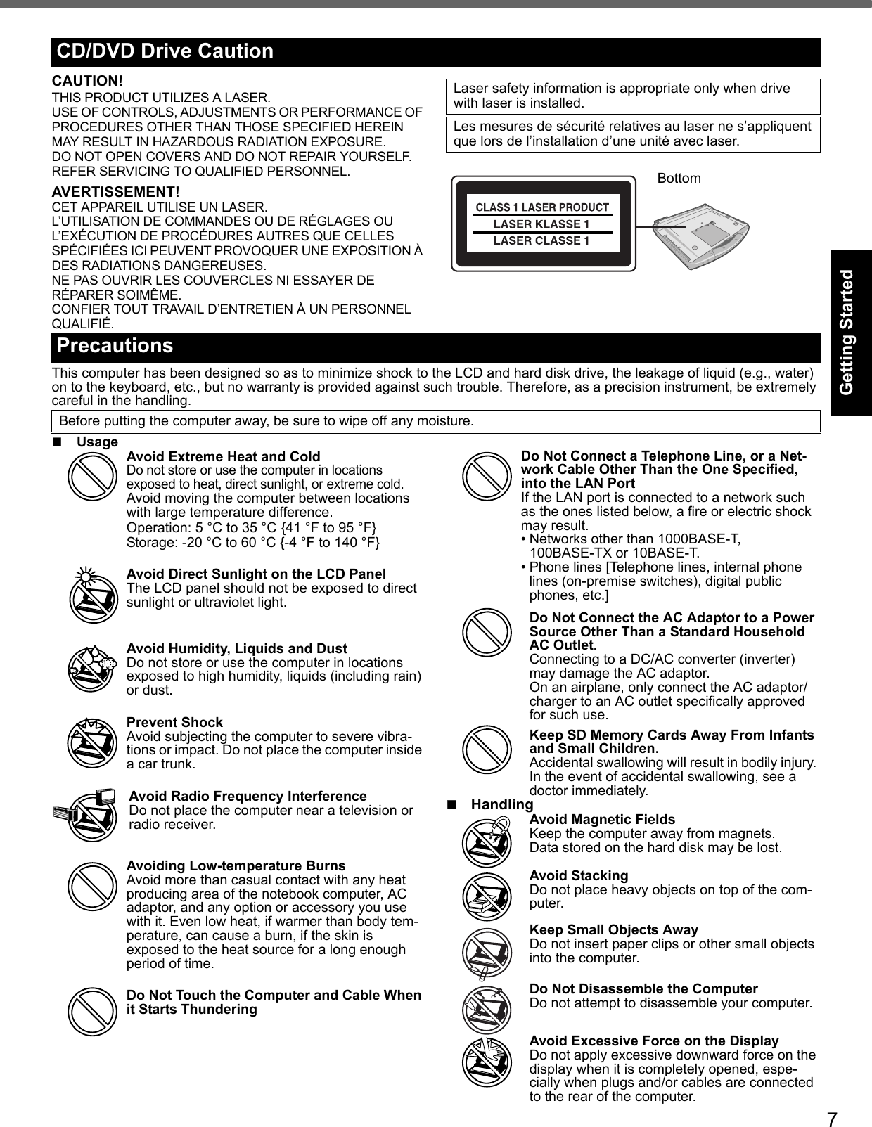 7Getting StartedUseful InformationTroubleshootingAppendixCAUTION!THIS PRODUCT UTILIZES A LASER.USE OF CONTROLS, ADJUSTMENTS OR PERFORMANCE OF PROCEDURES OTHER THAN THOSE SPECIFIED HEREIN MAY RESULT IN HAZARDOUS RADIATION EXPOSURE.DO NOT OPEN COVERS AND DO NOT REPAIR YOURSELF.REFER SERVICING TO QUALIFIED PERSONNEL.AVERTISSEMENT!CET APPAREIL UTILISE UN LASER.L’UTILISATION DE COMMANDES OU DE RÉGLAGES OU L’EXÉCUTION DE PROCÉDURES AUTRES QUE CELLES SPÉCIFIÉES ICI PEUVENT PROVOQUER UNE EXPOSITION À DES RADIATIONS DANGEREUSES.NE PAS OUVRIR LES COUVERCLES NI ESSAYER DE RÉPARER SOIMÊME.CONFIER TOUT TRAVAIL D’ENTRETIEN À UN PERSONNEL QUALIFIÉ.This computer has been designed so as to minimize shock to the LCD and hard disk drive, the leakage of liquid (e.g., water) on to the keyboard, etc., but no warranty is provided against such trouble. Therefore, as a precision instrument, be extremely careful in the handling.Usage Avoid Extreme Heat and ColdDo not store or use the computer in locations exposed to heat, direct sunlight, or extreme cold.Avoid moving the computer between locations with large temperature difference.Operation: 5 °C to 35 °C {41 °F to 95 °F}Storage: -20 °C to 60 °C {-4 °F to 140 °F}Avoid Direct Sunlight on the LCD PanelThe LCD panel should not be exposed to direct sunlight or ultraviolet light.Avoid Humidity, Liquids and DustDo not store or use the computer in locations exposed to high humidity, liquids (including rain) or dust.Prevent ShockAvoid subjecting the computer to severe vibra-tions or impact. Do not place the computer inside a car trunk.Avoid Radio Frequency InterferenceDo not place the computer near a television or radio receiver.Avoiding Low-temperature BurnsAvoid more than casual contact with any heat producing area of the notebook computer, AC adaptor, and any option or accessory you use with it. Even low heat, if warmer than body tem-perature, can cause a burn, if the skin is exposed to the heat source for a long enough period of time.Do Not Touch the Computer and Cable When it Starts ThunderingDo Not Connect a Telephone Line, or a Net-work Cable Other Than the One Specified, into the LAN PortIf the LAN port is connected to a network such as the ones listed below, a fire or electric shock may result.• Networks other than 1000BASE-T, 100BASE-TX or 10BASE-T.• Phone lines [Telephone lines, internal phone lines (on-premise switches), digital public phones, etc.]Do Not Connect the AC Adaptor to a Power Source Other Than a Standard Household AC Outlet.Connecting to a DC/AC converter (inverter) may damage the AC adaptor.On an airplane, only connect the AC adaptor/charger to an AC outlet specifically approved for such use.Keep SD Memory Cards Away From Infants and Small Children.Accidental swallowing will result in bodily injury. In the event of accidental swallowing, see a doctor immediately.HandlingAvoid Magnetic FieldsKeep the computer away from magnets.Data stored on the hard disk may be lost.Avoid StackingDo not place heavy objects on top of the com-puter.Keep Small Objects AwayDo not insert paper clips or other small objects into the computer.Do Not Disassemble the ComputerDo not attempt to disassemble your computer.Avoid Excessive Force on the DisplayDo not apply excessive downward force on the display when it is completely opened, espe-cially when plugs and/or cables are connected to the rear of the computer.CD/DVD Drive CautionLaser safety information is appropriate only when drive with laser is installed.Les mesures de sécurité relatives au laser ne s’appliquent que lors de l’installation d’une unité avec laser. BottomPrecautionsBefore putting the computer away, be sure to wipe off any moisture.
