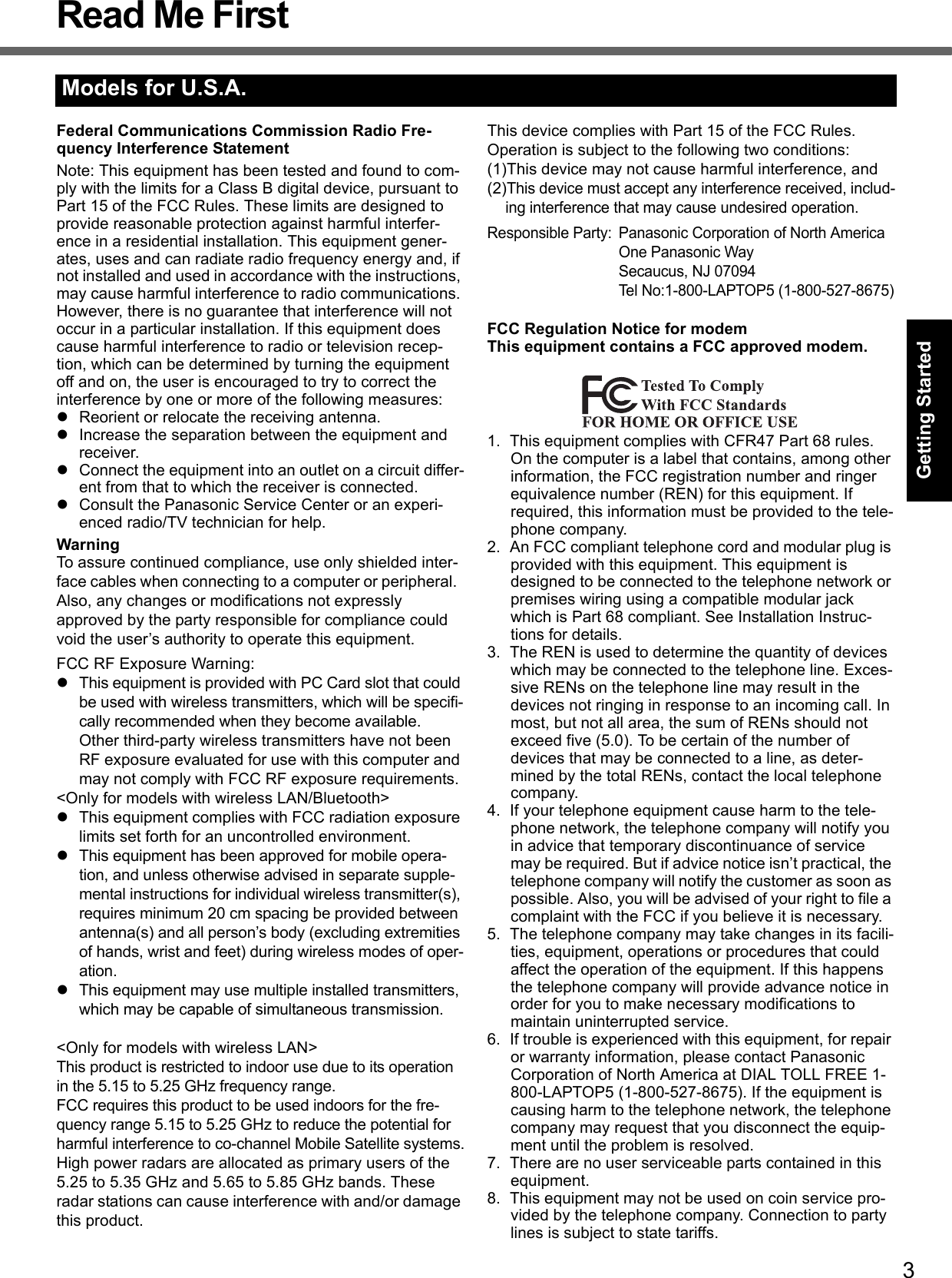 3Getting StartedUseful InformationTroubleshootingAppendixRead Me FirstFederal Communications Commission Radio Fre-quency Interference StatementNote: This equipment has been tested and found to com-ply with the limits for a Class B digital device, pursuant to Part 15 of the FCC Rules. These limits are designed to provide reasonable protection against harmful interfer-ence in a residential installation. This equipment gener-ates, uses and can radiate radio frequency energy and, if not installed and used in accordance with the instructions, may cause harmful interference to radio communications. However, there is no guarantee that interference will not occur in a particular installation. If this equipment does cause harmful interference to radio or television recep-tion, which can be determined by turning the equipment off and on, the user is encouraged to try to correct the interference by one or more of the following measures:zReorient or relocate the receiving antenna.zIncrease the separation between the equipment and receiver.zConnect the equipment into an outlet on a circuit differ-ent from that to which the receiver is connected.zConsult the Panasonic Service Center or an experi-enced radio/TV technician for help.WarningTo assure continued compliance, use only shielded inter-face cables when connecting to a computer or peripheral.  Also, any changes or modifications not expressly approved by the party responsible for compliance could void the user’s authority to operate this equipment.FCC RF Exposure Warning:zThis equipment is provided with PC Card slot that could be used with wireless transmitters, which will be specifi-cally recommended when they become available.Other third-party wireless transmitters have not been RF exposure evaluated for use with this computer and may not comply with FCC RF exposure requirements.&lt;Only for models with wireless LAN/Bluetooth&gt;zThis equipment complies with FCC radiation exposure limits set forth for an uncontrolled environment.zThis equipment has been approved for mobile opera-tion, and unless otherwise advised in separate supple-mental instructions for individual wireless transmitter(s), requires minimum 20 cm spacing be provided between antenna(s) and all person’s body (excluding extremities of hands, wrist and feet) during wireless modes of oper-ation.zThis equipment may use multiple installed transmitters, which may be capable of simultaneous transmission.&lt;Only for models with wireless LAN&gt;This product is restricted to indoor use due to its operation in the 5.15 to 5.25 GHz frequency range.FCC requires this product to be used indoors for the fre-quency range 5.15 to 5.25 GHz to reduce the potential for harmful interference to co-channel Mobile Satellite systems.High power radars are allocated as primary users of the 5.25 to 5.35 GHz and 5.65 to 5.85 GHz bands. These radar stations can cause interference with and/or damage this product.This device complies with Part 15 of the FCC Rules.  Operation is subject to the following two conditions:(1)This device may not cause harmful interference, and(2)This device must accept any interference received, includ-ing interference that may cause undesired operation.Responsible Party: Panasonic Corporation of North AmericaOne Panasonic WaySecaucus, NJ 07094Tel No:1-800-LAPTOP5 (1-800-527-8675)FCC Regulation Notice for modemThis equipment contains a FCC approved modem.1. This equipment complies with CFR47 Part 68 rules. On the computer is a label that contains, among other information, the FCC registration number and ringer equivalence number (REN) for this equipment. If required, this information must be provided to the tele-phone company.2. An FCC compliant telephone cord and modular plug is provided with this equipment. This equipment is designed to be connected to the telephone network or premises wiring using a compatible modular jack which is Part 68 compliant. See Installation Instruc-tions for details.3. The REN is used to determine the quantity of devices which may be connected to the telephone line. Exces-sive RENs on the telephone line may result in the devices not ringing in response to an incoming call. In most, but not all area, the sum of RENs should not exceed five (5.0). To be certain of the number of devices that may be connected to a line, as deter-mined by the total RENs, contact the local telephone company.4. If your telephone equipment cause harm to the tele-phone network, the telephone company will notify you in advice that temporary discontinuance of service may be required. But if advice notice isn’t practical, the telephone company will notify the customer as soon as possible. Also, you will be advised of your right to file a complaint with the FCC if you believe it is necessary.5. The telephone company may take changes in its facili-ties, equipment, operations or procedures that could affect the operation of the equipment. If this happens the telephone company will provide advance notice in order for you to make necessary modifications to maintain uninterrupted service.6. If trouble is experienced with this equipment, for repair or warranty information, please contact Panasonic Corporation of North America at DIAL TOLL FREE 1-800-LAPTOP5 (1-800-527-8675). If the equipment is causing harm to the telephone network, the telephone company may request that you disconnect the equip-ment until the problem is resolved.7. There are no user serviceable parts contained in this equipment.8. This equipment may not be used on coin service pro-vided by the telephone company. Connection to party lines is subject to state tariffs.Models for U.S.A.