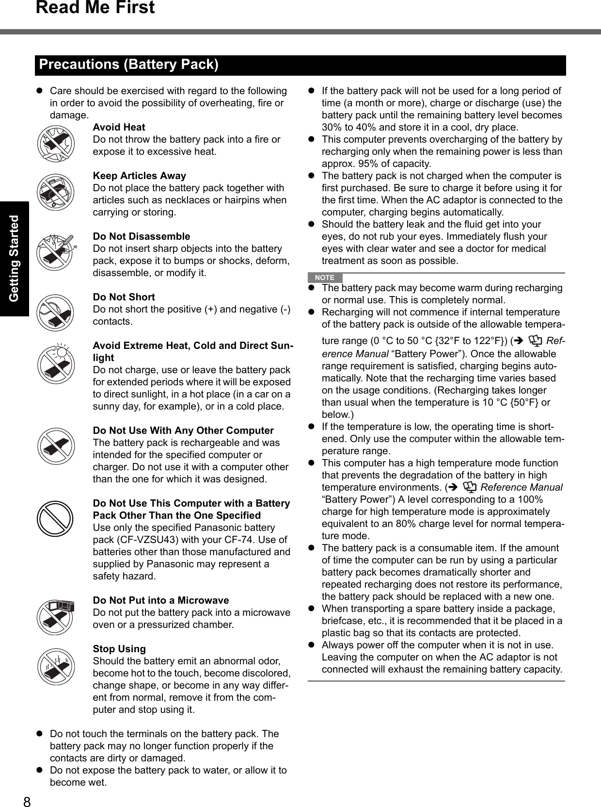 8Read Me FirstGetting StartedUseful InformationTroubleshootingAppendixzCare should be exercised with regard to the following in order to avoid the possibility of overheating, fire or damage.Avoid HeatDo not throw the battery pack into a fire or expose it to excessive heat.Keep Articles AwayDo not place the battery pack together with articles such as necklaces or hairpins when carrying or storing.Do Not DisassembleDo not insert sharp objects into the battery pack, expose it to bumps or shocks, deform, disassemble, or modify it.Do Not ShortDo not short the positive (+) and negative (-) contacts.Avoid Extreme Heat, Cold and Direct Sun-lightDo not charge, use or leave the battery pack for extended periods where it will be exposed to direct sunlight, in a hot place (in a car on a sunny day, for example), or in a cold place.Do Not Use With Any Other ComputerThe battery pack is rechargeable and was intended for the specified computer or charger. Do not use it with a computer other than the one for which it was designed.Do Not Use This Computer with a Battery Pack Other Than the One SpecifiedUse only the specified Panasonic battery pack (CF-VZSU43) with your CF-74. Use of batteries other than those manufactured and supplied by Panasonic may represent a safety hazard.Do Not Put into a MicrowaveDo not put the battery pack into a microwave oven or a pressurized chamber.Stop UsingShould the battery emit an abnormal odor, become hot to the touch, become discolored, change shape, or become in any way differ-ent from normal, remove it from the com-puter and stop using it.zDo not touch the terminals on the battery pack. The battery pack may no longer function properly if the contacts are dirty or damaged.zDo not expose the battery pack to water, or allow it to become wet.zIf the battery pack will not be used for a long period of time (a month or more), charge or discharge (use) the battery pack until the remaining battery level becomes 30% to 40% and store it in a cool, dry place.zThis computer prevents overcharging of the battery by recharging only when the remaining power is less than approx. 95% of capacity.zThe battery pack is not charged when the computer is first purchased. Be sure to charge it before using it for the first time. When the AC adaptor is connected to the computer, charging begins automatically.zShould the battery leak and the fluid get into your eyes, do not rub your eyes. Immediately flush your eyes with clear water and see a doctor for medical treatment as soon as possible.NOTEzThe battery pack may become warm during recharging or normal use. This is completely normal.zRecharging will not commence if internal temperature of the battery pack is outside of the allowable tempera-ture range (0 °C to 50 °C {32°F to 122°F}) (Î  Ref-erence Manual “Battery Power”). Once the allowable range requirement is satisfied, charging begins auto-matically. Note that the recharging time varies based on the usage conditions. (Recharging takes longer than usual when the temperature is 10 °C {50°F} or below.)zIf the temperature is low, the operating time is short-ened. Only use the computer within the allowable tem-perature range.zThis computer has a high temperature mode function that prevents the degradation of the battery in high temperature environments. (Î  Reference Manual “Battery Power”) A level corresponding to a 100% charge for high temperature mode is approximately equivalent to an 80% charge level for normal tempera-ture mode.zThe battery pack is a consumable item. If the amount of time the computer can be run by using a particular battery pack becomes dramatically shorter and repeated recharging does not restore its performance, the battery pack should be replaced with a new one.zWhen transporting a spare battery inside a package, briefcase, etc., it is recommended that it be placed in a plastic bag so that its contacts are protected.zAlways power off the computer when it is not in use. Leaving the computer on when the AC adaptor is not connected will exhaust the remaining battery capacity.Precautions (Battery Pack)