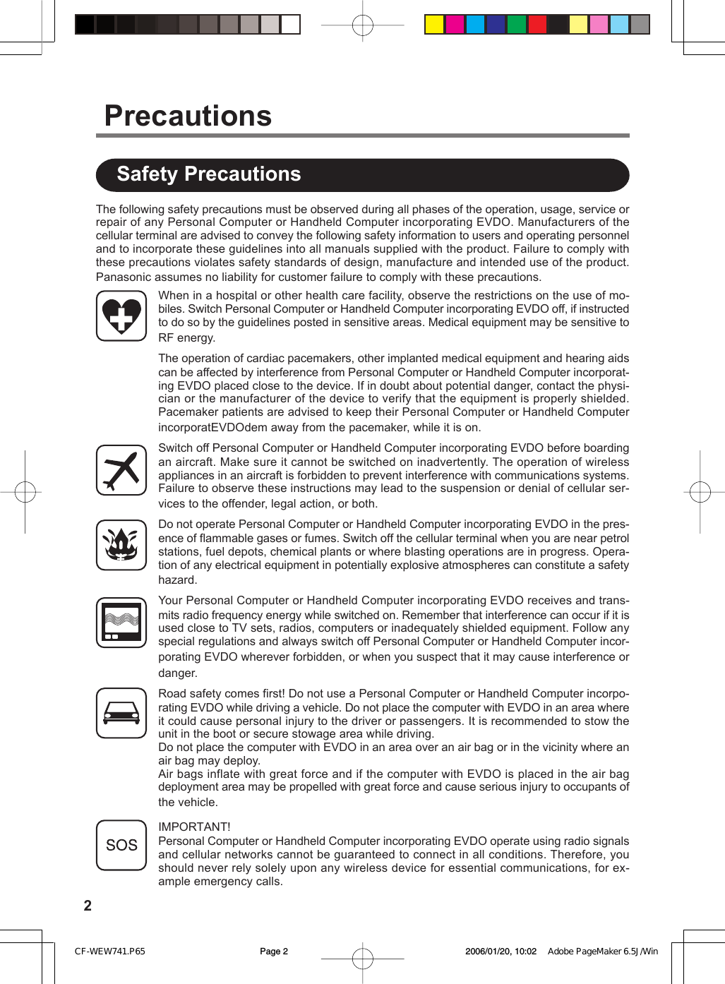 2The following safety precautions must be observed during all phases of the operation, usage, service orrepair of any Personal Computer or Handheld Computer incorporating EVDO. Manufacturers of thecellular terminal are advised to convey the following safety information to users and operating personneland to incorporate these guidelines into all manuals supplied with the product. Failure to comply withthese precautions violates safety standards of design, manufacture and intended use of the product.Panasonic assumes no liability for customer failure to comply with these precautions.When in a hospital or other health care facility, observe the restrictions on the use of mo-biles. Switch Personal Computer or Handheld Computer incorporating EVDO off, if instructedto do so by the guidelines posted in sensitive areas. Medical equipment may be sensitive toRF energy.The operation of cardiac pacemakers, other implanted medical equipment and hearing aidscan be affected by interference from Personal Computer or Handheld Computer incorporat-ing EVDO placed close to the device. If in doubt about potential danger, contact the physi-cian or the manufacturer of the device to verify that the equipment is properly shielded.Pacemaker patients are advised to keep their Personal Computer or Handheld ComputerincorporatEVDOdem away from the pacemaker, while it is on.Switch off Personal Computer or Handheld Computer incorporating EVDO before boardingan aircraft. Make sure it cannot be switched on inadvertently. The operation of wirelessappliances in an aircraft is forbidden to prevent interference with communications systems.Failure to observe these instructions may lead to the suspension or denial of cellular ser-vices to the offender, legal action, or both.Do not operate Personal Computer or Handheld Computer incorporating EVDO in the pres-ence of flammable gases or fumes. Switch off the cellular terminal when you are near petrolstations, fuel depots, chemical plants or where blasting operations are in progress. Opera-tion of any electrical equipment in potentially explosive atmospheres can constitute a safetyhazard.Your Personal Computer or Handheld Computer incorporating EVDO receives and trans-mits radio frequency energy while switched on. Remember that interference can occur if it isused close to TV sets, radios, computers or inadequately shielded equipment. Follow anyspecial regulations and always switch off Personal Computer or Handheld Computer incor-porating EVDO wherever forbidden, or when you suspect that it may cause interference ordanger.Road safety comes first! Do not use a Personal Computer or Handheld Computer incorpo-rating EVDO while driving a vehicle. Do not place the computer with EVDO in an area whereit could cause personal injury to the driver or passengers. It is recommended to stow theunit in the boot or secure stowage area while driving.Do not place the computer with EVDO in an area over an air bag or in the vicinity where anair bag may deploy.Air bags inflate with great force and if the computer with EVDO is placed in the air bagdeployment area may be propelled with great force and cause serious injury to occupants ofthe vehicle.IMPORTANT!Personal Computer or Handheld Computer incorporating EVDO operate using radio signalsand cellular networks cannot be guaranteed to connect in all conditions. Therefore, youshould never rely solely upon any wireless device for essential communications, for ex-ample emergency calls.Safety PrecautionsPrecautionsCF-WEW741.P65 2006/01/20, 10:02Page 2 Adobe PageMaker 6.5J/Win