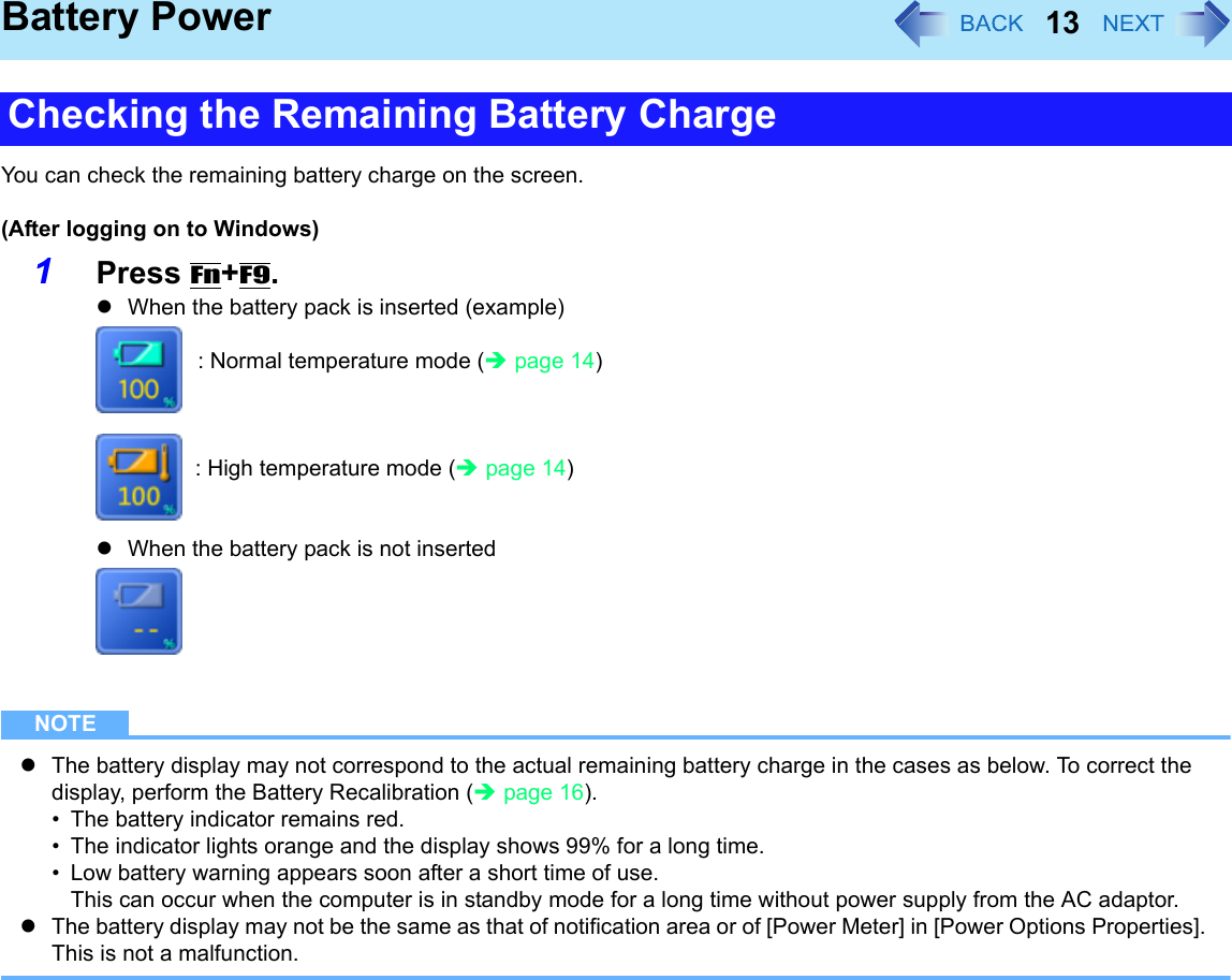 13Battery PowerYou can check the remaining battery charge on the screen.(After logging on to Windows)1Press Fn+F9. zWhen the battery pack is inserted (example): Normal temperature mode (Îpage 14): High temperature mode (Îpage 14)zWhen the battery pack is not insertedNOTEzThe battery display may not correspond to the actual remaining battery charge in the cases as below. To correct the display, perform the Battery Recalibration (Îpage 16).• The battery indicator remains red.• The indicator lights orange and the display shows 99% for a long time.• Low battery warning appears soon after a short time of use.This can occur when the computer is in standby mode for a long time without power supply from the AC adaptor.zThe battery display may not be the same as that of notification area or of [Power Meter] in [Power Options Properties]. This is not a malfunction.Checking the Remaining Battery Charge