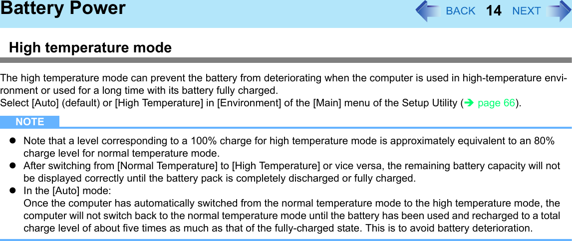 14Battery PowerHigh temperature modeThe high temperature mode can prevent the battery from deteriorating when the computer is used in high-temperature envi-ronment or used for a long time with its battery fully charged.Select [Auto] (default) or [High Temperature] in [Environment] of the [Main] menu of the Setup Utility (Îpage 66).NOTEzNote that a level corresponding to a 100% charge for high temperature mode is approximately equivalent to an 80% charge level for normal temperature mode.zAfter switching from [Normal Temperature] to [High Temperature] or vice versa, the remaining battery capacity will not be displayed correctly until the battery pack is completely discharged or fully charged.zIn the [Auto] mode:Once the computer has automatically switched from the normal temperature mode to the high temperature mode, the computer will not switch back to the normal temperature mode until the battery has been used and recharged to a total charge level of about five times as much as that of the fully-charged state. This is to avoid battery deterioration.