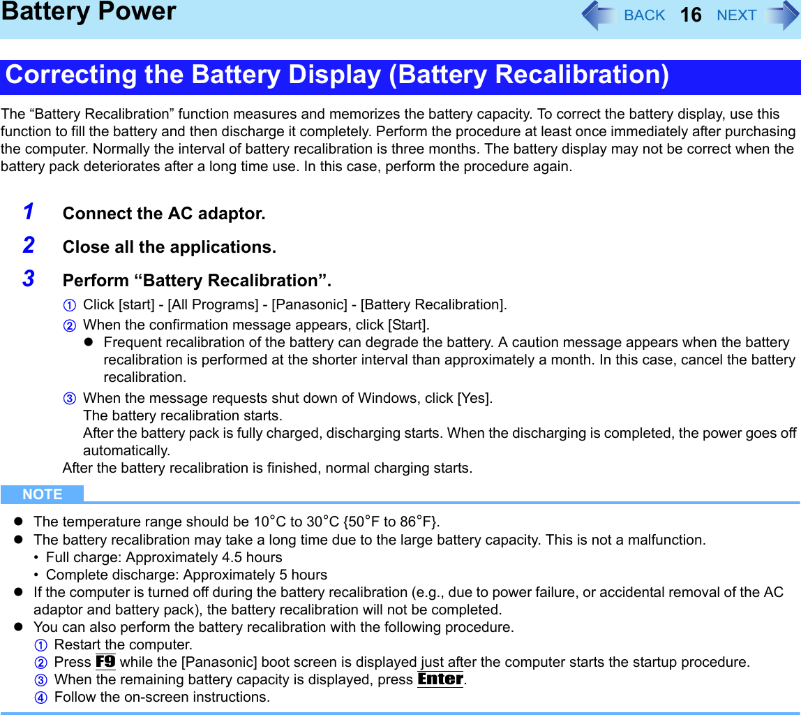 16Battery PowerThe “Battery Recalibration” function measures and memorizes the battery capacity. To correct the battery display, use this function to fill the battery and then discharge it completely. Perform the procedure at least once immediately after purchasing the computer. Normally the interval of battery recalibration is three months. The battery display may not be correct when the battery pack deteriorates after a long time use. In this case, perform the procedure again.1Connect the AC adaptor.2Close all the applications.3Perform “Battery Recalibration”.AClick [start] - [All Programs] - [Panasonic] - [Battery Recalibration].BWhen the confirmation message appears, click [Start].zFrequent recalibration of the battery can degrade the battery. A caution message appears when the battery recalibration is performed at the shorter interval than approximately a month. In this case, cancel the battery recalibration.CWhen the message requests shut down of Windows, click [Yes].The battery recalibration starts.After the battery pack is fully charged, discharging starts. When the discharging is completed, the power goes off automatically.After the battery recalibration is finished, normal charging starts.NOTEzThe temperature range should be 10°C to 30°C {50°F to 86°F}.zThe battery recalibration may take a long time due to the large battery capacity. This is not a malfunction.• Full charge: Approximately 4.5 hours• Complete discharge: Approximately 5 hourszIf the computer is turned off during the battery recalibration (e.g., due to power failure, or accidental removal of the AC adaptor and battery pack), the battery recalibration will not be completed.zYou can also perform the battery recalibration with the following procedure.ARestart the computer.BPress F9 while the [Panasonic] boot screen is displayed just after the computer starts the startup procedure.CWhen the remaining battery capacity is displayed, press Enter.DFollow the on-screen instructions.Correcting the Battery Display (Battery Recalibration)