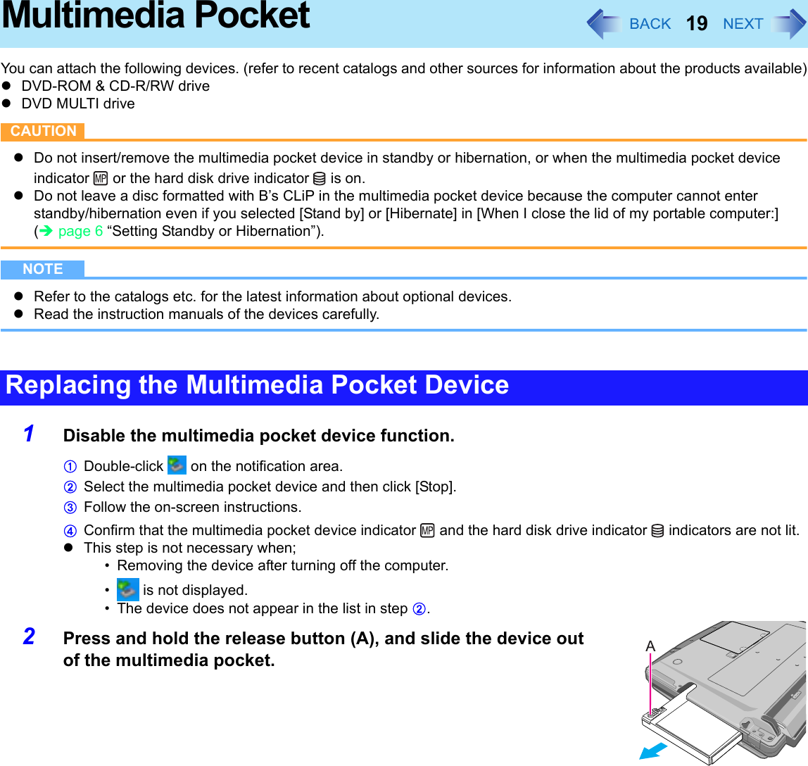 19Multimedia PocketYou can attach the following devices. (refer to recent catalogs and other sources for information about the products available)zDVD-ROM &amp; CD-R/RW drivezDVD MULTI driveCAUTIONzDo not insert/remove the multimedia pocket device in standby or hibernation, or when the multimedia pocket device indicator   or the hard disk drive indicator   is on.zDo not leave a disc formatted with B’s CLiP in the multimedia pocket device because the computer cannot enter standby/hibernation even if you selected [Stand by] or [Hibernate] in [When I close the lid of my portable computer:] (Îpage 6 “Setting Standby or Hibernation”).NOTEzRefer to the catalogs etc. for the latest information about optional devices.zRead the instruction manuals of the devices carefully.1Disable the multimedia pocket device function. ADouble-click   on the notification area.BSelect the multimedia pocket device and then click [Stop].CFollow the on-screen instructions.DConfirm that the multimedia pocket device indicator   and the hard disk drive indicator   indicators are not lit. zThis step is not necessary when;• Removing the device after turning off the computer.•  is not displayed.• The device does not appear in the list in step B.2Press and hold the release button (A), and slide the device out of the multimedia pocket. Replacing the Multimedia Pocket Device