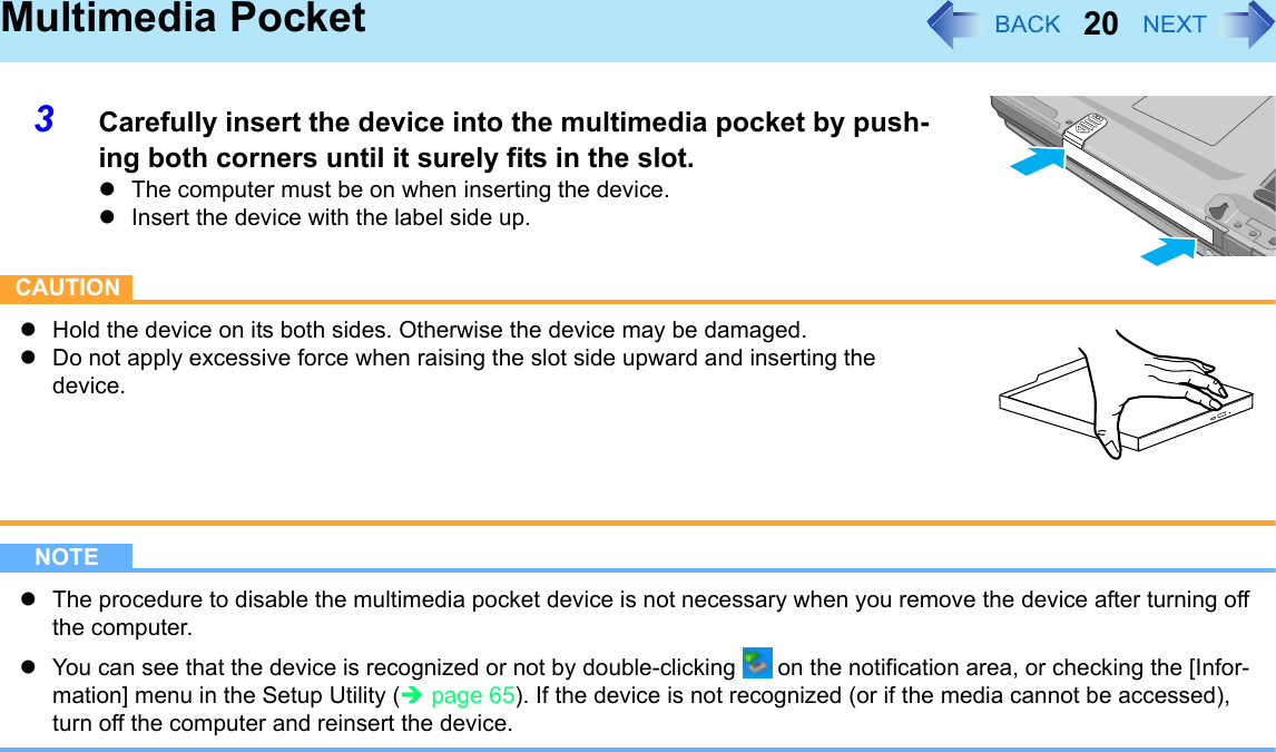 20Multimedia Pocket3Carefully insert the device into the multimedia pocket by push-ing both corners until it surely fits in the slot.zThe computer must be on when inserting the device.zInsert the device with the label side up.CAUTIONzHold the device on its both sides. Otherwise the device may be damaged. zDo not apply excessive force when raising the slot side upward and inserting the device.NOTEzThe procedure to disable the multimedia pocket device is not necessary when you remove the device after turning off the computer.zYou can see that the device is recognized or not by double-clicking   on the notification area, or checking the [Infor-mation] menu in the Setup Utility (Îpage 65). If the device is not recognized (or if the media cannot be accessed), turn off the computer and reinsert the device.