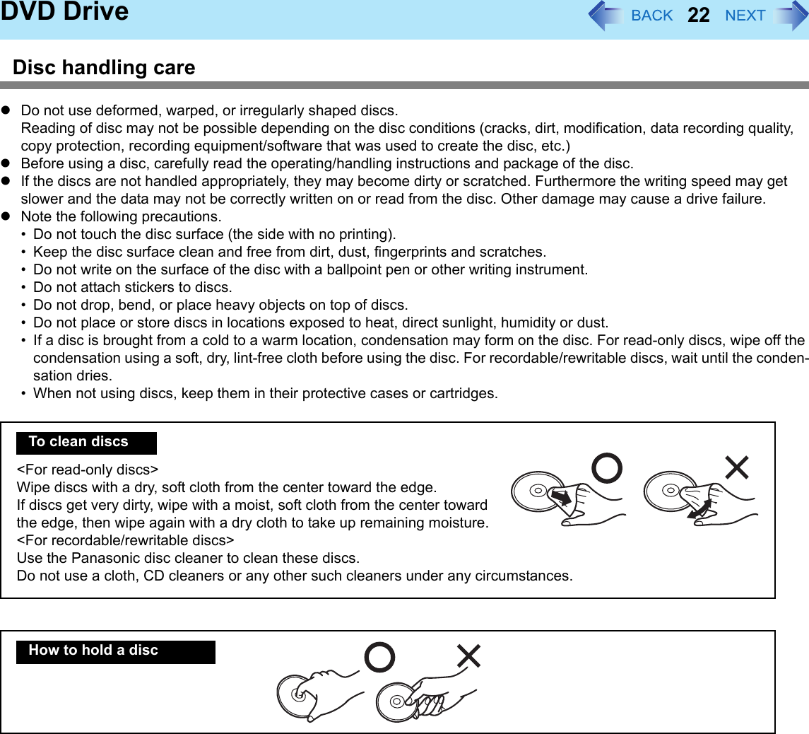 22DVD DriveDisc handling carezDo not use deformed, warped, or irregularly shaped discs.Reading of disc may not be possible depending on the disc conditions (cracks, dirt, modification, data recording quality, copy protection, recording equipment/software that was used to create the disc, etc.)zBefore using a disc, carefully read the operating/handling instructions and package of the disc.zIf the discs are not handled appropriately, they may become dirty or scratched. Furthermore the writing speed may get slower and the data may not be correctly written on or read from the disc. Other damage may cause a drive failure. zNote the following precautions.• Do not touch the disc surface (the side with no printing).• Keep the disc surface clean and free from dirt, dust, fingerprints and scratches.• Do not write on the surface of the disc with a ballpoint pen or other writing instrument.• Do not attach stickers to discs.• Do not drop, bend, or place heavy objects on top of discs.• Do not place or store discs in locations exposed to heat, direct sunlight, humidity or dust.• If a disc is brought from a cold to a warm location, condensation may form on the disc. For read-only discs, wipe off the condensation using a soft, dry, lint-free cloth before using the disc. For recordable/rewritable discs, wait until the conden-sation dries.• When not using discs, keep them in their protective cases or cartridges.&lt;For read-only discs&gt;Wipe discs with a dry, soft cloth from the center toward the edge. If discs get very dirty, wipe with a moist, soft cloth from the center toward the edge, then wipe again with a dry cloth to take up remaining moisture.&lt;For recordable/rewritable discs&gt;Use the Panasonic disc cleaner to clean these discs.Do not use a cloth, CD cleaners or any other such cleaners under any circumstances.To clean discsHow to hold a disc